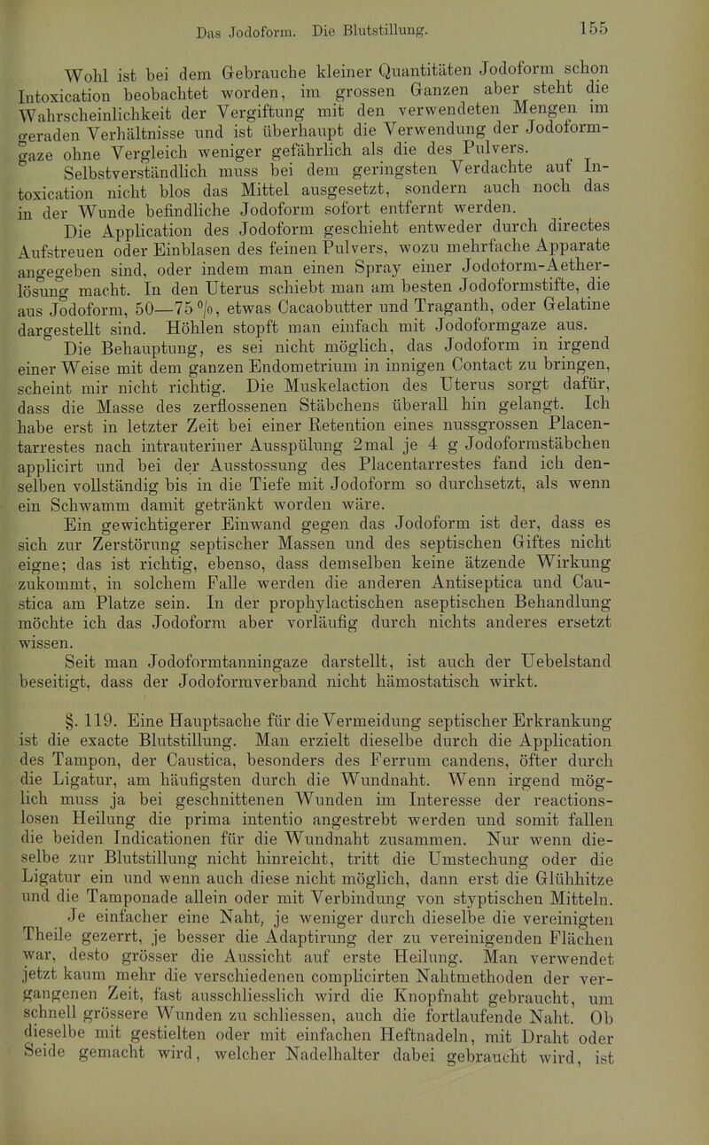 Wohl ist bei dem Gebrauche kleiner Quantitäten Jodoform schon Intoxication beobachtet worden, im grossen Ganzen aber steht die Wahrscheinlichkeit der Vergiftung mit den verwendeten Menge^n im (veraden Verhältnisse und ist überhaupt die Verwendung der Jodolorm- Saze ohne Vergleich weniger gefährlich als die des Pulvers. Selbstverständlich muss bei dem geringsten Verdachte auf In- toxication nicht blos das Mittel ausgesetzt, sondern auch noch das in der Wunde befindliche Jodoform sofort entfernt werden. Die Application des Jodoform geschieht entweder durch directes Aufstreuen oder Einblasen des feinen Pulvers, wozu mehrfache Apparate angegeben sind, oder indem man einen Spray einer Jodolorm-Aether- lösung macht. In den Uterus schiebt man am besten Jodoformstifte, die aus Jodoform, 50—75>, etwas Cacaobutter und Traganth, oder Gelatine dargestellt sind. Höhlen stopft man einfach mit Jodoformgaze aus. Die Behauptung, es sei nicht möglich, das Jodoform in irgend einer Weise mit dem ganzen Endometrium in innigen Contact zu bringen, scheint mir nicht richtig. Die Muskelaction des Uterus sorgt dafür, dass die Masse des zerflossenen Stäbchens überall hin gelangt. Ich habe erst in letzter Zeit bei einer Retention eines nussgrossen Piacen- tarrestes nach intrauteriner Ausspülung 2mal je 4 g Jodoformstäbchen applicirt und bei der Ausstossung des Piacentarrestes fand ich den- selben vollständig bis in die Tiefe mit Jodoform so durchsetzt, als wenn ein Schwamm damit getränkt worden wäre. Ein gewichtigerer Einwand gegen das Jodoform ist der, dass es sich zur Zerstörung septischer Massen und des septischen Giftes nicht eigne; das ist richtig, ebenso, dass demselben keine ätzende Wirkung zukommt, in solchem Falle werden die anderen Antiseptica und Cau- stica am Platze sein. In der prophylactischen aseptischen Behandlung möchte ich das Jodoform aber vorläufig durch nichts anderes ersetzt wissen. Seit man Jodoformtanningaze darstellt, ist auch der Uebelstand beseitigt, dass der Jodoformverband nicht hämostatisch wirkt. §. 119. Eine Hauptsache für die Vermeidung septischer Erkrankung ist die exacte Blutstillung. Man erzielt dieselbe durch die Application des Tampon, der Caustica, besonders des Ferrum candens, öfter durch die Ligatur, am häufigsten durch die Wundnaht. Wenn irgend mög- lich muss ja bei geschnittenen Wunden im Interesse der reactions- losen Heilung die prima intentio angestrebt werden und somit fallen die beiden Indicationen für die Wundnaht zusammen. Nur wenn die- selbe zur Blutstillung nicht hinreicht, tritt die Umstechung oder die Ligatur ein und wenn auch diese nicht möglich, dann erst die Glühhitze und die Taraponade allein oder mit Verbindung von styptischen Mitteln. Je einfacher eine Naht, je weniger durch dieselbe die vereinigten Theile gezerrt, je besser die Adaptirung der zu vereinigenden Flächen war, desto grösser die Aussicht auf erste Heilung. Man verwendet jetzt kaum mehr die verschiedenen complicirten Nahtmethoden der ver- gangenen Zeit, fast ausschliesslich wird die Knopfnaht gebraucht, um schnell grössere Wunden zu schliessen, auch die fortlaufende Naht. Ob dieselbe mit gestielten oder mit einfachen Heftnadeln, mit Draht oder Seide gemacht wird, welcher Nadelhalter dabei gebraucht wird, ist