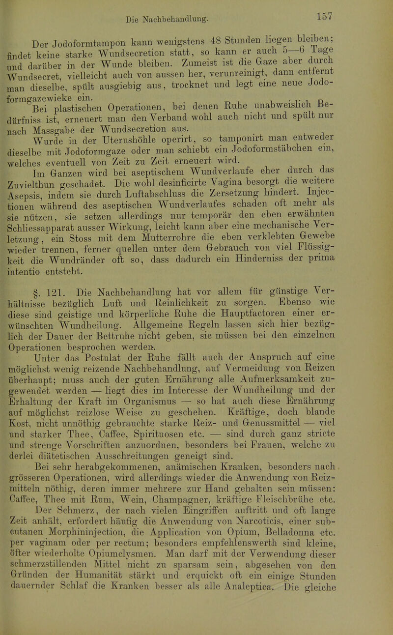 Die Nachbehandlung. Der Jodoformtampon kann wenigstens 48 Stunden liegen Weiben; findet keine starke Wundsecretion statt, so kann er auch 5—b läge und darüber in der Wunde bleiben. Zumeist ist die Gaze aber durch Wundsecret, vielleicht auch von aussen her, verunremigt, dann entternt man dieselbe, spült ausgiebig aus, trocknet und legt eine neue Jodo- formgazewieke ein. • T 1, Bei plastischen Operationen, bei denen Ruhe unabweislich üe- dürfniss ist, erneuert man den Verband wohl auch nicht und spült nur nach Massgabe der Wundsecretion aus. Wurde in der Uterushöhle operirt, so tampomrt man entweder dieselbe mit Jodoformgaze oder man schiebt ein Jodoforrastäbchen em, welches eventuell von Zeit zu Zeit erneuert wird. Im Ganzen wird bei aseptischem Wimdverlaufe eher durch das Zuvielthun geschadet. Die wohl desinficirte Vagina besorgt die weitere Asepsis, indem sie durch Luftabschluss die Zersetzung hindert. Injec- tionen während des aseptischen Wundverlaufes schaden oft mehr als sie nützen, sie setzen allerdings nur temporär den eben erwähnten Schliessapparat ausser Wirkung, leicht kann aber eine mechanische Ver- letzung, ein Stoss mit dem Mutterrohre die eben verklebten Gewebe wieder trennen, ferner quellen unter dem Gebrauch von viel Flüssig- keit die Wundränder oft so, dass dadurch ein Hinderniss der prima intentio entsteht. §. 121. Die Nachbehandlung hat vor allem für günstige Ver- hältnisse bezüglich Luft und Reinlichkeit zu sorgen. Ebenso wie diese sind geistige und körperliche Ruhe die Hauptfactoren einer er- wünschten Wundheilung. Allgemeine Regeln lassen sich hier bezüg- lich der Dauer der Bettruhe nicht geben, sie müssen bei den einzelnen Operationen besprochen werden. Unter das Postulat der Ruhe fällt auch der Anspruch auf eine möglichst wenig reizende Nachbehandlung, auf Vermeidung von Reizen überhaupt; muss auch der guten Ernährung alle Aufmerksamkeit zu- gewendet werden — liegt dies im Interesse der Wundheilung und der Erhaltung der Kraft im Organismus — so hat auch diese Ernährung auf möglichst reizlose Weise zu geschehen. Kräftige, doch blande Kost, nicht unnöthig gebrauchte starke Reiz- und Genussmittel — viel und starker Thee, CafiPee, Spirituosen etc. — sind durch ganz stricte und strenge Vorschriften anzuordnen, besonders bei Frauen, welche zu derlei diätetischen Ausschreitungen geneigt sind. Bei sehr herabgekommenen, anämischen Kranken, besonders nach grösseren Operationen, wird allerdings wieder die Anwendung von Reiz- mitteln nöthig, deren immer mehrere zur Hand gehalten sein müssen: CafiFee, Thee mit Rum, Wein, Champagner, kräftige Fleischbrühe etc. Der Schmerz, der nach vielen Eingriffen auftritt und oft lange Zeit anhält, erfordert häufig die Anwendung von Narcoticis, einer sub- cutanen Morphininjection, die Application von Opium, Belladonna etc. per vaginam oder per rectum; besonders empfehlenswerth sind kleine, öfter wiederholte Opiuraclysmen. Man darf mit der Verwendung dieser schmerzstillenden Mittel nicht zu sparsam sein, abgesehen von den Gründen der Humanität stärkt und erquickt oft ein einige Stunden dauernder Schlaf die Kranken besser als alle Analeptica. Die gleiche