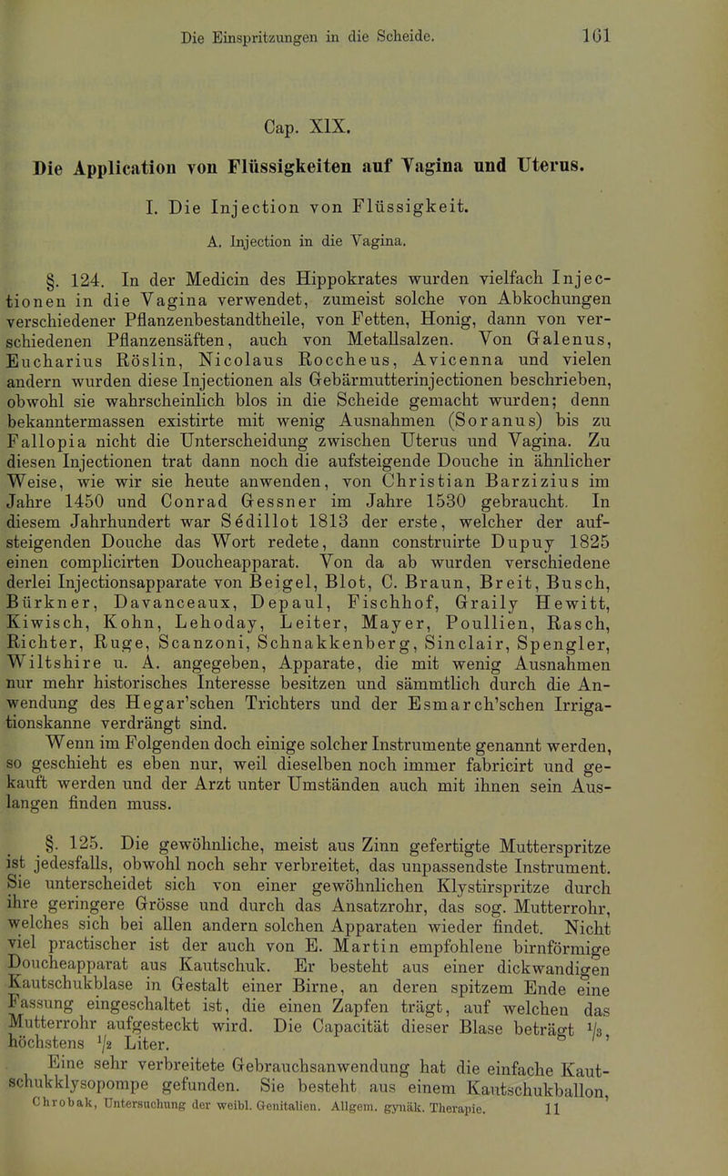 Die Einspritzungen in die Scheide. ICl Cap. XIX. Die Application yon Flüssigkeiten auf Yagina und Uterus. 1. Die Injection von Flüssigkeit. A. Injection in die Vagina. §. 124. In der Medicin des Hippokrates wurden vielfach Injec- tionen in die Vagina verwendet, zumeist solche von Abkochungen verschiedener Pflanzenbestandtheile, von Fetten, Honig, dann von ver- schiedenen Pflanzensäften, auch von MetaUsalzen. Von Galenus, Eucharius Röslin, Nicolaus Roccheus, Avicenna und vielen andern wurden diese Injectionen als Gebärmutterinjectionen beschrieben, obwohl sie wahrscheinlich blos in die Scheide gemacht wurden; denn bekanntermassen existirte mit wenig Ausnahmen (Soranus) bis zu Fallopia nicht die Unterscheidung zwischen Uterus und Vagina. Zu diesen Injectionen trat dann noch die aufsteigende Douche in ähnlicher Weise, wie wir sie heute anwenden, von Christian Barzizius im Jahre 1450 und Conrad Gessner im Jahre 1530 gebraucht. In diesem Jahrhundert war Sedillot 1813 der erste, welcher der auf- steigenden Douche das Wort redete, dann construirte Dupuj 1825 einen complicirten Doucheapparat. Von da ab wurden verschiedene derlei Injectionsapparate von Beigel, Blot, C. Braun, Breit, Busch, Bürkner, Davanceaux, Depaul, Fischhof, Graily Hewitt, Kiwisch, Kohn, Lehoday, Leiter, Mayer, PouUien, Rasch, Richter, Rüge, Scanzoni, Schnakkenberg, Sinclair, Spengler, Wiltshire u. A. angegeben, Apparate, die mit wenig Ausnahmen nur mehr historisches Interesse besitzen und sämmtlich durch die An- wendung des Hegar'schen Trichters und der Esmarch'schen Irriga- tionskanne verdrängt sind. Wenn im Folgenden doch einige solcher Instrumente genannt werden, so geschieht es eben nur, weil dieselben noch immer fabricirt und ge- kauft werden und der Arzt unter Umständen auch mit ihnen sein Aus- langen finden muss. §. 125. Die gewöhnliche, meist aus Zinn gefertigte Mutterspritze ist jedesfalls, obwohl noch sehr verbreitet, das unpassendste Instrument. Sie unterscheidet sich von einer gewöhnlichen Klystirspritze durch ihre geringere Grösse und durch das Ansatzrohr, das sog. Mutterrohr, welches sich bei allen andern solchen Apparaten wieder findet. Nicht viel practischer ist der auch von E. Martin empfohlene birnförmige Doucheapparat aus Kautschuk. Er besteht aus einer dickwandigen Kautschukblase in Gestalt einer Birne, an deren spitzem Ende eine Fassung eingeschaltet ist, die einen Zapfen trägt, auf welchen das Mutterrohr aufgesteckt wird. Die Capacität dieser Blase beträo-t Va höchstens ^/2 Liter. 0 / ' Eine sehr verbreitete Gebrauchsanwendung hat die einfache Kaut- schukklysopompe gefunden. Sie besteht aus einem Kautschukballon, Chrobak, Untersuchung der weibl. Genitalien. Allgem. gynäk. Therapie. 11 '