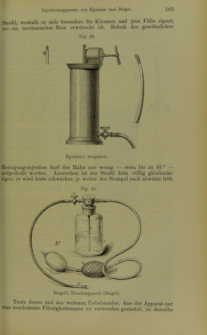 Stivahl, weshalb er sich besonders für Klysmen und jene Fälle eignet, wo ein mechanischer Reiz erwünscht ist. Behufs der gewöhnlichen Fig. 48. Eguisier's Irrigateur. Reinigungsinjection darf der Hahn nur wenig — etwa bis zu 45 ° — aufgedreht werden. Ausserdem ist der Strahl kein völlig gleichmäs- siger, er wird desto schwächer, je weiter der Stempel nach abwärts tritt. Fig. 49. Beigel's Doucheapparat (Beigel). Trotz dieses und des weiteren TJebelstandes, dass der Apparat nur eme beschränkte Flüssigkeitsmasse zu verwenden gestattet, ist derselbe