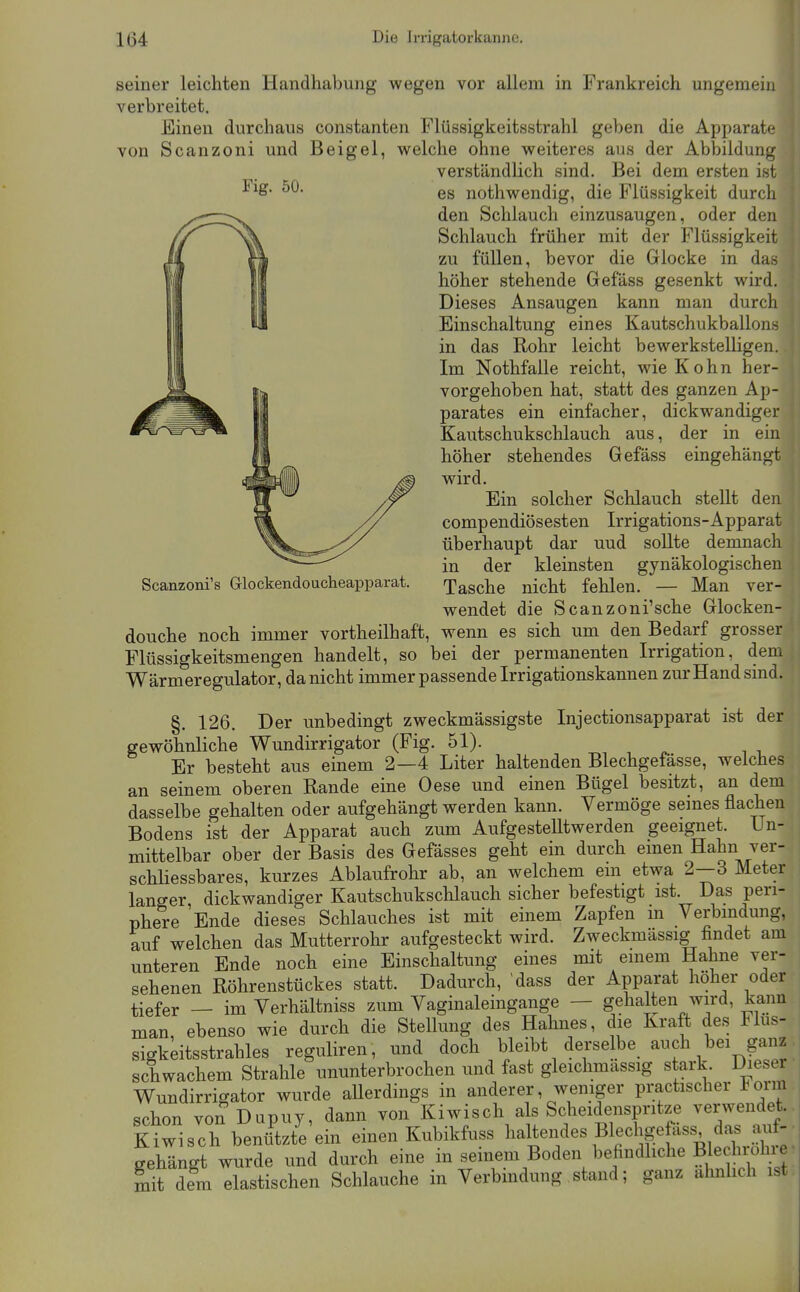 Fig. 50. Scanzoni's Glockendoucheapparat. seiner leichten Handhabung wegen vor allem in Frankreich ungemein verbreitet. Einen durchaus constanten Flüssigkeitsstrahl geben die Apparate von Scanzoni und Beigel, welche ohne weiteres aus der Abbildung verständlich sind. Bei dem ersten ist es nothwendig, die Flüssigkeit durch den Schlauch einzusaugen, oder den Schlauch früher mit der Flüssigkeit zu füllen, bevor die Glocke in das höher stehende Gefäss gesenkt wird. Dieses Ansaugen kann man durch Einschaltung eines Kautschukballons in das Rohr leicht bewerkstelligen. Im Nothfalle reicht, wie Kohn her- vorgehoben hat, statt des ganzen Ap- parates ein einfacher, dickwandiger Kautschukschlauch aus, der in ein höher stehendes Gefäss eingehängt wird. Ein solcher Schlauch stellt den compendiösesten Irrigations-Apparat überhaupt dar und sollte demnach in der kleinsten gynäkologischen Tasche nicht fehlen. — Man ver- wendet die Scanzoni'sche Glocken- douche noch immer vortheilhaft, wenn es sich um den Bedarf grosser Flüssigkeitsmengen handelt, so bei der permanenten Irrigation, dem Wärmeregulator, da nicht immer passende Irrigationskannen zur Hand sind. §. 126. Der unbedingt zweckmässigste Injectionsapparat ist der gewöhnliche Wundirrigator (Fig. 51). Er besteht aus einem 2—4 Liter haltenden Blechgefässe, welches an seinem oberen Rande eine Oese und einen Bügel besitzt, an dem dasselbe gehalten oder aufgehängt werden kann. Vermöge semes flachen Bodens ist der Apparat auch zum AufgesteUtwerden geeignet. Un- mittelbar ober der Basis des Gefässes geht ein durch emen Hahn ver- schliessbares, kurzes Ablaufrohr ab, an welchem em etwa 2—3 Meter langer, dickwandiger Kautschukschlauch sicher befestigt ist. Das peri- phere Ende dieses Schlauches ist mit einem Zapfen m Verbindung, auf welchen das Mutterrohr aufgesteckt wird. Zweckmässig findet am unteren Ende noch eine Einschaltung eines mit einem Hahne ver- sehenen Röhrenstückes statt. Dadurch, 'dass der Apparat höher oder tiefer — im Verhältniss zum Vaginaleingange — gehalten wird, kann man, ebenso wie durch die Stellung des Hahnes, die Kraft des Flus- sigkdtsstrahles reguliren, und doch bleibt derselbe auch bei ganz schwachem Strahle ununterbrochen und fast gleichmassig stark. Dieser Wundirrigator wurde allerdings in anderer, weniger practischer torm schon von Dapuy, dann von Kiwisch als Scheidenspritze verwendet. Kiwisch benützte ein einen Kubikfuss haltendes Blecligefäss das a^if- gehängt wurde und durch eine in seinem Boden befindhche Blechro^^^^ mit dem elastischen Schlauche in Verbmdung stand; ganz ähnlich ist