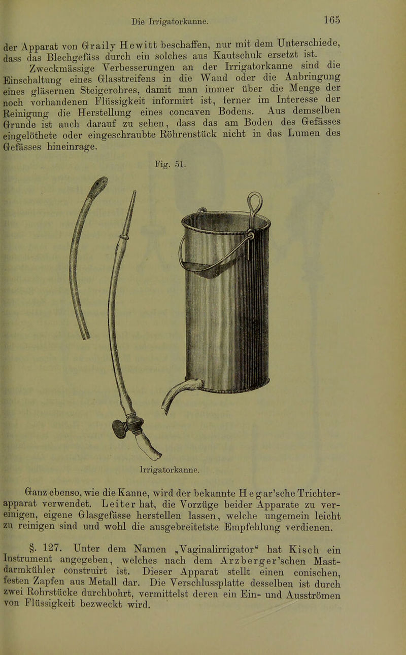 der Apparat von Graily Hewitt beschaffen, nur mit dem Unterscliiede, dass das Blechgefäss durch ein solches aus Kautschuk ersetzt ist. Zweckmässige Verbesserungen an der Irrigatorkanne sind die Einschaltung eines Glasstreifens in die Wand oder die Anbringung eines gläsernen Steigerohres, damit man immer über die Menge der noch vorhandenen Flüssigkeit informirt ist, ferner im Interesse der Reinigung die Herstellung eines concaven Bodens. Aus demselben Grunde ist auch darauf zu sehen, dass das am Boden des Gefässes eingelöthete oder eingeschraubte Röhrenstück nicht in das Lumen des Gefässes hineinrage. Fig. 51. Irrigatorkanne. Ganz ebenso, wie die Kanne, wird der bekannte H e gar'sche Trichter- apparat verwendet. Leiter hat, die Vorzüge beider Apparate zu ver- einigen, eigene Glasgefässe herstellen lassen, welche ungemein leicht zu reinigen sind und wohl die ausgebreitetste Empfehlung verdienen. §. 127. Unter dem Namen „Vaginalirrigator hat Kisch ein Instrument angegeben, welches nach dem Ar zb erger'sehen Mast- darmkühler construirt ist. Dieser Apparat stellt einen conischen, festen Zapfen aus Metall dar. Die Verschlussplatte desselben ist durch zwei Rohrstücke durchbohrt, vermittelst deren ein Ein- und Ausströmen von Flüssigkeit bezweckt wird.