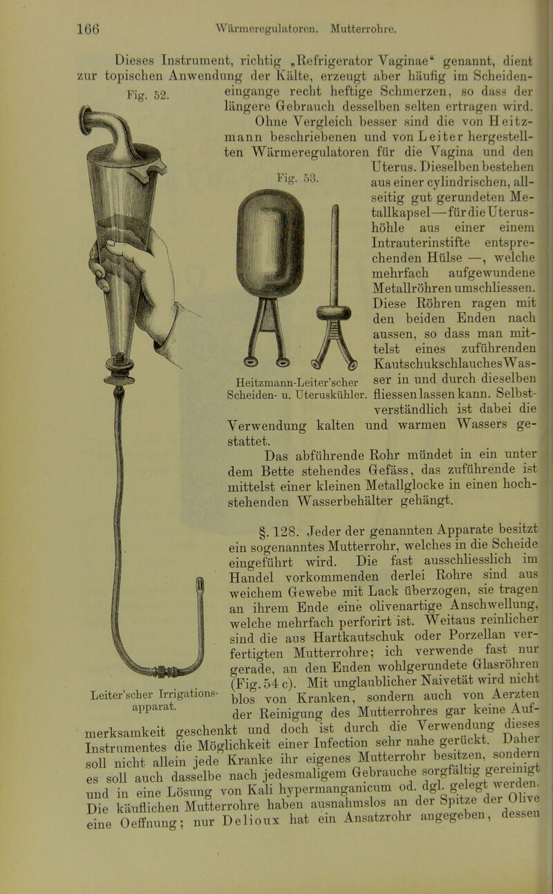 Fig. 53. Dieses Instrument, richtig „Refrigerator Vaginae genannt, dient zur topischen Anwendung der Kälte, erzeugt aber häufig im Scheiden- Fiö-. 52. eingange recht heftige Schmerzen, so dass der längere Gebrauch desselben selten ertragen wird. Ohne Vergleich besser sind die von Heitz- mann beschriebenen und von Leiter hergestell- ten Wärmeregulatoren für die Vagina und den Uterus. Dieselben bestehen aus einer cylindrischen, all- seitig gut gerundeten Me- tallkapsel—für die Uterus- höhle aus einer einem Intrauterinstifte entspre- chenden Hülse —, welche mehrfach aufgewundene Metallröhren umschliessen. Diese Röhren ragen mit den beiden Enden nach aussen, so dass man mit- telst eines zuführenden KautschukschlauchesWas- ser in und durch dieselben fliessen lassen kann. Selbst- verständlich ist dabei die Verwendung kalten und warmen Wassers ge- stattet. Das abführende Rohr mündet in ein unte dem Bette stehendes Grefäss, das zuführende is mittelst einer kleinen Metallglocke in einen hoch- stehenden Wasserbehälter gehängt. Heitzmann-Leiter'scher Sclieiden- u. Uteruskühler. §.128. Jeder der genannten Apparate besitzt ein sogenanntes Mutterrohr, welches in die Scheide eingeführt wird. Die fast ausschliesslich im Handel vorkommenden derlei Rohre sind aus weichem Gewebe mit Lack überzogen, sie tragen an ihrem Ende eine olivenartige Anschwellung, welche mehrfach perforirt ist. Weitaus reinlicher sind die aus Hartkautschuk oder Porzellan ver- fertigten Mutterrohre; ich verwende fast nur gerade, an den Enden wohlgerundete Glasröhren (Fig. 54 c). Mit unglaublicher Naivetät wird nicht blos von Kranken, sondern auch von Aerzten der Reinigung des Mutterrohres gar keme Auf- merksamkeit geschenkt und doch ist durch die Verwendung dieses Instrumentes die MögUchkeit einer Infection sehr nahe geruckt. Daher «011^^^^^^^^ jede Kranke ihr eigenes Mutterrohr besitzen, sondern es soll auch dasselbe nach jedesmaligem Gebrauche und in eine Lösung von Kali hypermangamcum ^d- dgL gelegt weide^i^ Die käuflichen Mutterrohre haben ausnahmslos an der Spitze der Ol ve eine Oeffnung; nur Delioux hat em Ansatzrohr angegeben, dessen Leiter'scher Irrigations- apparat.