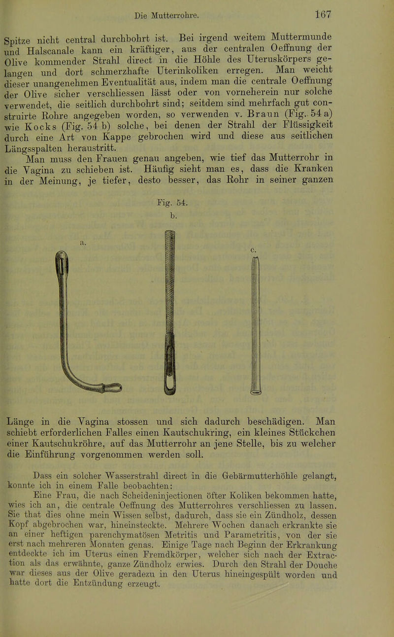 Spitze nicht central durchbohrt ist. Bei irgend weitem Muttermunde und Haiscanale kann ein kräftiger, aus der centralen Oeffnung der Olive kommender Strahl direct in die Höhle des Uteruskörpers ge- lano-en und dort schmerzhafte Uterinkoliken erregen. Man weicht dieser unangenehmen Eventualität aus, indem man die centrale Oeffnung der Olive sicher verschliessen lässt oder von vorneherein nur solche verwendet, die seitlich durchbohrt sind; seitdem sind mehrfach gut con- struirte Rohre angegeben worden, so verwenden v. Braun (Fig.. 54 a) wie Kocks (Fig. 54 b) solche, bei denen der Strahl der Flüssigkeit durch eine Art von Kappe gebrochen wird und diese aus seitlichen Längsspalten heraustritt. Man muss den Frauen genau angeben, wie tief das Mutterrohr in die Vagina zu schieben ist. Häufig sieht man es, dass die Kranken in der Meinung, je tiefer, desto besser, das Rohr in seiner ganzen Fig. 54. b. Länge in die Vagina stossen und sich dadurch beschädigen. Man schiebt erforderlichen Falles einen Kautschukring, ein kleines Stückchen einer Kautschukröhre, auf das Mutterrohr an jene Stelle, bis zu welcher die Einführung vorgenommen werden soll. Dass ein solcher Wasserstrahl direct in die Gebärmutterhöhle gelangt, konnte ich in einem Falle beobachten: Eine Frau, die nach Scheideninjectionen öfter Koliken bekommen hatte, wies ich an, die centrale Oeffnung des Mutterrohres verschliessen zu lassen. Sie that dies ohne mein Wissen selbst, dadurch, dass sie ein Zündholz, dessen Kopf abgebrochen war, hineinsteckte. Mehrere Wochen danach erkrankte sie an einer heftigen parenchymatösen Metritis und Parametritis, von der sie erst nach mehreren Monaten genas. Einige Tage nach Beginn der Erkrankung entdeckte ich im Uterus einen Fremdkörper, welcher sich nach der Extrac- tion als das erwähnte, ganze Zündholz erwies. Durch den Strahl der Douche war dieses aus der OHve geradezii in den Uterus hineingespült worden und hatte dort die Entzündung erzeugt.