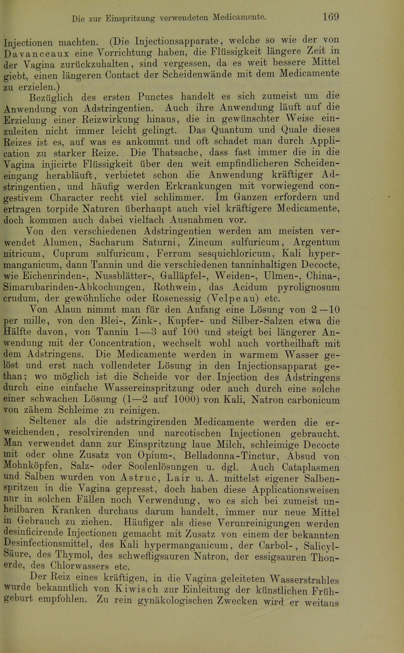 Injectionen machten. (Die Injectionsapparate, welche so wie der von Davanceaux eine Vorrichtung haben, die Flüssigkeit längere Zeit in der Vagina zurückzuhalten, sind vergessen, da es weit bessere Mittel giebt, einen längeren Contact der Scheidenwände mit dem Medicamente zu erzielen.) Bezüglich des ersten Punctes handelt es sich zumeist um die Anwendung von Adstringentien. Auch ihre Anwendung läuft auf die Erzielung einer Reizwirkung hinaus, die in gewünschter Weise ein- zuleiten nicht immer leicht gelingt. Das Quantum und Quäle dieses Reizes ist es, auf was es ankommt und oft schadet man durch Appli- cation zu starker Reize. Die Thatsache, dass fast immer die in die Vagina injicirte Flüssigkeit über den weit empfindlicheren Scheiden- eingang herabläuft, verbietet schon die Anwendung kräftiger Ad- stringentien, und häufig werden Erkrankungen mit vorwiegend con- gestivem Character recht viel schlimmer. Im Ganzen erfordern und ertragen torpide Naturen überhaupt auch viel kräftigere Medicamente, doch kommen auch dabei vielfach Ausnahmen vor. Von den verschiedenen Adstringentien werden am meisten ver- wendet Alumen, Sacharum Saturni, Zincum sulfuricum, Argentum nitricum, Cuprum sulfuricum, Ferrum sesquichloricum, Kali hyper- manganicum, dann Tannin und die verschiedenen tanninhaltigen Decocte, wie Eichenrinden-, Nussblätter-, Gralläpfel-, Weiden-, Ulmen-, China-, Simarubarinden-Abkochungen, Rothwein, das Acidum pyrolignosum crudum, der gewöhnliche oder Rosenessig (Velpe au) etc. Von Alaun nimmt man für den Anfang eine Lösung von 2—10 per mille, von den Blei-, Zink-, Kupfer- und Silber-Salzen etwa die Hälfte davon, von Tannin 1—3 auf 100 und steigt bei längerer An- wendung mit der Concentration, wechselt wohl auch vortheilhaft mit dem Adstringens. Die Medicamente werden in warmem Wasser ge- löst und erst nach vollendeter Lösung in den Injectionsapparat ge- than; wo möglich ist die Scheide vor der. Injection des Adstringens durch eine einfache Wassereinspritzung oder auch durch eine solche einer schwachen Lösung (1—2 auf 1000) von Kali, Natron carbonicum von zähem Schleime zu reinigen. Seltener als die adstringirenden Medicamente werden die er- weichenden, resolvirenden und narcotischen Injectionen gebraucht. Man verwendet dann zur Einspritzung laue Milch, schleimige Decocte mit oder ohne Zusatz von Opium-, Belladonna-Tinctur, Absud von Mohnköpfen, Salz- oder Soolenlösungen u. dgl. Auch Cataplasmen und Salben wurden von Astruc, Lair u. A. mittelst eigener Salben- spritzen in die Vagina gepresst, doch haben diese Applicationsweisen nur in solchen Fällen noch Verwendung, wo es sich bei zumeist un- heilbaren Kranken durchaus darum handelt, immer nur neue Mittel m Gebrauch zu ziehen. Häufiger als diese Verunreinigungen werden desinficirende Injectionen gemacht mit Zusatz von einem der bekannten Desinfectionsmittel, des Kali hypermanganicum, der Carbol-, Salicyl- Säure, des Thymol, des schwefligsauren Natron, der essigsauren Thon- erde, des Chlorwassers etc. Der Reiz eines kräftigen, in die Vagina geleiteten Wasserstrahles wurde bekanntlich von Kiwisch zur Einleitung der künstlichen Früh- geburt empfohlen. Zu rein gynäkologischen Zwecken wird er weitaus