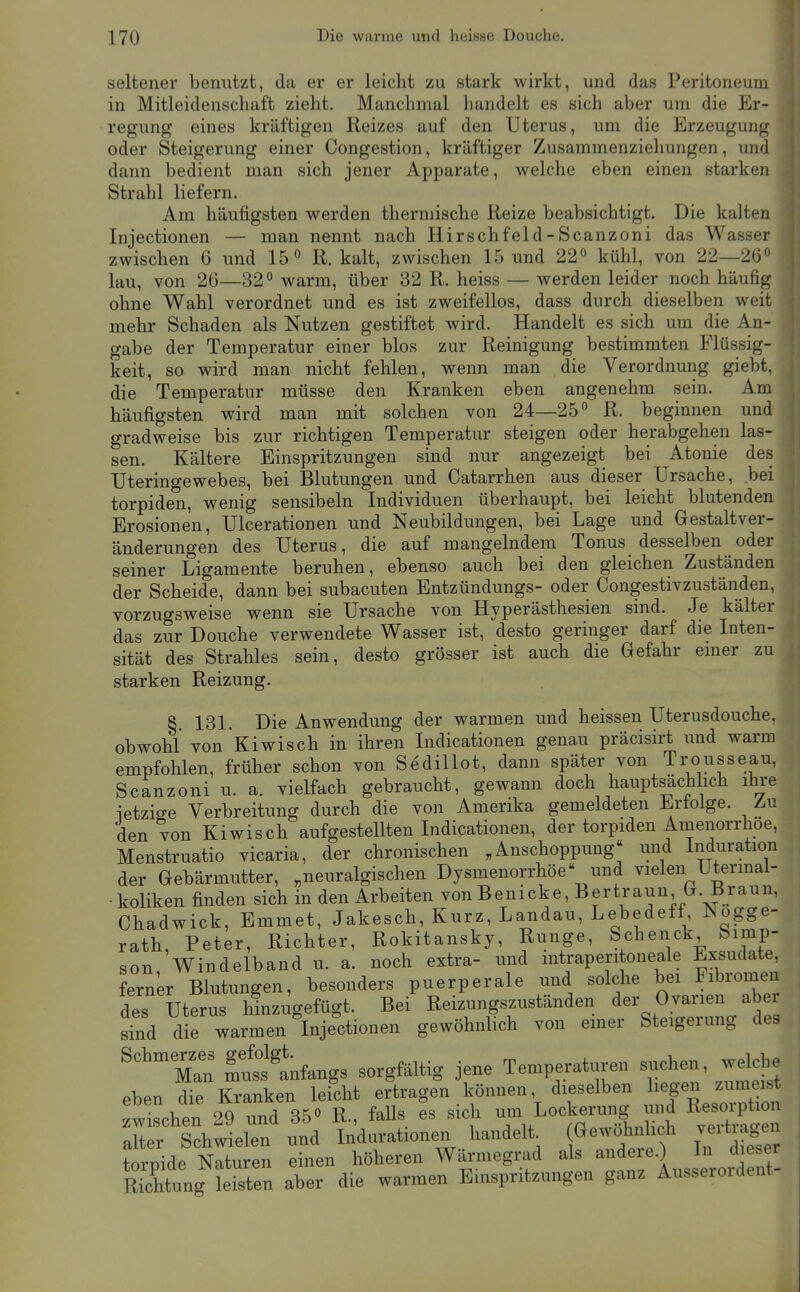 seltener benutzt, da er er leicht zu stark wirkt, und das Peritoneum in Mitleidenschaft zieht. Manchmal handelt es sich aber um die Er- regung eines kräftigen Reizes auf den Uterus, um die Erzeugung oder Steigerung einer Congestion, kräftiger Zusammenziehungen, und dann bedient man sich jener Apparate, welche eben einen starken Strahl liefern. Am häufigsten werden thermische Reize beabsichtigt. Die kalten Injectionen — man nennt nach Hirschfeld-Scanzoni das Wasser zwischen 6 und 15 ^ R. kalt, zwischen 15 und 22« kühl, von 22—26 lau, von 26—32° warm, über 32 R. heiss — werden leider noch häufig ohne Wahl verordnet und es ist zweifellos, dass durch dieselben weit mehr Schaden als Nutzen gestiftet wird. Handelt es sich um die An- gabe der Temperatur einer blos zur Reinigung bestimmten Flüssig- keit, so wird man nicht fehlen, wenn man die Verordnung giebt, die Temperatur müsse den Kranken eben angenehm sein. Am häufigsten wird man mit solchen von 24—25 R. beginnen und gradweise bis zur richtigen Temperatur steigen oder herabgehen las- sen. Kältere Einspritzungen sind nur angezeigt bei Atonie des Uteringewebes, bei Blutungen und Catarrhen aus dieser Ursache, bei torpiden, wenig sensibeln Individuen überhaupt, bei leicht blutenden Erosionen, Ulcerationen und Neubildungen, bei Lage und Gestaltver- änderungen des Uterus, die auf mangelndem Tonus desselben oder seiner Ligamente beruhen, ebenso auch bei den gleichen Zuständen der Scheide, dann bei subacuten Entzündungs- oder Congestivzuständen, vorzugsweise wenn sie Ursache von Hyperästhesien sind. Je kälter das zur Douche verwendete Wasser ist, desto geringer darf die Inten- sität des Strahles sein, desto grösser ist auch die Gefahr emer zu starken Reizung. § 131. Die Anwendung der warmen und heissen Uterusdouche, obwohl von Kiwisch in ihren Indicationen genau präcisirt und warm empfohlen, früher schon von SediUot, dann später von Trousseau, Scanzoni u. a. vielfach gebraucht, gewann doch hauptsachlich ihre letzige Verbreitung durch die von Amerika gemeldeten Erfolge. Zu den von Kiwisch aufgestellten Indicationen, der torpiden Amenorrhoe, Menstruatio vicaria, der chronischen ,Anschoppung und Induration der Gebärmutter, „neuralgischen Dysmenorrhöe und vielen Utermal- • koliken finden sich in den Arbeiten von Benicke, Bertraun G. Braun, Chadwick, Emmet, Jakesch, Kurz, Landau, Lebedeff Nogge- rath, Peter, Richter, Rokitansky, Runge, Schenck Simp- son Windelband u. a. noch extra- und intraperitoneale Exsudate, ferner Blutungen, besonders puerperale und solche bei Fibromen des Uterus ifnzugefügt. Bei Reizungszuständen der Ov^^^^^^^^^ sind die warmen Injectionen gewöhnlich von emer Steigeiung des '^'mTu^ Änfangs sorgfältig jene Temperaturen eben die Kranken leicht ertragen können dieselben hegen zumeis zwischen 29 und 35° R., faUs es sich um Lockerung und Resorption Xr ^^^^^^^ Indurationen handelt^ (Gew^nhch vertragen torpide Naturen einen höheren Wärmegrad als andere.) In dieser RTchtung leisten aber die warmen Einspritzungen ganz Ausserordent-