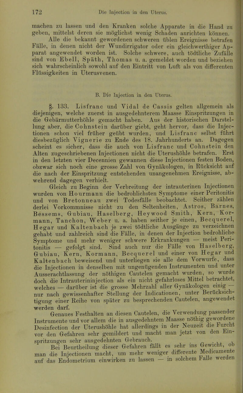 machen zu lassen und den Kranken solche Apparate in die Hand zu geben, mittelst deren sie möglichst wenig Schaden anrichten können. Alle die bekannt gewordenen schweren üblen Ereignisse betrafen Fälle, in denen nicht der Wundirrigator oder ein gleichwerthiger Ap- parat angewendet worden ist. Solche schwere, auch tödtliche Zufälle sind von Ebell, Späth, Thomas u.a. gemeldet worden und beziehen sich wahrscheinlich sowohl auf den Eintritt von Luft als von differenten Flüssigkeiten in Uterusvenen. B. Die Injection in den Uterus. §. 133. Lisfranc und Vidal de Cassis gelten allgemein als diejenigen, welche zuerst in ausgedehnterem Maasse Einspritzungen in die Gebärmutterhöhle gemacht haben. Aus der historischen Darstel- lung aber, die Cohnstein darüber giebt, geht hervor, dass die Injec- tionen schon viel früher geübt wurden, und Lisfranc selbst führt diesbezüglich Vignerie zu Ende des 18. Jahrhunderts an. Dagegen scheint es sicher, dass die auch von Lisfranc und Cohnstein den Alten zugeschriebenen Injectionen nicht die Uterushöhle betrafen. Erst in den letzten vier Decennien gewannen diese Injectionen festen Boden, obzwar sich noch eine grosse Zahl von Gynäkologen, in Rücksicht auf die nach der Einspritzung entstehenden unangenehmen Ereignisse, ab- wehrend dagegen verhielt. Gleich zu Beginn der Verbreitung der intrauterinen Injectionen wurden von Hourmann die bedrohlichsten Symptome einer Peritonitis und von Bretonneau zwei Todesfälle beobachtet. Seither zählen derlei Vorkommnisse nicht zu den Seltenheiten, Astros, Barnes, Bessems, Gubiau, Haselberg, Heywood Smith, Kern, Kor- mann, Tanchon, Weber u. a. haben seither je einen, Becquerel, Hegar und Kaltenbach je zwei tödtliche Ausgänge zu verzeichnen gehabt und zahlreich sind die Fälle, in denen der Injection bedrohliche Symptome und mehr weniger schwere Erkrankungen — meist Peri- tonitis — gefolgt sind. Sind auch nur die Fälle von Haselberg, Gubiau, Kern, Kormann, Becquerel und einer von Hegar und Kaltenbach beweisend und unterliegen sie alle dem Vorwurfe, dass die Injectionen in denselben mit ungenügenden Instrumenten und unter Ausserachtlassung der nöthigen Cautelen gemacht wurden, so wurde doch die Intrauterininjection als ein nicht gefahrloses Mittel betrachtet, welches — darüber ist die grosse Mehrzahl aller Gynäkologen einig — nur nach gewissenhafter Stellung der Indicationen, unter Berücksich- tigung einer Reihe von später zu besprechenden Cautelen, angewendet werden darf. Genaues Festhalten an diesen Cautelen, die Verwendung passender Instrumente und vor allem die in ausgedehntem Maasse nöthig gewordene Desinfection der Uterushöhle hat allerdings in der Neuzeit die Furcht vor den Gefahren sehr gemildert und macht man jetzt von den Ein- spritzungen sehr ausgedehnten Gebrauch. Bei Beurtheilung dieser Gefahren fällt es sehr ms Gewicht, ob man die Injectionen macht, um mehr weniger differente Medicamente auf das Endometrium einwirken zu lassen — in solchem FaUe werden