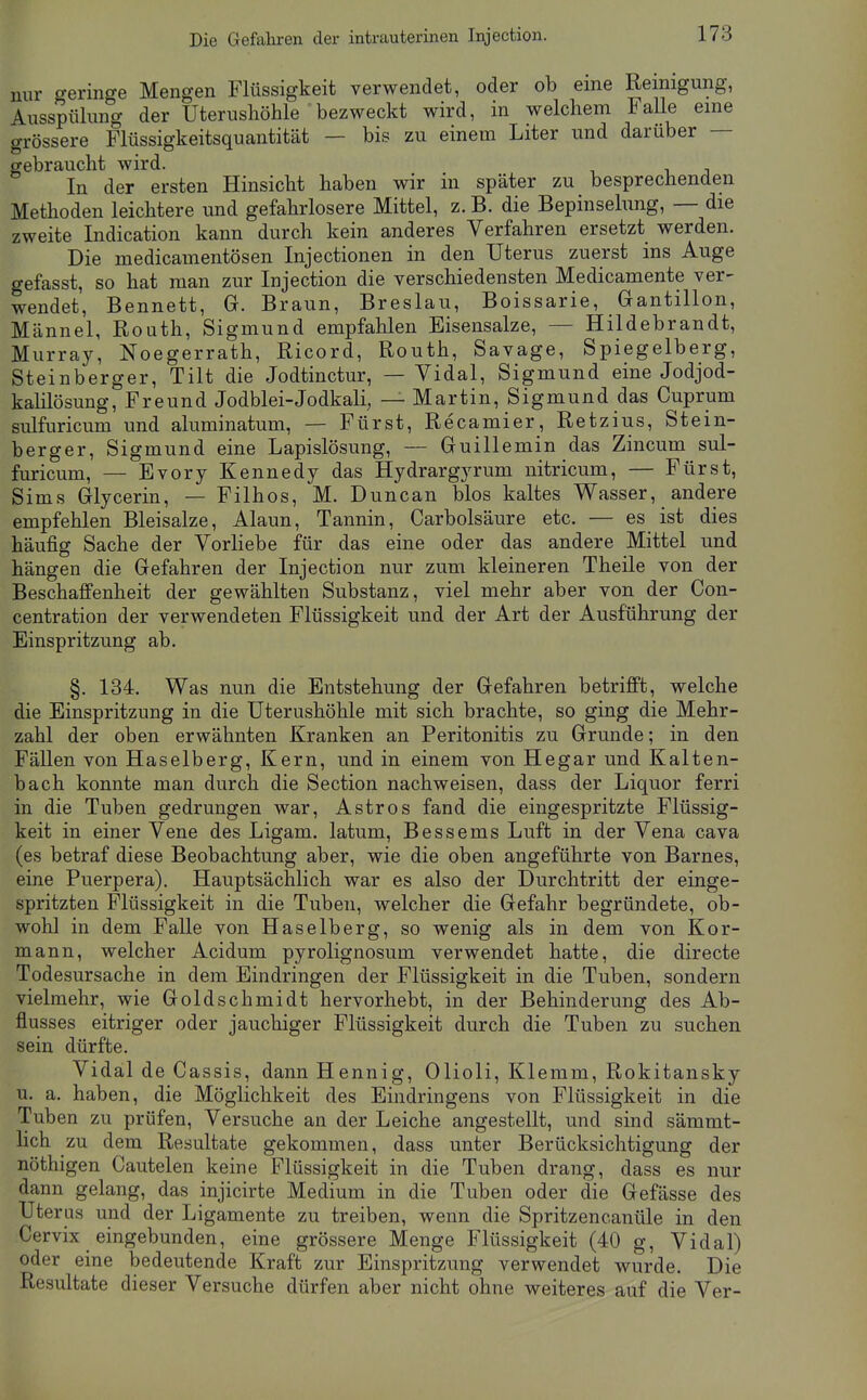 nur geringe Mengen Flüssigkeit verwendet, oder ob eine Reinigung, Ausspülung der Uterusliöhle bezweckt wird, in welchem FaUe eine grössere Flüssigkeitsquantität — bis zu einem Liter und darüber — gebraucht wird. In der ersten Hinsicht haben wir in später zu besprechenden Methoden leichtere und gefahrlosere Mittel, z. B. die Bepinselung, — die zweite Indication kann durch kein anderes Verfahren ersetzt werden. Die medicamentösen Injectionen in den Uterus zuerst ins Auge gefasst, so hat man zur Injection die verschiedensten Medicamente ver- wendet, Bennett, G. Braun, Breslau, Boissarie, Gantillon, Männel, Routh, Sigmund empfahlen Bisensalze, — Hildebrandt, Murray, Noegerrath, Ricord, Routh, Savage, Spiegelberg, Steinberger, Tilt die Jodtinctur, — Vidal, Sigmund eine Jodjod- kahlösung, Freund Jodblei-Jodkali, — Martin, Sigmund das Cuprum sulfuricum und aluminatum, — Fürst, Recamier, Retzius, Stein- berger, Sigmund eine Lapislösung, — Guillemin das Zincum sul- furicum, — Evory Kennedy das Hydrargyrum nitricum, — Fürst, Sims Glycerin, — Filhos, M. Duncan blos kaltes Wasser, andere empfehlen Bleisalze, Alaun, Tannin, Carbolsäure etc. — es ist dies häufig Sache der Vorliebe für das eine oder das andere Mittel und hängen die Gefahren der Injection nur zum kleineren Theile von der Beschaffenheit der gewählten Substanz, viel mehr aber von der Con- centration der verwendeten Flüssigkeit und der Art der Ausführung der Einspritzung ab. §. 134. Was nun die Entstehung der Gefahren betrifft, welche die Einspritzung in die Uterushöhle mit sich brachte, so ging die Mehr- zahl der oben erwähnten Kranken an Peritonitis zu Grunde; in den Fällen von Haselberg, Kern, und in einem von Hegar und Kalten- bach konnte man durch die Section nachweisen, dass der Liquor ferri in die Tuben gedrungen war, Astros fand die eingespritzte Flüssig- keit in einer Vene des Ligam. latum, Bessems Luft in der Vena cava (es betraf diese Beobachtung aber, wie die oben angeführte von Barnes, eine Puerpera). Hauptsächlich war es also der Durchtritt der einge- spritzten Flüssigkeit in die Tuben, welcher die Gefahr begründete, ob- wohl in dem Falle von Haselberg, so wenig als in dem von Kor- mann, welcher Acidum pyrolignosum verwendet hatte, die directe Todesursache in dem Eindringen der Flüssigkeit in die Tuben, sondern vielmehr, wie Goldschmidt hervorhebt, in der Behinderung des Ab- flusses eitriger oder jauchiger Flüssigkeit durch die Tuben zu suchen sein dürfte. Vidal de Cassis, dann Hennig, Olioli, Klemm, Rokitansky u. a. haben, die Möglichkeit des Eindringens von Flüssigkeit in die Tuben zu prüfen. Versuche an der Leiche angestellt, und sind sämmt- lich zu dem Resultate gekommen, dass unter Berücksichtigung der nöthigen Cautelen keine Flüssigkeit in die Tuben drang, dass es nur dann gelang, das injicirte Medium in die Tuben oder die Gefässe des Uteras und der Ligamente zu treiben, wenn die Spritzencanüle in den Cervix eingebunden, eine grössere Menge Flüssigkeit (40 g, Vidal) oder eine bedeutende Kraft zur Einspritzung verwendet wurde. Die Resultate dieser Versuche dürfen aber nicht ohne weiteres auf die Ver-