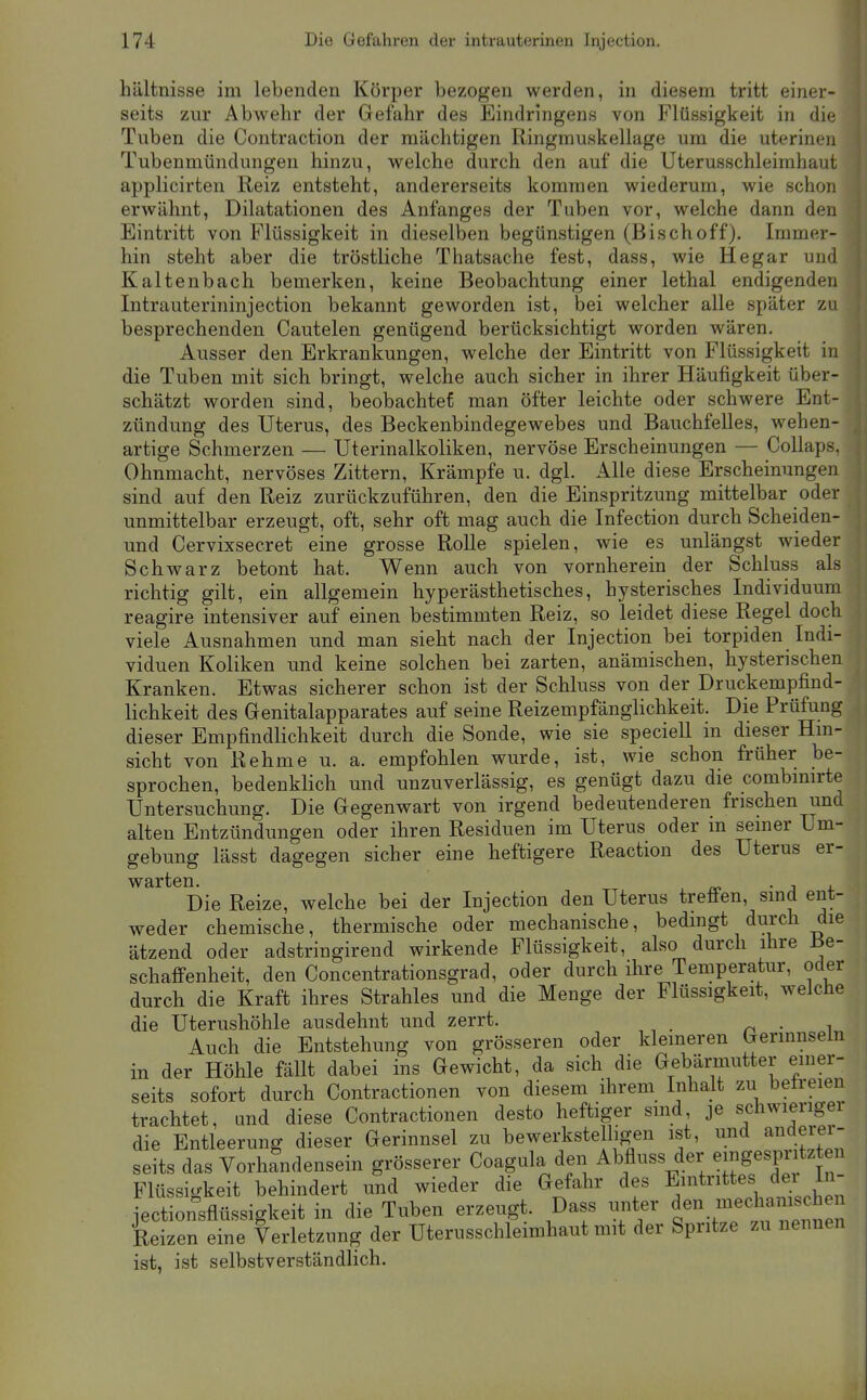 hältnisse im lebenden Körper bezogen werden, in diesem tritt einer- seits zur Abwehr der Gefahr des Eindringens von Flüssigkeit in die Tuben die Contraction der mächtigen Ringmuskellage um die uterinen Tubenmündungen hinzu, welche durch den auf die Uterusschleimhaut applicirten Reiz entsteht, andererseits kommen wiederum, wie schon erwähnt, Dilatationen des Anfanges der Tuben vor, welche dann den Eintritt von Flüssigkeit in dieselben begünstigen (Bischoff). Immer- hin steht aber die tröstliche Thatsache fest, dass, wie He gar und Kaltenbach bemerken, keine Beobachtung einer lethal endigenden Intrauterininjection bekannt geworden ist, bei welcher alle später zu besprechenden Cautelen genügend berücksichtigt worden wären. Ausser den Erkrankungen, welche der Eintritt von Flüssigkeit in die Tuben mit sich bringt, welche auch sicher in ihrer Häufigkeit über- schätzt worden sind, beobachtet man öfter leichte oder schwere Ent- zündung des Uterus, des Beckenbindegewebes und Bauchfelles, wehen- artige Schmerzen — Uterinalkoliken, nervöse Erscheinungen — Collaps. Ohnmacht, nervöses Zittern, Krämpfe u. dgl. Alle diese Erscheinungen sind auf den Reiz zurückzuführen, den die Einspritzung mittelbar oder unmittelbar erzeugt, oft, sehr oft mag auch die Infection durch Scheiden- und Cervixsecret eine grosse Rolle spielen, wie es unlängst wieder Schwarz betont hat. Wenn auch von vornherein der Schluss als richtig gilt, ein allgemein hyperästhetisches, hysterisches Individuum reagire intensiver auf einen bestimmten Reiz, so leidet diese Regel doch viele Ausnahmen und man sieht nach der Injection bei torpiden Indi- viduen Koliken und keine solchen bei zarten, anämischen, hysterischen Kranken. Etwas sicherer schon ist der Schluss von der Druckempfind- lichkeit des Genitalapparates auf seine Reizempfänglichkeit. Die Prüfung dieser Empfindlichkeit durch die Sonde, wie sie speciell in dieser Hm- sicht von Rehme u. a. empfohlen wurde, ist, wie schon früher be- sprochen, bedenklich und unzuverlässig, es genügt dazu die combmirte Untersuchung. Die Gegenwart von irgend bedeutenderen frischen und alten Entzündungen oder ihren Residuen im Uterus oder in seiner Um- gebung lässt dagegen sicher eine heftigere Reaction des Uterus er- warten. • j j. Die Reize, welche bei der Injection den Uterus treffen, sind ent- weder chemische, thermische oder mechanische, bedingt durch die ätzend oder adstringirend wirkende Flüssigkeit, also durch ihre Be- schaffenheit, den Concentrationsgrad, oder durch ihre Temperatur, oder durch die Kraft ihres Strahles und die Menge der Flüssigkeit, welche die Uterushöhle ausdehnt und zerrt. n ■ ^ Auch die Entstehung von grösseren oder klemeren Gerinnseln in der Höhle fällt dabei ins Gewicht, da sich die Gebämiutter einer- seits sofort durch Contractionen von diesem ihrem Inhalt zu betreien trachtet, und diese Contractionen desto heftiger sind je schwierigei die Entleerung dieser Gerinnsel zu bewerkstelligen ist, und auderei-- seits das Vorhandensein grösserer Coagula den Abfluss der eingespritzten Flüssigkeit behindert und wieder die Gefahr des E^^t^'^^^j;, ^^^/^ jectionsflüssigkeit in die Tuben erzeugt. Dass unter /necl anis hen Reizen eine Verletzung der Uterusschleimhaut mit der Spritze zu nennen ist, ist selbstverständlich.