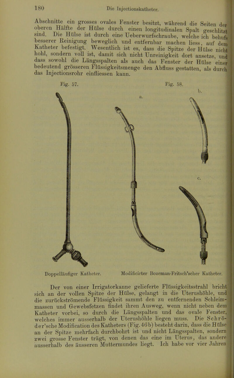 Abschnitte ein grosses ovales Fenster besitzt, während die Seiten der oberen Hälfte der Hülse durch einen longitudinalen Spalt geschlitzt sind. Die Hülse ist durch eine Ueberwurfschraube, welche ich behufs besserer Reinigung beweglich und entfernbar machen Hess, auf dem Katheter befestigt. Wesentlich ist es, dass die Spitze der Hülse nicht hohl, sondern voll ist, damit sich nicht Unreinigkeit dort ansetze, und dass sowohl die Längsspalten als auch das Fenster der Hülse 'einer bedeutend grösseren Flüssigkeitsmenge den Abfluss gestatten, als durch das Injectionsrohr einfliessen kann. Fig. 57. Fig. 58. a. Doppelläufiger Katheter. Modificirter Bozeman-Fritsch'sclier Katheter. Der von einer Irrigatorkanne gelieferte Flüssigkeitsstrahl bricht sich an der vollen Spitze der Hülse, gelangt in die Uterushöhle, und die zurückströmende Flüssigkeit sammt den zu entfernenden Schleim- massen und Gewebsfetzen findet ihren Ausweg, wenn nicht neben dem Katheter vorbei, so durch die Längsspalten und das ovale Fenster, welches immer ausserhalb der Uterushöhle liegen muss. Die Schrö- der'scheModification des Katheters (Fig. 46b) besteht darin, dass die Hülse an der Spitze mehrfach durchbohrt ist und nicht Längsspalten, sondern zwei grosse Fenster trägt, von denen das eine im Uterus, das andere ausserhalb des äusseren Muttermundes liegt. Ich habe vor vier Jahren