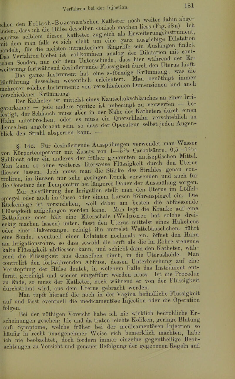 Verfahren bei der Injection. aon den Fritsch-Bozeman'schen Katheter f ^^^.^^^^^ ^^ovf ^n.. ich die Hülse desselben comscli machen hess (Fig. 58a}. Ich Katheter zugleich als Erweiteru^f;-^^^^^^ iiTdem man falls es sich nicht um eme ganz ausgieb ge Düatation ^ande t fTd e meisten intrauterinen Eingriffe sein Auslangen findet. dTs Verfahren hiebei ist vollkommen analog der Dilatation mit coni- c^en Sonden, nur mit dem Unterschiede, dass hier wahrend der Er- weW fortwährend desinficirende Flüssigkeit durch den Uterus lauft Das ganze Instrument hat eine s-förmige Krümmung was die Einführung desselben wesentlich erleichtert. Man benothigt immer mehrerer Solcher Instrumente von verschiedenen Dimensionen und auch ''Äh^~^ eines Kautschukschlauches an einer Irri- ffatorkanne - iede andere Spritze ist unbedingt zu verwerfen - be- IstiÄ Schlauch muss aber in der Nähe des Katheters durch emen HahS unterbrochen, oder es muss ein Quetschhahn verschieblich an demselben angebracht sein, so dass der Operateur selbst jeden Augen- bhck den Strahl absperren kann. — 8 142 Für desinficirende Ausspülungen verwendet man Wasser von Körpertemperatur mit Zusatz von 1—5> Carbolsäure 0,5-1 /oo Sublimat oder ein anderes der früher genannten antiseptischen Mittel. Man kann so ohne weiteres literweise Flüssigkeit durch den Uterus fliessen lassen, doch muss man die Stärke des Strahles genau con- troliren, im Ganzen nur sehr geringen Druck verwenden und auch tur die Constanz der Temperatur bei längerer Dauer der Ausspülung sorgen. Zur Ausführung der Irrigation stellt man den Uterus im Loüel- spiegel oder auch im Cusco oder einem kurzen Röhrenspiegel ein. Die Rückenlage ist vorzuziehen, weil dabei am besten die abfliessende Flüssigkeit aufgefangen werden kann. Man legt die Kranke auf eine Bettpfanne oder hält eine Eiterschale (Welponer hat solche drei- eckig machen lassen) unter, fasst den Uterus mittelst eines Häkchens oder einer Hakenzange, reinigt ihn mittelst Wattebäuschchen, führt eine Sonde, eventuell einen Diktator nochmals ein, öffnet den Hahn am Irrigationsrohre, so dass sowohl die Luft als die im Rohre stehende kalte Flüssigkeit abfiiessen kann, und schiebt dann den Katheter, wäh- rend die Flüssigkeit aus demselben rinnt, in die Uterushöhle. Man controHrt den fortwährenden Abfluss, dessen Unterbrechung auf eine Verstopfung der Hülse deutet, in welchem Falle das Instrument ent- fernt, gereinigt und wieder eingeführt werden muss. Ist die Procedur zu Ende, so muss der Katheter, noch während er von der Flüssigkeit durchströmt wird, aus dem Uterus gebracht werden. Man tupft hierauf die noch in der Vagina befindliche Flüssigkeit auf und lässt eventuell die medicamentöse Injection oder die Operation folgen. Bei der nöthigen Vorsicht habe ich nie wirklich bedrohliche Er- scheinungen gesehen; hie und da traten leichte Koliken, geringe Blutung auf; Symptome, welche früher bei der medicamentösen Injection so häufig in recht unangenehmer Weise sich bemerklich machten, habe ich nie beobachtet, doch fordern immer einzelne gegentheilige Beob- achtungen zu Vorsicht und genauer Befolgung der gegebenen Regeln auf.