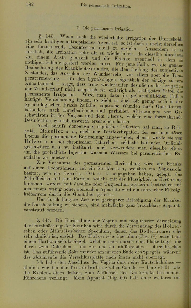 Die permanente Irrigation. C. Die permanente Irrigation, • I' /t^.;- '''^.^ wiederholte Irrigation der Uterushölile em sehr kraftiges antiseptisches Agens ist, so ist doch mittelst derselben eine fortdauernde Desmfection nicht zu erzielen. Ausserdem ist es misslich, die Irrigation sehr oft zu wiederholen, da dieselbe durchaus von einem Arzte gemacht und die Kranke eventuell in dem so nothigen Schlafe gestört werden muss. Für jene Fälle, wo die genaue Beobachtung des Krankheitsv erlauf es, die Beurtheilung des subiectiven Zustandes, das Aussehen der Wundsecrete, vor allem aber die Tem- peraturmessung — für den Gynäkologen eigentlich der einzige sichere Anhaltspunct — zeigt, dass trotz wiederholter desinficirender Irrigation der Wundverlauf nicht aseptisch ist, erübrigt als kräftigstes Mittel die permanente Irrigation. Wird man dazu in geburtshilflichen Fällen häufiger Veranlassung finden, so giebt es doch oft genug noch in der gynäkologischen Praxis Zufälle, septische Wunden nach Operationen besonders nach Enucleationen und partiellen Abtragungen von Ge- schwülsten in der Vagina und dem Uterus, welche eine fortwährende Desinfection wünschenswerth erscheinen lassen. Auch behufs Vorbeugung septischer Infection hat man, so Bill- roth, Mikulicz u. a,, nach der Totalexstirpation des carcinomatösen Uterus die permanente Berieselung angewendet, ebenso wurde sie von Holzer u. a. bei chronischen Catarrhen, schlecht heilenden Orificial- geschwüren u. s. w. instituirt, auch verwendete man dieselbe öfters, um die protrahirte Injection warmen Wassers bei parametrischen Ex- sudaten zu ersetzen. Zur Vornahme der permanenten Berieselung wird die Kranke auf einen Lochrahmen, auf ein Steckbecken, welches ein Abflussrohr besitzt, wie sie Czarda, Ott u. a. augegeben haben, gelegt, das Mittelfleisch und jene Partien, welche mit der Flüssigkeit in Berührung kommen, werden mit Vaseline oder Unguentum glycerini bestrichen und aus einem wenig höher stehenden Apparate wird ein schwacher Flüssig- keitsstrom durch die Genitalien geleitet. Um durch längere Zeit mit geringerer Belästigung der Kranken die Durch Spülung zu sichern, sind mehrfache ganz brauchbare Apparate construirt worden. §. 144. Die Berieselung der Vagina mit möglichster Vermeidung der Durchnässung der Kranken wird durch die Verwendung des Holzer- schen oder Mikulicz'schen Speculum, denen das Bodenhamer'sche sehr ähnlich ist, erzielt. Das Holzer'sche Speculum (Fig. 59) besteht aus einem Hartkautschukspiegel, welcher nach aussen eine Platte trägt, die durch zwei Röhrchen — ein zu- und ein abführendes — durchbrochen ist. Das zuführende Rohr mündet am inneren Ende des Spiegels, während das abführende die Verschlussplatte nach innen nicht überragt. Ich habe den Abschluss der Vagina durch eine Kautschukblase — ähnlich wie bei der Trendelenburg'schen Canüle — hergestellt, was die Existenz eines dritten, zum Aufblasen des Kautschuks bestimmten Röhrchens verlangt. Mein Apparat (Fig. 60) hält ohne weiteres von