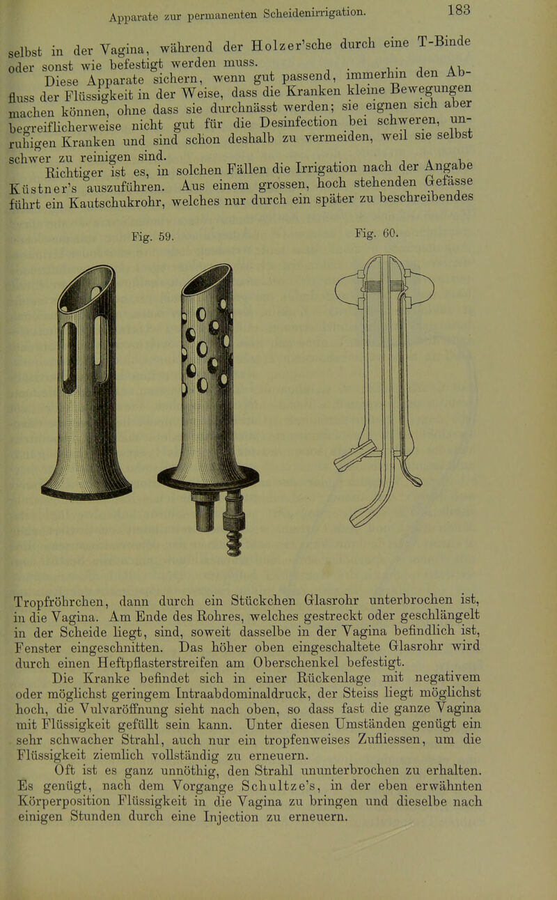 Apparate zur permanenten Scheidenirrigation. selbst in der Vagina, während der Holzer'sche durch eine T-Binde oder sonst wie befestigt werden muss. i,- a>. Diese Apparate sichern, wenn gut passend, immerhin den Ab- flnss der Flüssigkeit in der Weise, dass die Kranken kleine Bewegungen machen können, ohne dass sie durchnässt werden; sie eignen sich aber begreifhcherweise nicht gut für die Desinfection bei schweren, un- ruhigen Kranken und sind schon deshalb zu vermeiden, weil sie selbst schwer zu reinigen sind. -r • ^ j \ ^ i.« Richtic^er ist es, in solchen Fällen die Irrigation nach der Angabe Küstner's auszuführen. Aus einem grossen, hoch stehenden (jetasse führt ein Kautschukrohr, welches nur durch ein später zu beschreibendes Fig. 59. Fig. 60. Tropfröhrchen, dann durch ein Stückchen Glasrohr unterbrochen ist, in die Vagina. Am Ende des Rohres, welches gestreckt oder geschlängelt in der Scheide liegt, sind, soweit dasselbe in der Vagina befindlich ist, Fenster eingeschnitten. Das höher oben eingeschaltete Glasrohr wird durch einen Heftpflasterstreifen am Oberschenkel befestigt. Die Kranke befindet sich in einer Rückenlage mit negativem oder möglichst geringem Intraabdominaldruck, der Steiss liegt möglichst hoch, die Vulvaröffnung sieht nach oben, so dass fast die ganze Vagina mit Flüssigkeit gefüllt sein kann. Unter diesen Umständen genügt ein sehr schwacher Strahl, auch nur ein tropfenweises Zufliessen, um die Flüssigkeit ziemlich vollständig zu erneuern. Oft ist es ganz unnöthig, den Strahl ununterbrochen zu erhalten. Es genügt, nach dem Vorgange Schultzens, in der eben erwähnten Körperposition Flüssigkeit in die Vagina zu bringen und dieselbe nach einigen Stunden durch eine Injection zu erneuern.