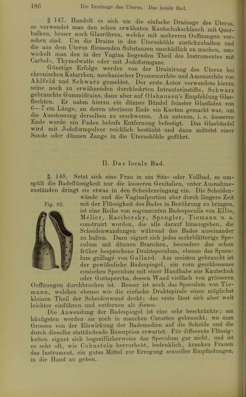 § 147. Handelt es sich um die einfache Drainage des Uterus so verwendet man den schon erwähnten Kautschukschlauch mit Quer- balken, besser noch Glasröhren, welche mit mehreren OeflFnungen ver- sehen sind. Um die Drains in der Uterushöhle zurückzuhalten und die aus dem Uterus fliessenden Substanzen unschädlich zu machen um- wickelt man den in der Vagina liegenden Theil des Instrumentes mit Oarbol-, Thymolwatte oder mit Jodoformgaze. Günstige Erfolge werden von der Drainirung des Uterus bei chronischen Katarrhen, mechanischer Dysmenorrhöe und Amenorrhoe von Ahlfeld und Schwarz gemeldet. Der erste Autor verwendete hierzu seine noch zu erwähnenden durchbohrten Intrauterinstifte, Schwarz gebrauchte Gummidrains, dann aber auf Olshausen's Empfehlung Glas- flechten. Er nahm hierzu ein dünnes Bündel feinster Glasfäden von 6—7 cm Länge, an deren uterinem Ende ein Knoten gemacht war, um die Ausstossung derselben zu erschweren. Am unteren, i. e. äusseren Ende wurde ein Faden behufs Entfernung befestigt. Das Glasbündel wird mit Jodoformpulver reichlich bestäubt und dann mittelst einer Sonde oder dünnen Zange in die Uterushöhle geführt. II. Das locale Bad. §. 148. Setzt sich eine Frau in ein Sitz- oder Vollbad, so um- spült die Badeflüssigkeit nur die äusseren Genitalien, unter Ausnahme- zuständen dringt sie etwas in den Scheideneingang ein. Die Scheiden- wände und die Vaginalportion aber durch längere Zeit Fig. 62. mit der Flüssigkeit des Bades in Berührung zu bringen, ist eine Reihe von sogenannten Badespeculis von Ellis, Melier, Raciborsky, Spengler, Tiemann u. a. construirt worden, die alle darauf hinausgehen, die Scheidenwandungen während des Bades auseinander zu halten. Dazu eignet sich jedes mehrblätterige Spe- culum mit dünnen Branchen, besonders das schon früher besprochene Drahtspeculum, ebenso das Specu- lum grillage von Gallard. Am meisten gebraucht ist der gewöhnliche Badespiegel, ein vorn geschlossenes conisches Speculum mit einer Handhabe aus Kautschuk oder Guttapercha, dessen Wand vielfach von grösseren Oefi'nungen durchbrochen ist. Besser ist noch das Speculum von Tie- mann, welches ebenso wie die einfache Drahtspirale einen möglichst kleinen Theil der Scheidenw^and deckt; das erste lässt sich aber weit leichter einführen und entfernen als dieses. Die Anwendung der Badespiegel ist eine sehr beschränkte; am häufigsten werden sie noch in manchen Curorten gebraucht, wo man Grosses von der Einwirkung der Bademedien auf die Scheide und die durch dieselbe stattfindende Resorption erwartet. Für differente Flüssig- keiten eignet sich begreiflicherweise das Speculum gar nicht, und ist es sehr oft, wie Cohnstein hervorhebt, bedenkhch, kranken Frauen das Instrument, ein gutes Mittel zur Erregung sexueller Empfindungen; in die Hand zu geben.