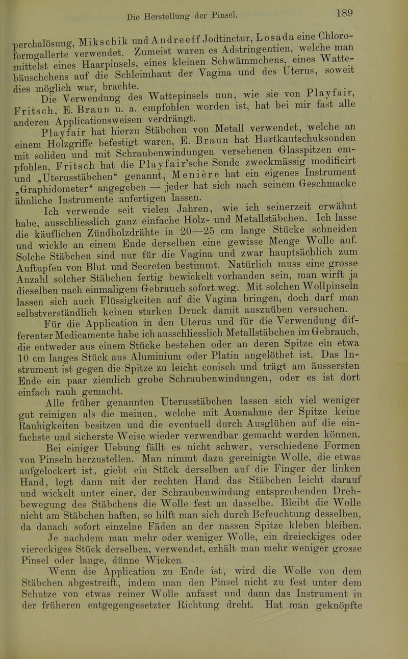 Die Herstellung der Pinsel. „erchalBsuns, Mikschik und Andreeff Jodtinctur, Losada eine Chloro- Calk Zumeist waren es Adstangentien, welche man m S eYnes Haarpinsels, eines kleinen Schwämmehens emes Watte- Muscl'chens anf die Schleimhaut der Tagina und des Uterus, soweit dies mösrlich war, braclite. . . -m £■ • Die Verwendung des Wattepinsels nun, wie sie von Playfair, Fritsch, E. Braun u. a. empfohlen worden ist, hat bei mir fast alle anderen Applicationsweisen verdrängt. „ , ^ , , Plavfair hat hierzu Stäbchen von Metall verwendet, welche an einem Holzgriffe befestigt waren, E. Braun hat Hartkautschuksonden mit soliden und mit Schraubenwindungen versehenen Glasspitzen em- nfohlen Fritsch hat die Playfair'sche Sonde zweckmassig modificirt und „Uterusstäbchen genannt, Meniere hat ein eigenes Instrument „Graphidometer« angegeben - jeder hat sich nach semem Geschmacke ähnliche Instrumente anfertigen lassen. Ich verwende seit vielen Jahren, wie ich seinerzeit erwähnt habe, ausschliessHch ganz einfache Holz- und MetaUstäbchen. Ich lasse die käuflichen Zündholzdrähte in 20—25 cm lange Stücke schneiden und wickle an einem Ende derselben eine gewisse Menge WoUe aut. Solche Stäbchen sind nur für die Vagina und zwar hauptsachhch zum Auftupfen von Blut und Secreten bestimmt. Natürhch muss eine grosse Anzahl solcher Stäbchen fertig bewickelt vorhanden sein, man wirft ja dieselben nach einmaligem Gebrauch sofort weg. Mit solchen WoUpmseln lassen sich auch Flüssigkeiten auf die Vagina bringen, doch darf man selbstverständlich keinen starken Druck damit auszuüben versuchen. Für die Application in den Uterus und für die Verwendung dif- ferenter Medicamente habe ich ausschliesslich MetaUstäbchen im Gebrauch, die entweder aus einem Stücke bestehen oder an deren Spitze ein etwa 10 cm langes Stück aus Aluminium oder Platin angelöthet ist. Das In- strument ist gegen die Spitze zu leicht conisch und trägt am äussersten Ende ein paar ziemlich grobe Schraubenwindungen, oder es ist dort einfach rauh gemacht. Alle früher genannten Uterusstäbchen lassen sich viel weniger gut reinigen als die meinen, welche mit Ausnahme der Spitze keine Rauhigkeiten besitzen und die eventuell durch Ausglühen auf die ein- fachste und sicherste Weise wieder verwendbar gemacht werden können. Bei einiger Uebung fällt es nicht schwer, verschiedene Formen von Pinseln herzustellen. Man nimmt dazu gereinigte Wolle, die etwas aufgelockert ist, giebt ein Stück derselben auf die Finger der linken Hand, legt dann mit der rechten Hand das Stäbchen leicht darauf und wickelt unter einer, der Schraubenwindung entsprechenden Dreh- bewegung des Stäbchens die Wolle fest an dasselbe. Bleibt die Wolle nicht am Stäbchen haften, so hilft man sich durch Befeuchtung desselben, da danach sofort einzelne Fäden an der nassen Spitze kleben bleiben. Je nachdem man mehr oder weniger Wolle, ein dreieckiges oder viereckiges Stück derselben, verwendet, erhält man mehr weniger grosse Pinsel oder lange, dünne Wieken. Wenn die Application zu Ende ist, wird die Wolle von dem Stäbchen abgestreift, indem man den Pinsel nicht zu fest unter dem Schutze von etwas reiner Wolle anfasst und dann das Instrument in der früheren entgegengesetzter Richtung dreht. Hat man geknöpfte