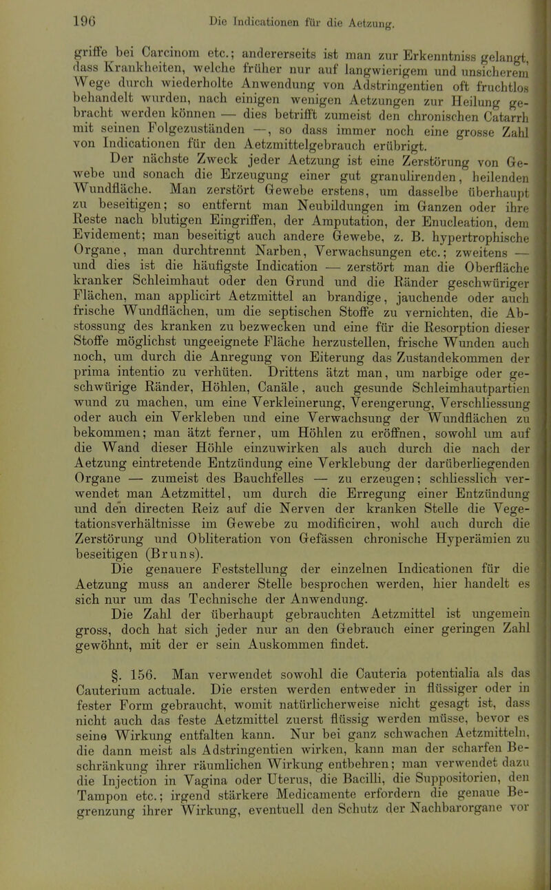 griflFe bei Carcinom etc.; andererseits ist man zur Erkenntniss gelangt, (iass Krankheiten, welche früher nur auf langwierigem und unsicherem Wege durch wiederholte Anwendung von Adstringentien oft fruchtlos behandelt wurden, nach einigen wenigen Aetzungen zur Heilung ge- bracht werden können — dies betrifft zumeist den chronischen Catarrh mit seinen Folgezuständen —, so dass immer noch eine grosse Zahl von Indicationen für den Aetzmittelgebrauch erübrigt. Der nächste Zweck jeder Aetzung ist eine Zerstörung von Ge- webe und sonach die Erzeugung einer gut granulirenden, heilenden Wundfläche. Man zerstört Gewebe erstens, um dasselbe überhaupt zu beseitigen; so entfernt man Neubildungen im Ganzen oder ihre Reste nach blutigen Eingriffen, der Amputation, der Enucleation, dem Evidement; man beseitigt auch andere Gewebe, z. B. hypertrophische Organe, man durchtrennt Narben, Verwachsungen etc.; zweitens — und dies ist die häufigste Indication — zerstört man die Oberfläche kranker Schleimhaut oder den Grund und die Ränder geschwüriger Flächen, man applicirt Aetzmittel an brandige, jauchende oder auch frische Wundflächen, um die septischen Stoffe zu vernichten, die Ab- stossung des kranken zu bezwecken und eine für die Resorption dieser Stoffe möglichst ungeeignete Fläche herzustellen, frische Wunden auch noch, um durch die Anregung von Eiterung das Zustandekommen der prima intentio zu verhüten. Drittens ätzt man, um narbige oder ge- schwürige Ränder, Höhlen, Canäle, auch gesunde Schleimhautpartien wund zu machen, um eine Verkleinerung, Verengerung, Verschliessung oder auch ein Verkleben und eine Verwachsung der Wundflächen zu bekommen; man ätzt ferner, um Höhlen zu eröffnen, sowohl um auf die Wand dieser Höhle einzuwirken als auch durch die nach der Aetzung eintretende Entzündung eine Verklebung der darüberliegenden Organe — zumeist des Bauchfelles — zu erzeugen; schliesslich ver- wendet man Aetzmittel, um durch die Erregung einer Entzündung und den directen Reiz auf die Nerven der kranken Stelle die Vege- tationsverhältnisse im Gewebe zu modificiren, wohl auch durch die Zerstörung und Obliteration von Gefässen chronische Hyperämien zu beseitigen (Bruns). Die genauere Feststellung der einzelnen Indicationen für die Aetzung muss an anderer Stelle besprochen werden, hier handelt es sich nur um das Technische der Anwendung. Die Zahl der überhaupt gebrauchten Aetzmittel ist ungemein gross, doch hat sich jeder nur an den Gebrauch einer geringen Zahl gewöhnt, mit der er sein Auskommen findet. §. 156. Man verwendet sowohl die Cauteria potentialia als das Cauterium actuale. Die ersten werden entweder in flüssiger oder in fester Form gebraucht, womit natürlicherweise nicht gesagt ist, dass nicht auch das feste Aetzmittel zuerst flüssig werden müsse, bevor es seine Wirkung entfalten kann. Nur bei ganz schwachen Aetzmitteln. die dann meist als Adstringentien wirken, kann man der scharfen Be- schränkung ihrer räumlichen Wirkung entbehren; man verwendet dazu ^ die Injection in Vagina oder Uterus, die Bacilli, die Suppositorien, den W Tampon etc.; irgend stärkere Medicamente erfordern die genaue Be- grenzung ihrer Wirkung, eventuell den Schutz der Nachbarorgane vor