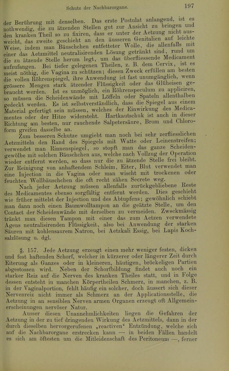 Schutz der Nachbarorgane. der BerüliruEg mit denselben. Das erste Postulat anlangend, ist es nothwendig, die zu ätzenden Stellen gut zur Ansicht zu bringen und den kranken Theil so zu fixiren, dass er unter der Aetzung nicht au - weicht, das zweite geschieht an den äusseren Genitahen auf eichte Weise indem man Bäuschchen entfetteter Wolle, die allenfalls mit einer das Aetzmittel neutralisirenden Lösung getränkt sind, rund um die zu ätzende Stelle herum legt, um das überfliessende Medicament aufzufangen. Bei tiefer gelegenen Theilen, z B. dem Cervix, ist es meist nöthig, die Vagina zu schützen; diesen Zweck erfüllen am besten die voUen Röhrenspiegel, ihre Anwendung ist fast unumgänghch, wenn crrössere Mengen stark ätzender Flüssigkeit oder das trluheisen ge- braucht werden. Ist es unmöglich, ein Röhrenspeculum zu apP iciren, so müssen die Scheidenwände mit Löffeln oder Spateln allenthalben gedeckt werden. Es ist selbstverständlich, dass die Spiegel aus einem Material gefertigt sein müssen, welches der Einwirkung des Medica- mentes oder der Hitze widersteht. Hartkautschuk ist auch m dieser Richtung am besten, nur rauchende Salpetersäure, Brom und Chloro- form greifen dasselbe an. n- t -u Zum besseren Schutze umgiebt man noch bei sehr zerliiesshchen Aetzmitteln den Rand des Spiegels mit Watte oder Leinenstreifen; verwendet man Rinnenspiegel, so stopft man das ganze Scheiden- gewölbe mit solchen Bäuschchen aus, welche nach Vollzug der Operation wieder entfernt werden, so dass nur die zu ätzende Stelle frei bleibt. Zur Reinigung von anhaftendem Schleim, Eiter, Blut verwendet man eine Injection in die Vagina oder man wischt mit trockenen oder feuchten WoUbäuschchen die oft recht zähen Secrete weg. Nach jeder Aetzung müssen allenfalls zurückgebliebene Reste des Medicamentes ebenso sorgfältig entfernt werden. Dies geschieht wie früher mittelst der Injection und des Abtupfens; gewöhnlich schiebt man dann noch einen Baumwolltampon an die geätzte SteUe, um den Contact der Scheidenwände mit derselben zu vermeiden. Zweckmässig tränkt man diesen Tampon mit einer das zum Aetzen verwendete Agens neutralisirenden Flüssigkeit, also bei Anwendung der starken Säuren mit kohlensaurem Natron, bei Aetzkali Essig, bei Lapis Koch- salzlösung u, dgl. §. 157. Jede Aetzung erzeugt einen mehr weniger festen, dicken und fest haftenden Schorf, welcher in kürzerer oder längerer Zeit durch Eiterung als Ganzes oder in kleineren, häutigen, bröckeligen Partien abgestossen wird. Neben der Schorfbildung findet auch noch ein starker Reiz auf die Nerven des kranken Theiles statt, und in Folge dessen entsteht in manchen Körpertheilen Schmerz, in manchen, z. B. in der Vaginalportion, fehlt häufig ein solcher, doch äussert sich dieser Nervenreiz nicht immer als Schmerz an der Applicationsstelle, die Aetzung in an sensiblen Nerven armen Organen erzeugt oft Allgemein- erscheinungen nervöser Natur. Ausser diesen Unannehmlichkeiten liegen die Gefahren der Aetzung in der zu tief dringenden Wirkung des Aetzmittels, dann in der durch dieselben hervorgerufenen „reactiven Entzündung, welche sich auf die Nachbarorgane erstrecken kann — in beiden Fällen handelt es sich am öftesten um die Mitleidenschaft des Peritoneum —, ferner