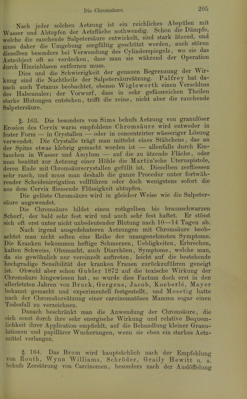 Die Chromsäure. Nach ieder solchen Aetzung ist ein reichliches Abspulen mit Wasser und Abtupfen der Aetzfiäche nothwendig. Schon die Dampte welche die rauchende Salpetersäure entwickelt, sind stark atzend, und muss daher die Umgebung sorgfältig geschützt werden, auch stören dieselben besonders bei Verwendung des Cylinderspiegels, wo sie das Aetzobject oft so verdecken, dass man sie während der Operation durch Hineinblasen entfernen muss. Dies und die Schwierigkeit der genauen Begrenzung der Wir- kung sind die Nachtheile der Salpetersäureätzung. Palfrey hat da- nach auch Tetanus beobachtet, ebenso Wiglewortb einen Verschluss des Haiscanales; der Vorwurf, dass in sehr gefässreichen Theilen starke Blutungen entstehen, trifft die reine, nicht aber die rauchende Salpetersäure. §. 163. Die besonders von Sims behufs Aetzung von granulöser Erosion des Cervix warm empfohlene Chromsäure wird entweder in fester Form — in Crystallen — oder in concentrirter wässeriger Lösung verwendet. Die Crystalle trägt man mittelst eines Stäbchens, das an der Spitze etwas klebrig gemacht worden ist — allenfalls durch Ein- tauchen in Wasser und Amylum — auf die zu ätzende Fläche, oder man benützt zur Aetzung einer Höhle die Martin'sche TJteruspistole, deren Ende mit Chromsäurecrystallen gefüllt ist. Dieselben zerfliessen sehr rasch, und muss man deshalb die ganze Procedur unter fortwäh- render Scheidenirrigation vollführen oder doch wenigstens sofort die aus dem Cervix fliessende Flüssigkeit abtupfen. Die gelöste Chromsäure wird in gleicher Weise wie die Salpeter- säure angewendet. Die Chromsäure bildet einen rothgelben bis braunschwarzen Schorf, der bald sehr fest wird und auch sehr fest haftet. Er stösst sich oft erst unter nicht unbedeutender Blutung nach 10—14 Tagen ab. Nach irgend ausgedehnteren Aetzungen mit Chromsäure beob- achtet man nicht selten eine Reihe der unangenehmsten Symptome. Die Kranken bekommen heftige Schmerzen, Uebligkeiten, Erbrechen, kalten Schweiss, Ohnmacht, auch Diarrhöen, Symptome, welche man, da sie gewöhnlich nur vereinzelt auftreten, leicht auf die bestehende hochgradige Sensibilität der kranken Frauen zurückzuführen geneigt ist. Obwohl aber schon Gubler 1872 auf die toxische Wirkung der Chromsäure hingewiesen hat, so wurde dies Factum doch, erst in den allerletzten Jahren von Bruck, Gergens, Jacob, Koeberle, Mayer bekannt gemacht und experimentell festgestellt, und Mo setig hatte nach der Chromsäureätzung einer carcinomatösen Mamma sogar einen Todesfall zu verzeichnen. Danach beschränkt man die Anwendung der Chromsäure, die sich sonst durch ihre sehr energische Wirkung und relative Bequem- lichkeit ihrer Application empfiehlt, auf die Behandlung kleiner Granu- lationen und papillärer Wucherungen, wenn sie eben ein starkes Aetz- mittel verlangen. §. 164. Das Brom wird hauptsächlich nach der Empfehlung von Routh, Wynn Williams, Schröder, Graily Hewitt u. a. behufs Zerstörung von Carcinomen, besonders nach der Auslöffelung