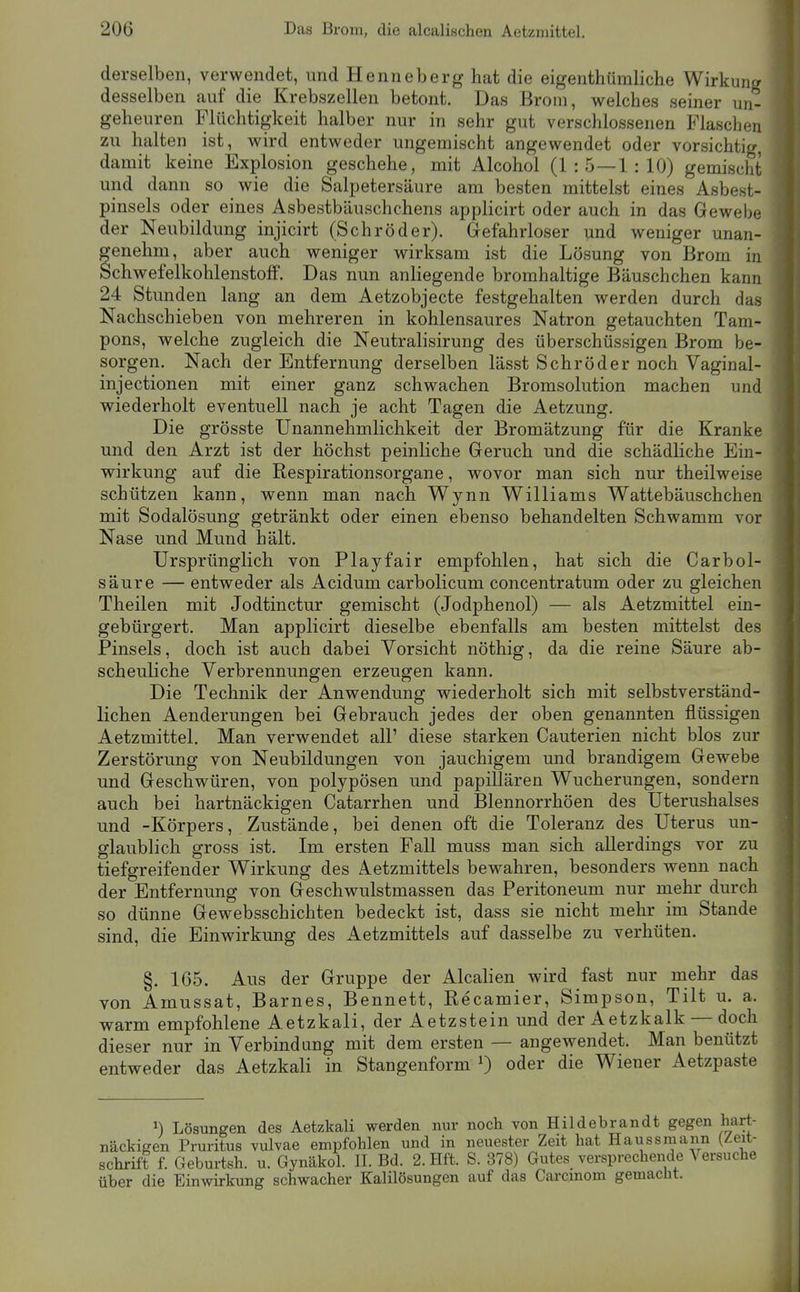 derselben, verwendet, und Henneberg hat die eigenthümliche Wirkung desselben auf die Krebszellen betont. Das Brom, welches seiner un- geheuren Flüchtigkeit halber nur in sehr gut verschlossenen Flaschen zu halten ist, wird entweder ungemischt angewendet oder vorsichtig, damit keine Explosion geschehe, mit Alcohol (1:5—1:10) gemischt und dann so wie die Salpetersäure am besten mittelst eines Asbest- pinsels oder eines Asbestbäuschchens applicirt oder auch in das Gewebe der Neubildung injicirt (Schröder). Gefahrloser und weniger unan- genehm, aber auch weniger wirksam ist die Lösung von Brom in Schwefelkohlenstolf. Das nun anliegende bromhaltige Bäuschchen kann 24 Stunden lang an dem Aetzobjecte festgehalten werden durch das Nachschieben von mehreren in kohlensaures Natron getauchten Tam- pons, welche zugleich die Neutralisirung des überschüssigen Brom be- sorgen. Nach der Entfernung derselben lässt Schröder noch Vaginal- injectionen mit einer ganz schwachen Bromsolution machen und wiederholt eventuell nach je acht Tagen die Aetzung. Die grösste Unannehmlichkeit der Bromätzung für die Kranke und den Arzt ist der höchst peinliche Geruch und die schädliche Ein- wirkung auf die Respirationsorgane, wovor man sich nur theilweise schützen kann, wenn man nach Wynn Williams Wattebäuschchen mit Sodalösung getränkt oder einen ebenso behandelten Schwamm vor Nase und Mund hält. Ursprünglich von Playfair empfohlen, hat sich die CarbÖl- säure — entweder als Acidum carbolicum concentratum oder zu gleichen Theilen mit Jodtinctur gemischt (Jodphenol) — als Aetzmittel ein- gebürgert. Man applicirt dieselbe ebenfalls am besten mittelst des Pinsels, doch ist auch dabei Vorsicht nöthig, da die reine Säure ab- scheuliche Verbrennungen erzeugen kann. Die Technik der Anwendung wiederholt sich mit selbstverständ- lichen Aenderungen bei Gebrauch jedes der oben genannten flüssigen Aetzmittel. Man verwendet all' diese starken Cauterien nicht blos zur Zerstörung von Neubildungen von jauchigem und brandigem Gewebe und Geschwüren, von polypösen und papillären Wucherungen, sondern auch bei hartnäckigen Catarrhen und Blennorrhöen des Uterushalses und -Körpers, Zustände, bei denen oft die Toleranz des Uterus un- glaublich gross ist. Im ersten Fall muss man sich allerdings vor zu tiefgreifender Wirkung des Aetzmittels bewahren, besonders wenn nach der Entfernung von Geschwulstmassen das Peritoneum nur mehr durch so dünne Gewebsschichten bedeckt ist, dass sie nicht mehr im Stande sind, die Einwirkung des Aetzmittels auf dasselbe zu verhüten. §. 165. Aus der Gruppe der Alealien wird fast nur mehr das von Amussat, Barnes, Bennett, Recamier, Simpson, Tilt u. a. warm empfohlene Aetzkali, der Aetzstein und der Aetzkalk — doch dieser nur in Verbindung mit dem ersten — angewendet. Man benützt entweder das Aetzkali in Stangenform 0 oder die Wiener Aetzpaste ^) Lösungen des Aetzkali werden nur nackigen Pruritus vulvae empfohlen und in Schrift f. Geburtsh. u. Gynäkol. II. Bd. 2. Hft. über die Einwirkung schwacher Kalilösungen noch von Hildebrandt gegen hart- neuester Zeit hat Haussmann (Zeit- S. 378) Gutes versprechende Versuche auf das Carcinom gemacht.