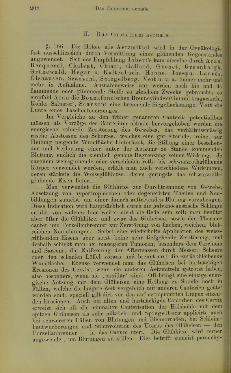 II. Das Cauterium actuale. §. 166. Die Hitze als Aetzmittel wird in der Gynäkologie fast ausschliesslich durch Vermittlung eines glühenden Gegenstandes angewendet. Seit der Empfehlung Jobert's kam dieselbe durch Ar an. Becquerel, Chalvat, Chiari, Gallard, Grenet, Greenhalgh^ Grünewald, Hegar u. Kaltenbach, Hoppe, Joseph, Lauresi Olshausen, Scanzoni, Spiegelberg, Veit u. v. a. immer mehr und mehr in Aufnahme. Ausnahmsweise nur werden noch hie und da flammende oder glimmende Stoffe zu gleichem Zwecke gebraucht; so empfahl Ar an die Bonnafond'schen Brenncy linder (Gummi tragacanth., Kohle, Salpeter), Scanzoni eine brennende Siegellackstange, Veit die Lunte eines Taschenfeuerzeuges. Im Vergleiche zu den früher genannten Cauteriis potentialibus müssen als Vorzüge des Cauterium actuale hervorgehoben werden die energische schnelle Zerstörung des Gewebes, das verhältnissmässig rasche Abstossen des Schorfes, welches eine gut eiternde, reine, zur Heilung neigende Wundfläche hinterlässt, die Stillung einer bestehen- den und Verhütung einer unter der Aetzung zu Stande kommenden Blutung, endlich die ziemlich genaue Begrenzung seiner Wirkung. Je nachdem weissglühende oder verschieden roth- bis schwarzrothglühende Körper verwendet werden, erhält man auch verschiedene Wirkungen, deren stärkste die Weissglühhitze, deren geringste das schwarzroth- glühende Eisen liefert. Man verwendet die Glühhitze zur Durchtrennung von Gewebe. Absetzung von hypertrophischen oder degenerirten Theilen und Neu- bildungen zumeist, um einer danach auftretenden Blutung vorzubeugen. Diese Indication wird hauptsächlich durch die galvanocaustische Schhnge erfüllt, von welcher hier weiter nicht die Rede sein soll; man benützt aber öfter die Glühhitze, und zwar das Glüheisen, sowie den Thermo- cauter und Porzellanbrenner zur Zerstörung von flachen, weichen, blut- reichen Neubildungen. Selbst eine wiederholte Application des weiss- glühenden Eisens aber setzt keine sehr tiefgehende Zerstörung, und deshalb schickt man bei massigeren Tumoren, besonders dem Carcinom und Sarcom, die Entfernung der Aftermassen durch Messer, Scheere oder den scharfen Löffel voraus und brennt erst die zurückbleibende Wundfläche. Ebenso verwendet man das Glüheisen bei hartnäckigen Erosionen des Cervix, wenn sie anderen Aetzmitteln getrotzt haben, also besonders, wenn sie „papillär -sind. Oft bringt eine einzige ener- gische Aetzung mit dem Glüheisen eine Heilung zu Stande noch in Fällen, welche die längste Zeit vergeblich mit anderen Cauterien geätzt worden sind; speciell gilt dies von den auf ectropionirten Lippen sitzen- den Erosionen. Auch bei alten und hartnäckigen Catarrhen des Cervix erweist sich oft die einmalige Cauterisation der Halshöhle mit dem spitzen Glüheisen als sehr nützlich, und Spiegelberg applicirte auch bei schwereren Fällen von Blutungen und Blennorrhöen, bei Schleim- hautwucherungen und Subinvolution des Uterus das Glüheisen — den Porzellanbrenner — in das Cavum uteri. Die Glühhitze wird ferner angewendet, um Blutungen su stillen. Dies betrifft zumeist parenchy-