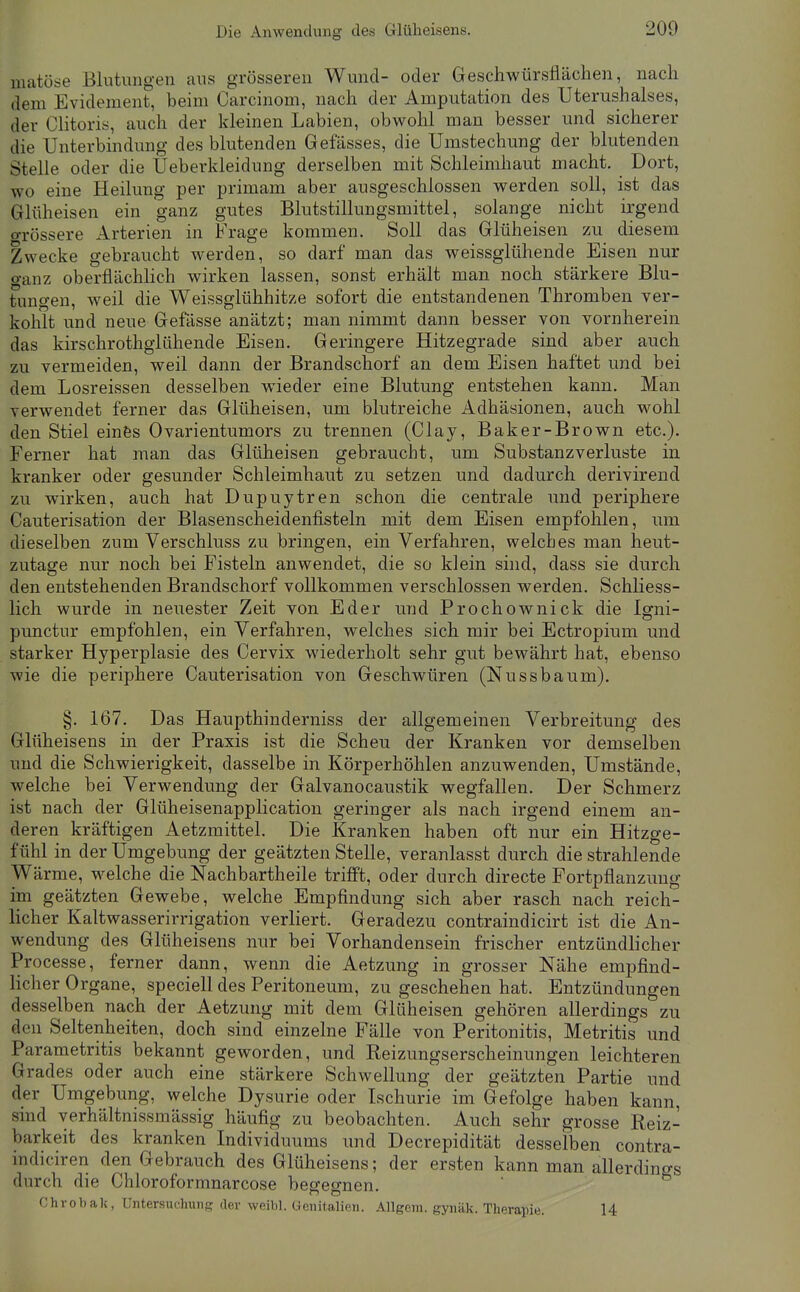 matöse Blutungen aus grösseren Wund- oder Geschwürsflächen, nach dem Evideinent, beim Carcinom, nach der Amputation des Uterushalses, der Clitoris, auch der kleinen Labien, obwohl man besser und sicherer die Unterbindung des blutenden Gefässes, die Umstechung der blutenden Stelle oder die Ueberkleidung derselben mit Schleimhaut macht. Dort, wo eine Heilung per primam aber ausgeschlossen werden soll, ist das Glüheisen ein ganz gutes Blutstillungsmittel, solange nicht irgend o-rössere Arterien in Frage kommen. Soll das Glüheisen zu diesem Zwecke gebraucht werden, so darf man das weissglühende Eisen nur o-anz oberflächhch wirken lassen, sonst erhält man noch stärkere Blu- tungen, weil die Weissglühhitze sofort die entstandenen Thromben ver- kohlt und neue Gefässe anätzt; man nimmt dann besser von vornherein das kirschrothglühende Eisen. Geringere Hitzegrade sind aber auch zu vermeiden, weil dann der Brandschorf an dem Eisen haftet und bei dem Losreissen desselben wieder eine Blutung entstehen kann. Man verwendet ferner das Glüheisen, um blutreiche Adhäsionen, auch wohl den Stiel einfes Ovarientumors zu trennen (Clay, Baker-Brown etc.). Ferner hat man das Glüheisen gebraucht, um Substanzverluste in kranker oder gesunder Schleimhaut zu setzen und dadurch derivirend zu wirken, auch hat Dupuytren schon die centrale und periphere Cauterisation der Blasenscheidenfisteln mit dem Eisen empfohlen, um dieselben zum Verschluss zu bringen, ein Verfahren, welches man heut- zutage nur noch bei Fisteln anwendet, die so klein sind, dass sie durch den entstehenden Brandschorf vollkommen verschlossen werden. Schliess- lich wurde in neuester Zeit von Eder und Prochownick die Igni- punctur empfohlen, ein Verfahren, welches sich mir bei Ectropium und starker Hyperplasie des Cervix wiederholt sehr gut bewährt hat, ebenso wie die periphere Cauterisation von Geschwüren (Nussbaum). §. 167. Das Haupthinderniss der allgemeinen Verbreitung des Glüheisens in der Praxis ist die Scheu der Kranken vor demselben und die Schwierigkeit, dasselbe in Körperhöhlen anzuwenden. Umstände, welche bei Verwendung der Galvanocaustik wegfallen. Der Schmerz ist nach der Glüheisenapplication geringer als nach irgend einem an- deren kräftigen Aetzmittel. Die Kranken haben oft nur ein Hitzge- fühl in der Umgebung der geätzten Stelle, veranlasst durch die strahlende Wärme, welche die Nachbartheile trifft, oder durch directe Fortpflanzung im geätzten Gewebe, welche Empfindung sich aber rasch nach reich- licher Kaltwasserirrigation verliert. Geradezu contraindicirt ist die An- wendung des Glüheisens nur bei Vorhandensein frischer entzündlicher Processe, ferner dann, wenn die Aetzung in grosser Nähe empfind- licher Organe, speciell des Peritoneum, zu geschehen hat. Entzündungen desselben nach der Aetzung mit dem Glüheisen gehören allerdings zu den Seltenheiten, doch sind einzelne Fälle von Peritonitis, Metritis und Parametritis bekannt geworden, und Reizungserscheinungen leichteren Grades oder auch eine stärkere Schwellung der geätzten Partie und der Umgebung, welche Dysurie oder Ischurie im Gefolge haben kann, sind verhältnissmässig häufig zu beobachten. Auch sehr grosse Reiz- barkeit des kranken Individuums und Decrepidität desselben contra- indiciren den Gebrauch des Glüheisens; der ersten kann man allerdings durch die Chloroformnarcose besesnen. Ghrobak, Untersuchung der weibl. Genitalien. Allgem. gynäk. Therapie. 14