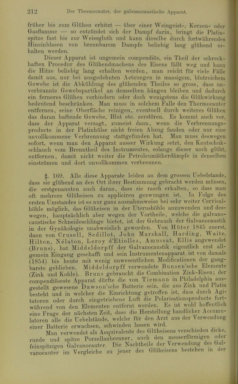 früher bis zum Glühen erhitzt — über einer Weingeist-, Kerzen- oder Gasflamme — so entzündet sich der Dampf darin, bringt die Platin- spitze fast bis znr Weissgluth und kann dieselbe durch fortwährendes Hineinblasen von brennbarem Dampfe beliebig lang glühend er- halten werden. Dieser Apparat ist ungemein compendiös, ein Theil der schreck- haften Procedur des Glühendmachens des Eisens fällt weg und kann die Hitze beliebig lang erhalten werden, man reicht für viele Fälle damit aus, nur bei ausgedehnten Aetzungen in massigem, blutreichem Gewebe ist die Abkühlung des glühenden Theiles so gross, dass un- verbrannte Gewebspartikel an demselben hängen bleiben und dadurch ein ferneres Glühen verhindern oder doch wenigstens die Glühwirkung bedeutend beschränken. Man muss in solchem Falle den Thermocauter entfernen, seine Oberfläche reinigen, eventuell durch weiteres Glühen das daran haftende Gewebe, Blut etc. zerstören. Es kommt auch vor, dass der Apparat versagt, zumeist dann, wenn die Verbrennungs- producte in der Platinhülse nicht freien Abzug fanden oder nur eine unvollkommene Verbrennung stattgefunden hat. Man muss deswegen sofort, w^enn man den Apparat ausser Wirkung setzt, den Kautschuk- schlauch vom Brenntheil des Instrumentes, solange dieser noch glüht, entfernen, damit nicht w^eiter die Petroleumätherdämpfe in denselben einströmen und dort unvollkommen verbrennen. §. 169. Alle diese Apparate leiden an dem grossen Uebelstande, dass sie glühend an den Ort ihrer Bestimmung gebracht werden müssen, die erstgenannten auch daran, dass sie rasch erkalten, so dass man oft mehrere Glüheisen zu appliciren gezwungen ist. In Folge des ersten Umstandes ist es nur ganz ausnahmsweise bei sehr weiter Cervical- höhle möglich, das Glüheisen in der Uterushöhle anzuwenden und des- wegen, hauptsächlich aber wegen der Vortheile, welche die galvano- caustische Schneideschlinge bietet, ist der Gebrauch der Galvanocaustik in der Gynäkologie unabweislich geworden. Von Hüter 1845 zuerst, dann von Crusell, Sedillot, John Marshall, Harding, Waite, Hilten, Nelaton, Leroy d'Etiolles, Amussat, Ellis angewendet (Bruns), hat Middeldorpff der Galvanocaustik eigentlich erst all- o-emein Eingang geschafft und sein Instrumentenapparat ist von damals ri854) bis heute mit wenig unwesentlichen Modificationen der gang- barste geblieben. Middeldorpff verwendete Bunsen'sche Elemente (Zink und Kohle). Bruns gebraucht die Combination Zink-Eisen; der compendiöseste Apparat dürfte die von Tiemann in Philadelphia aus- gestellt gewesene Dawson'sche Batterie sein, die aus Zink und Platin besteht und in welcher die Einrichtung getroffen ist, dass durch Agi- tatoren oder durch eingetriebene Luft die Polarisationsproducte fort- während von den Elementen entfernt werden. Es ist wohl hoffenthch eine Frage der nächsten Zeit, dass die Herstellung handlicher Accumu- latoren alle die Uebelstände, welche für den Arzt aus der Verwendung einer Batterie erwachsen, schwinden lassen wird. Man verwendet als Aequivalente des Glüheisens verschieden dicke, runde und spitze Porzellanbrenner, auch den messerförraigen oder feinspitzigen Galvanocauter. Die Nachtheile der Verwendung des Gal- vanocaut?r im Vergleiche zu jener des Glüheisens bestehen in der