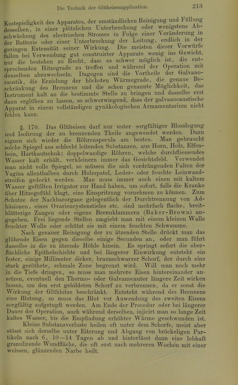 Die Technik der Glüheisenapplication. Kostspieligkeit des Apparates, der umständlichen Reinigung und Füllung desselben r in einer plötzlichen Unterbrechung oder wenigstens Ab- schwächung des electrischen Stromes in Folge einer Veränderung m der Batterie oder einer Unterbrechung der Leitung, endhch m der germo-en Extensität seiner Wirkung. Die meisten dieser Vorwurie fallen bei Verwendung gut construirter Apparate wenig ms (jewicht, nur die bestehen zu Recht, dass es schwer möglich ist, die ent- sprechenden Hitzegrade zu treffen und während der Operation mit denselben abzuwechseln. Dagegen sind die Vortheile der Galvano- caiistik, die Erzielung der höchsten Wärmegrade, die genaue Be- schränkung des Brennens und die schon genannte Möglichkeit, das Instrument kalt an die bestimmte Stelle zu bringen und dasselbe erst dann erglühen zu lassen, so schwerwiegend, dass der galvanocaustische Apparat in einem vollständigen gynäkologischen Armamentarium nicht fehlen kann. §. 170. Das Glüheisen darf nur unter sorgfältiger Blosslegung und Isolirung der zu brennenden Theile angewendet werden. Dazu eio-nen sich wieder die Röhrenspecula am besten. Man gebraucht solche Spiegel aus schlecht leitenden Substanzen, aus Horn, Holz, Elfen- bein, Hartkautschuk; doppelwandige Röhren, welche durcMiessendes Wasser kalt erhält, verkleinern immer das Gesichtsfeld. Verwendet man nicht volle Spiegel, so müssen die sich vordrängenden Falten der Vagina allenthalben durch Holzspatel, Leder- oder feuchte Leinwand- streifen gedeckt werden. Man muss immer auch einen mit kaltem Wasser gefüllten Irrigator zur Hand haben, um sofort, falls die Kranke über Hitzegefühl klagt, eine Einspritzung vornehmen zu können. Zum Schutze der Nachbarorgane gelegentlich der Durchtrennung von Ad- häsionen, eines Ovariencystenstieles etc. sind mehrfach flache, breit- blätterige Zangen oder eigene Brennklammern (Baker-Brown) an- gegeben. Frei liegende Stellen amgiebt man mit einem kleinen Walle feuchter Wolle oder schützt sie mit einem feuchten Schwämme. Nach genauer Reinigung der zu ätzenden Stelle drückt man das glühende Eisen gegen dieselbe einige Secunden an, oder man führt dasselbe in die zu ätzende Höhle hinein. Es springt sofort die ober- flächliche Epithelschichte und bei längerer Einwirkung entsteht ein fester, einige Millimeter dicker, braunschwarzer Schorf, der durch eine stark geröthete, schmale Zone begrenzt wird. Will man noch mehr in die Tiefe dringen, so muss man mehrere Eisen hintereinander an- setzen, eventuell den Thermo- oder Galvanocauter längere Zeit wirken lassen, um den erst gebildeten Schorf zu verbrennen, da er sonst die Wirkung der Glühhitze beschränkt. Entsteht während des Brennens eine Blutung, so muss das Blut vor Anwendung des zweiten Eisens sorgfältig aufgetupft werden. Am Ende der Procedur oder bei längerer Dauer der Operation, auch während derselben, injicirt man so lange Zeit kaltes Wasser, bis die Empfindung erhöhter Wärme geschwunden ist. Kleine Substanzverluste heilen oft unter dem Schorfe, meist aber stösst sich derselbe unter Eiterung und Abgang von bröckeligen Par- tikeln nach 6, 10 — 14 Tagen ab und hinterlässt dann eine lebhaft granulirende Wundfläche, die oft erst nach mehreren Wochen mit einer weissen, glänzenden Narbe heilt.