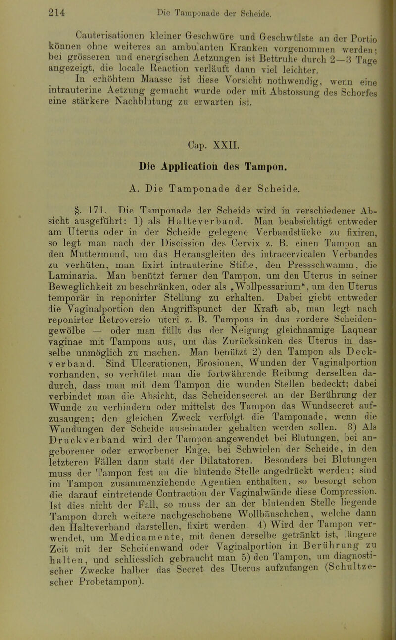 Cautevisationen kleiner Geschwüre und Geschwülste an der Portio können ohne weiteres an ambulanten Kranken vorgenommen werden- bei grösseren und energischen Aetzungen ist Bettruhe durch 2—3 Tage angezeigt, die locale Reaction verläuft dann viel leichter. In erhöhtem Maasse ist diese Vorsicht nothwendig, wenn eine intrauterine Aetzung gemacht wurde oder mit Abstossung des Schorfes eine stärkere Nachblutung zu erwarten ist. Cap. XXIL Die Application des Tampon. A. Die Tamponade der Scheide. §. 171. Die Tamponade der Scheide wird in verschiedener Ab- sicht ausgeführt: 1) als Halte verband. Man beabsichtigt entweder am Uterus oder in der Scheide gelegene Verbandstücke zu fixiren, so legt man nach der Discission des Cervix z. B. einen Tampon an den Muttermund, um das Herausgleiten des intracervicalen Verbandes zu verhüten, man fixirt intrauterine Stifte, den Pressschwamm, die Laminaria. Man benützt ferner den Tampon, um den Uterus in seiner Beweglichkeit zu beschränken, oder als „Wollpessarium, um den Uterus temporär in reponirter Stellung zu erhalten. Dabei giebt entweder die Vaginalportion den Angrilfspunct der Kraft ab, man legt nach reponirter Retroversio uteri z. B. Tampons in das vordere Scheiden- gewölbe — oder man füllt das der Neigung gleichnamige Laquear vaginae mit Tampons aus, um das Zurücksinken des Uterus in das- selbe unmöglich zu machen. Man benützt 2) den Tampon als Deck- verband. Sind Ulcerationen, Erosionen, Wunden der Vaginalportion vorhanden, so verhütet man die fortwährende Reibung derselben da- durch, dass man mit dem Tampon die wunden Stellen bedeckt; dabei verbindet man die Absicht, das Scheidensecret an der Berührung der Wunde zu verhindern oder mittelst des Tampon das Wundsecret auf- zusaugen; den gleichen Zweck verfolgt die Tamponade, wenn die Wandungen der Scheide auseinander gehalten werden sollen. 3) Als Druckverband wird der Tampon angewendet bei Blutungen, bei an- geborener oder erworbener Enge, bei Schwielen der Scheide, in den letzteren Fällen dann statt der Diktatoren. Besonders bei Blutungen muss der Tampon fest an die blutende Stelle angedrückt werden; sind im Tampon zusammenziehende Agentien enthalten, so besorgt schon die darauf eintretende Contraction der Vaginalwände diese Compression. Ist dies nicht der Fall, so muss der an der blutenden Stelle liegende Tampon durch weitere nachgeschobene Wollbäuschchen, welche dann den Halteverband darstellen, fixirt werden. 4) Wird der Tampon ver- wendet, um Medicamente, mit denen derselbe getränkt ist, längere Zeit mit der Scheidenwand oder Vaginalportion in Berührung zu halten, und schliesslich gebraucht man 5) den Tampon, um diagnosti- scher Zwecke halber das Secret des Uterus aufzufangen (Schultze- scher Probetampon).
