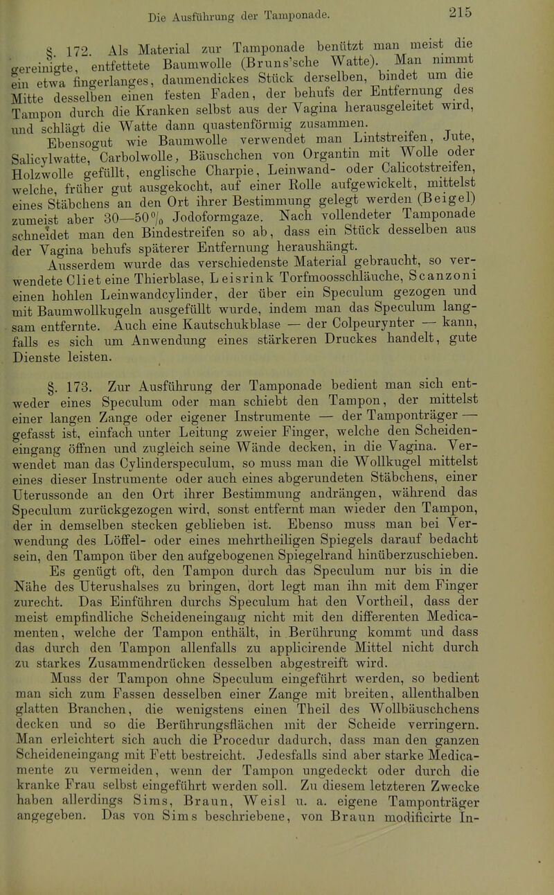 Die Ausführung der Tamponade. 8 172 Als Material zur Tamponade benützt man meist die o-ereini-te, entfettete Baumwolle (Bruns'sche Watte) Man nimmt Sn etwa fingerlanges, daumendickes Stück derselben bindet um die Mitte desselben efnen festen Faden, der behufs der Entfernung des Tampon durch die Kranken selbst aus der Vagina herausgeleitet wird, und schlägt die Watte dann quastenförmig zusammeii. Ebensogut wie Baumwolle verwendet man Lmtstreiten, Jute, Salicylwatte, CarbolwoUe, Bäuschchen von Organtin mit WoUe oder Holzwolle o-efüllt, englische Charpie, Leinwand- oder Calicotstreiten, welche früher gut ausgekocht, auf einer Rolle aufgewickelt, mittelst eines Stäbchens an den Ort ihrer Bestimmung gelegt werden (Beigel) zumeist aber 30—50% Jodoformgaze. Nach vollendeter Tamponade schneidet man den Bindestreifen so ab, dass ein Stück desselben aus der Vagina behufs späterer Entfernung heraushängt. Ausserdem wurde das verschiedenste Material gebraucht, so ver- wendete Cliet eine Thierblase, Leisrink Torfmoosschläuche, Scanzoni einen hohlen Leinwandcylinder, der über ein Speculum gezogen und mit Baumwollkugeln ausgefüllt wurde, indem man das Speculum lang- sam entfernte. Auch eine Kautschukblase — der Colpeurynter — kann, falls es sich um Anwendung eines stärkeren Druckes handelt, gute Dienste leisten. §. 173. Zur Ausführung der Tamponade bedient man sich ent- weder eines Speculum oder man schiebt den Tampon, der mittelst einer langen Zange oder eigener Instrumente — der Tamponträger — gefasst ist, einfach unter Leitung zweier Finger, welche den Scheiden- eingang öffnen und zugleich seine Wände decken, in die Vagina. Ver- wendet man das Cylinderspeculum, so muss man die Wollkugel mittelst eines dieser Instrumente oder auch eines abgerundeten Stäbchens, einer Uterussonde an den Ort ihrer Bestimmung andrängen, während das Speculum zurückgezogen wird, sonst entfernt man wieder den Tampon, der in demselben stecken geblieben ist. Ebenso muss man bei Ver- wendung des Löffel- oder eines mehrtheiligen Spiegels darauf bedacht sein, den Tampon über den aufgebogenen Spiegelrand hinüberzuschieben. Es genügt oft, den Tampon durch das Speculum nur bis in die Nähe des Uterushalses zu bringen, dort legt man ihn mit dem Finger zurecht. Das Einführen durchs Speculum hat den Vorth eil, dass der meist empfindliche Scheideneingaiig nicht mit den differenten Medica- menten, welche der Tampon enthält, in Berührung kommt und dass das durch den Tampon allenfalls zu applicirende Mittel nicht durch zu starkes Zusammendrücken desselben abgestreift wird. Muss der Tampon ohne Speculum eingeführt werden, so bedient man sich zum Fassen desselben einer Zange mit breiten, allenthalben glatten Branchen, die wenigstens einen Theil des WoUbäuschchens decken und so die Berührungsflächen mit der Scheide verringern. Man erleichtert sich auch die Procedur dadurch, dass man den ganzen Scheideneingang mit Fett bestreicht. Jedesfalls sind aber starke Medica- mente zu vermeiden, wenn der Tampon ungedeckt oder durch die kranke Frau selbst eingeführt werden soll. Zu diesem letzteren Zwecke haben allerdings Sims, Braun, Weisl u. a. eigene Tamponträger angegeben. Das von Sims beschriebene, von Braun modificirte In-