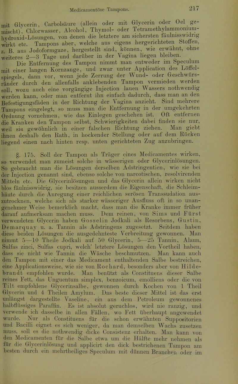 mit Glvcerin, Carbolsäure (allein oder mit Glycerm oder Oel ge- mischt); Chlorwasser, Alcohol, Thymol- oder Tetramethylammomiim- hydroxid-Lösiingen, von denen die letztere am sichersten faulmsswidrig wirkt etc. Tampons aber, welche aus eigens hergerichteten Stoffen, z. B. aus Jodoformgaze, hergestellt sind, können, wie erwähnt, ohne weiteres 2—3 Tage und darüber in der Vagina liegen bleiben. Die Entfernung des Tampon nimmt man entweder im Speculum mit einer langen Kornzange, und zwar unter Application des Löffel- spiegels, dann vor, wenn jede Zerrung der Wund- oder Geschwürs- ränder durch den allenfalls anklebenden Tampon vermieden werden soll, wozu auch eine vorgängige Injection lauen Wassers nothwendig werden kann, oder man entfernt ihn einfach dadurch, dass man an den Befestigungsfäden in der Richtung der Vagina anzieht. Sind mehrere Tampons eingelegt, so muss man die Entfernung in der umgekehrten Ordnimg vornehmen, wie das Einlegen geschehen ist. Oft entfernen die Kranken den Tampon selbst, Schwierigkeiten dabei finden sie nur, weil sie gewöhnlich in einer falschen Richtung ziehen. Man giebt ihnen deshalb den Rath, in hockender Stellung oder auf dem Rücken liegend einen nach hinten resp. unten gerichteten Zug anzubringen. §. 175. Soll der Tampon als Träger eines Medicamentes wirken, so verwendet man zumeist solche in wässerigen oder Glycerinlösungen. So gebraucht man die Lösungen derselben Adstringentien, wie sie bei der Injection genannt sind, ebenso solche von narcotischen, resolvirenden Mitteln etc. Die Glycerinlösungen und das Glycerin allein wirken nicht blos fäulnisswidrig, sie besitzen ausserdem die Eigenschaft, die Sclileim- häute durch die Anregung einer reichlichen serösen Transsudation aus- zutrocknen, welche sich als starker wässeriger Ausfluss oft in so unan- genehmer Weise bemerklich macht, dass man die Kranke inmier früher darauf aufmerksam machen muss. Dem reinen, von Sims und Fürst verwendeten Glycerin haben Gosselin Jodkali als Resorbens, Gustin, Demarquay u. a. Tannin als Adstringens zugesetzt. Seitdem haben diese beiden Lösungen die ausgedeluiteste Verbreitung gewonnen. Man nimmt 5—10 Theüe Jodkali auf 50 Glycerin, 5—25 Tannin, Alaun, Sulfas zinci, Sulfas cupri, welch' letztere Lösungen den Vortheü haben, dass sie nicht wie Tannin die Wäsche beschmutzen. Man kann auch den Tampon mit einer das Medicament enthaltenden Salbe bestreichen, eine Applicationsweise, wie sie von Rochard, besonders aber von Hilde- brandt empfohlen wurde. Man benützt als Constituens dieser Salbe reines Fett, das Unguentum simplex, benzoicum, emolHens oder die von Tilt empfolilene Glycerinsalbe, gewonnen durch Kochen von 1 Theil Glycerin und 4 Theilen Amylum. Das beste dieser Mittel ist das erst unlängst dargestellte Vaseline, ein aus dem Petroleum gewonnenes halbflüssiges Paraffin. Es ist absolut geruchlos, wird nie ranzig, und verwende ich dasselbe in allen Fällen, wo Fett überhaupt angewendet wurde. Nur als Constituens für die schon erwähnten Suppositorien und Bacilli eignet es sich weniger, da man demselben Wachs zusetzen muss, soll es die nothwendig dicke Consistenz erhalten. Man kann von den Medicamenten für die Salbe etwa um die Hälfte mehr nehmen als für die Glycerinlösung und applicirt den dick bestrichenen Tampon am besten durch ein mehrtheiliges Speculum mit dünnen Branchen oder im