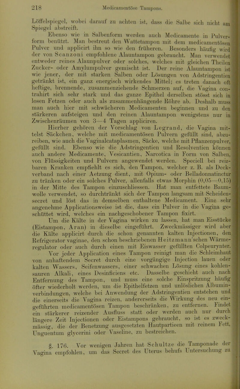 Lölielspiegel, wobei darauf zu achten ist, dass die Salbe sich nicht am Spiegel abstreift. Ebenso wie in Salbenform werden auch Medicamente in Pulver- form benützt. Man bestreut den Wattetampon mit dem medicamentösen Pulver und applicirt ihn so wie den früheren. Besonders häufig wird der von Scanzoni empfohlene Alauntampon gebraucht. Man verwendet entweder reines Alaunpulver oder solches, welches mit gleichen Theilen Zucker- oder Amylumpulver gemischt ist. Der reine Alauntampon Lst wie jener, der mit starken Salben oder Lösungen von Adstringentien getränkt ist, ein ganz energisch wirkendes Mittel; es treten danach oft heftige, brennende, zusammenziehende Schmerzen auf, die Vagina con- trahirt sich sehr stark und das ganze Epithel derselben stösst sich in losen Fetzen oder auch als zusammenhängende Röhre ab. Deshalb muss man auch hier mit schwächeren Medicamenten beginnen und zu den stärkeren aufsteigen und den reinen Alauntampon wenigstens nur in Zwischenräumen von 3—4 Tagen appliciren. Hierher gehören der Vorschlag von Legrand, die Vagina mit- telst Säckchen, welche mit medicamentösen Pulvern gefüllt sind, abzu- reiben, wie auch die Vaginalcataplasmen, Säcke, welche mit Pflauzenpulver, gefüllt sind. Ebenso wie die Adstringentien und Resolventien können auch andere Medicamente, Vesicantien, Narcotica in Form von Salben, von Flüssigkeiten und Pulvern angewendet werden. Speciell bei reiz- baren Kranken empfiehlt es sich, den Tampon, welcher z. B. als Deck- verband nach einer Aetzung dient, mit Opium- oder Belladonnatinctur zu tränken oder ein solches Pulver, allenfalls etwas Morphin (0,05—0,15) in der Mitte des Tampon einzuschliessen. Hat man entfettete Baum- wolle verwendet, so durchtränkt sich der Tampon langsam mit Scheiden- secret und löst das in demselben enthaltene Medicament. Eine sehr angenehme Applicationsweise ist die, dass ein Pulver in die Vagina ge- schüttet wird, welches ein nachgeschobener Tampon fixirt. Um die Kälte in der Vagina wirken zu lassen, hat man Eisstücke (Eistampon, Ar an) in dieselbe eingeführt. Zweckmässiger wird aber die Kälte applicirt durch die schon genannten kalten Injectionen, den Refrigerator vaginae, den schon beschriebenen Heitzmann'schen Wärme- regulator oder auch durch einen mit Eiswasser gefüllten Colpeurynter. Vor jeder Application eines Tampon reinigt man die Schleimhaut von anhaftendem Secret durch eine vorgängige Injection lauen oder kalten Wassers, Seifenwassers, einer schwachen Lösung eines kolilen- sauren Alkali, eines Desinficiens etc. Dasselbe geschieht auch nach Entfernung des Tampon, und muss eine solche Einspritzung häufig öfter wiederholt werden, um die Epithelfetzen und unlöshchen Albumin- verbindungen, welche bei Anwendung der Adstringentien entstehen und die einerseits die Vagina reizen, andererseits die Wirkung des neu ein- geführten medicamentösen Tampon beschränken, zu entfernen. Findet ein stärkerer reizender Ausfiuss statt oder werden auch nur durch längere Zeit Injectionen oder Eistampons gebraucht, so ist es zweck- mässig, die der Benetzung ausgesetzten Hautpartieen mit remem Fett. Unguentum glycerini oder Vaseline, zu bestreichen. §. 176. Vor wenigen Jahren hat Schnitze die Tamponade der Vagina empfohlen, um das Secret des Uterus behufs Untersuchung zu
