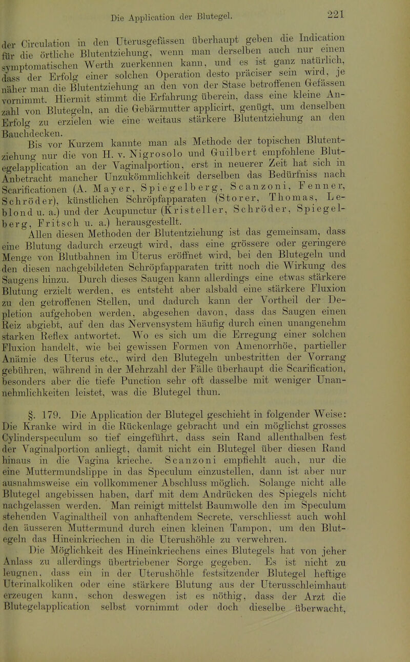 der Circulatioii in den Utenisgefössen überhaupt geben die Indication liir die örtliche Bhitentziehung, wenn man derselben auch nur enien SYmptoniatischen Werth zuerkennen kann, und es ist ganz natürlich, dass der Erfolg einer solchen Operation desto präciser sein wird, je näher man die Blutentziehung an den von der Stase betroffenen belassen vornimmt. Hiermit stimmt die Erfahrung überem, dass eine kleine An- zahl von Blutegeln, an die Gebärmutter applicirt, genügt, um denselben Erfolg zu erzielen wie eine weitaus stärkere Blutentziehung an den Bauchdeckra^. kannte man als Methode der topischen Blutent- ziehuno- nur die von H. v. Nigrosolo und Guilbert empfohlene Blut- et^elapplication an der Vaginalportion, erst in neuerer Zeit hat sich m Anbetracht mancher Unzukömmlichkeit derselben das Bedürfmss nach Scarificationen (A. Mayer, Spiegelberg, Scanzoni, Fenner, Schröder), künstlichen Schröpfapparaten (Storer, Thomas, Le- blond u. a.) und der Acupunctur (Kristeller, Schröder, Spiegei- ber g, Fritsch u. a.) herausgestellt. AUen diesen Methoden der Blutentziehung ist das gemeinsam, dass eine Blutung dadurch erzeugt wird, dass eine grössere oder geringere Menge von Blutbahnen im Uterus eröffnet wird, bei den Blutegeln und den diesen nachgebildeten Schröpfapparaten tritt noch die Wirkung des Saugens hinzu. Durch dieses Saugen kann allerdings eine etwas stärkere Blutung erzielt werden, es entsteht aber alsbald eine stärkere Fluxion zu den getroffenen Stellen, und dadurch kann der Vortheil der De- pletion aufgehoben werden, abgesehen davon, dass das Saugen einen Reiz abgiebt, auf den das Nervensystem häufig durch einen unangenehm starken Reflex antwortet. Wo es sich um die Erregung einer solchen Fluxion handelt, wie bei gewissen Formen von Amenorrhöe, partieller Anämie des Uterus etc., wird den Blutegeln unbestritten der Vorrang gebühren, während in der Mehrzahl der Fälle überhaupt die Scarification, besonders aber die tiefe Function sehr oft dasselbe mit weniger Unan- nehmlichkeiten leistet, was die Blutegel thun. §. 179. Die Application der Blutegel geschieht in folgender Weise: Die Kranke wird in die Rückenlage gebracht und ein möglichst grosses Cylinderspeculum so tief eingeführt, dass sein Rand allenthalben fest der Vaginalportion anliegt, damit nicht ein Blutegel über diesen Rand hinaus in die Vagina krieche. Scanzoni empfiehlt auch, nur die eine Muttermundslippe in das Speculum einzustellen, dann ist aber nur ausnahmsweise ein vollkommener Abschluss möghch. Solange nicht alle Blutegel angebissen haben, darf mit dem Andrücken des Spiegels nicht nachgelassen werden. Man reinigt mittelst Baumwolle den im Speculum stehenden Vaginaltheil von anhaftendem Secrete, verschliesst auch wohl den äusseren Muttermund durch einen kleinen Tampon, um den Blut- egeln das Hineinkriechen in die Uterushöhle zu verwehren. Die Möglichkeit des Hineinkriechens eines Blutegels hat von jeher Anlass zu allerdings übertriebener Sorge gegeben. Es ist nicht zu leugnen, dass ehi in der Uterushöhle festsitzender Blutegel heftige Uterinalkoliken oder eine stärkere Blutung aus der Uterusschleimhaut erzeugen kann, schon deswegen ist es nöthig, dass der Arzt die Blutegelapplication selbst vornimmt oder doch dieselbe überwacht,