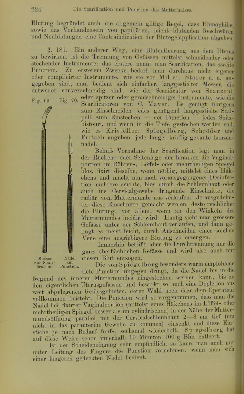 Blutung begründet auch die allgemein giltige Regel, dass Hämophilie, sowie das Vorhandensein von papillären, leicht - blutenden Geschwüren und Neubildungen eine Contraindication der Blutegelapplication abgeben. Fiff. 69. §. 181. Ein anderer Weg, eine Blutentleerung aus dem Uterus zu bewirken, ist die Trennung von Gefässen mittelst schneidender oder stechender Instrumente; das erstere nennt man Scarification, das zweite Punction. Zu ersterem Zwecke bedarf man durchaus nicht eigener oder complicirter Instrumente, wie sie von Miller, Storer u. a. an- gegeben sind, man bedient sich einfacher, langgestielter Messer, die entweder convexschneidig sind, wie der Scarificator von Scanzoni. ■p. oder spitzer oder geradschneidiger Instrumente, wie die Scarificatoren von C. Mayer. Es genügt übrigens zum Einschneiden jedes genügend langgestielte Scal- pell, zum Einstechen — der Punction — jedes Spitz- bistouri, und wenn in die Tiefe gestochen werden soll, wie es Kristeller, Spiegelberg, Schröder und Fritsch angeben, jede lange, kräftig gebaute Lanzen- nadel. Behufs Vornahme der Scarification legt man in der Rücken- oder Seitenlage der Kranken die Vaginal- portion im Röhren-, Löffel- oder mehrtheiligen Spiegel blos, fixirt ■ dieselbe, wenn nöthig, mittelst eines Häk- chens und macht nun nach vorausgegangener Desinfec- tion mehrere seichte, blos durch die Schleimhaut oder auch ins Cervicalgewebe dringende Einschnitte, die radiär vom Muttermunde aus verlaufen. Je ausgedehn- ter diese Einschnitte gemacht werden, desto reichlicher die Blutung, vor allem, wenn an den Winkeln des Muttermundes incidirt wird. Häufig sieht man grössere Gefässe unter der Sclileimhaut verlaufen, und dann ge- lingt es meist leicht, durch Anschneiden einer solchen Vene eine ausgiebigere Blutung zu erzeugen. Immerhin betrifft aber die Durchtrennung nur die ganz oberflächlichen Gefässe und wird also auch nur diesen Blut entzogen. Die von Spiegelb erg besonders warm empfohlene tiefe Punction hingegen dringt, da die Nadel bis in die Gegend des inneren Muttermundes eingestochen werden kann, bis zu den eigentlichen Uterusgefässen und bewirkt so auch eine Depletion aus weit abgelegenen Gefässgebieten, deren Wahl noch dazu dem Operateur vollkommen freisteht. Die Punction wird so vorgenommen, dass man die Nadel bei fixirter Vaginalportion (mittelst eines Häkchens im Löffel- oder mehrtheiligen Spiegel besser als im cylindrischen) in der Nähe der Mutter- mundsöflfnung parallel mit der Cervicalschleimhaut 2—3 cm tief (um nicht in das parauterine Gewebe zu kommen) einsenkt und diese Eni- stiche je nach Bedarf fünf-, sechsmal wiederholt. Spiegelberg hat auf diese Weise schon innerhalb 10 Minuten 100 g Blut entleert. Ist der Scheideneingang sehr empfindlich, so kann man auch nur unter Leitung des Fingers die Punction vornehmen, wenn man sich einer längeren gedeckten Nadel bedient. Messer zur Scari- fication. Nadel zur Punction.
