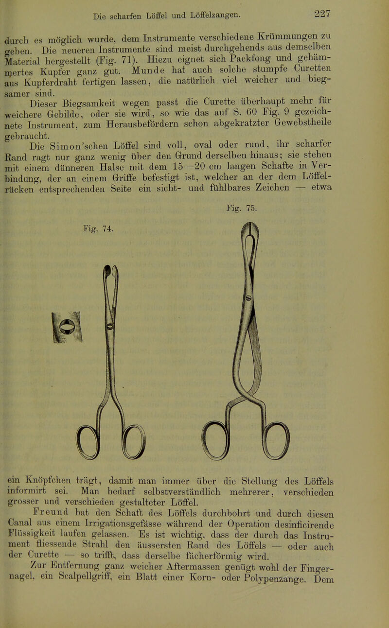 Die scharfen Löffel und LöfFelzangen. durch es möglich wurde, dem Instrumente verschiedene Krümmungen zu o-eben Die neueren Instrumente sind meist durchgehends aus demselben Material hergestellt (Fig. 71). Hiezu eignet sich Packfong und gehäm- njertes Kupfer ganz gut. Munde hat auch solche stumpfe Guretten aus Kupferdraht fertigen lassen, die natürlich viel weicher und bieg- samer sind. Dieser Biegsamkeit wegen passt die Curette überhaupt mehr für weichere Gebilde, oder sie wird, so wie das auf S. 60 Fig. 9 gezeich- nete Instrument, zum Herausbefördern schon abgekratzter Grewebstheile gebraucht. Die Simon'sehen Löffel sind voll, oval oder rund, ihr scharfer Rand ragt nur ganz wenig über den Grrund derselben hinaus; sie stehen mit einem dünneren Halse mit dem 15—20 cm langen Schafte in Ver- bindung, der an einem Griffe befestigt ist, welcher an der dem Löffel- rücken entsprechenden Seite ein sieht- und fühlbares Zeichen — etwa Fig. 75. ein Knöpfchen trägt, damit man immer über die Stellung des Löffels informirt sei. Man bedarf selbstverständlich mehrerer, verschieden grosser und verschieden gestalteter Löffel. Freund hat den Schaft des Löffels durchbohrt und durch diesen Canal aus einem Irrigationsgefässe während der Operation desinficirende Flüssigkeit laufen gelassen. Es ist wichtig, dass der durch das Instru- ment fliessende Strahl den äussersten Rand des Löffels — oder auch der Curette — so trifft, dass derselbe fächerförmig wird. Zur Entfernung ganz weicher Aftermassen genügt wohl der Fino-er- nagel, ein Scalpellgriff, ein Blatt einer Korn- oder Polypenzange. Dem