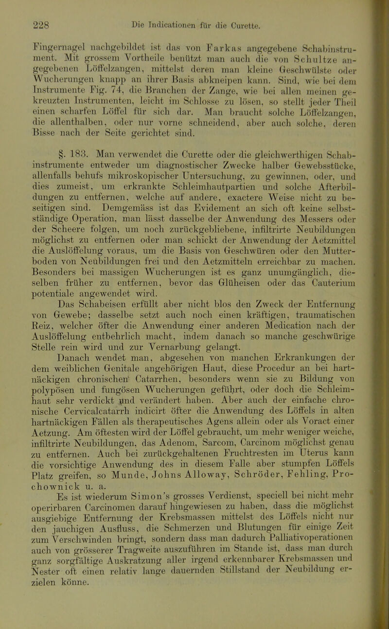 Fingernagel nachgebildet ist das von Farkas angegebene Schabinstru- ment. Mit grossem Vortheile benützt man auch die von Schnitze an- gegebenen Lölfelzangen, mittelst deren man kleine Geschwülste oder Wucherungen knapp an ihrer Basis abkneipen kann. Sind, wie bei dem Instrumente Fig. 74, die Branchen der Zange, wie bei allen meinen ge- kreuzten Instrumenten, leicht im Schlosse zu lösen, so stellt jeder Theil einen scharfen Löffel für sich dar. Man braucht solche Löffelzangen, die allenthalben, oder nur vorne schneidend, aber auch solche, deren Bisse nach der Seite gerichtet sind. §. 183. Man verwendet die Curette oder die gleichwerthigen Schab- instrumente entweder um diagnostischer Zwecke halber Gewebsstücke, allenfalls behufs mikroskopischer Untersuchung, zu gewinnen, oder, und dies zumeist, um erkrankte Schleimhautpartien und solche Afterbil- dungen zu entfernen, welche auf andere, exactere Weise nicht zu be- seitigen sind. Demgemäss ist das Evidement an sich oft keine selbst- ständige Operation, man lässt dasselbe der Anwendung des Messers oder der Scheere folgen, um noch zurückgebliebene, infiltrirte Neubildungen möglichst zu entfernen oder man schickt der Anwendung der Aetzmittel die AuslöfPelung voraus, um die Basis von Geschwüren oder den Mutter- boden von Neubildungen frei und den Aetzmitteln erreichbar zu machen. Besonders bei massigen Wucherungen ist es ganz unumgänglich, die- selben früher zu entfernen, bevor das Glüheisen oder das Cauterium Potentiale angewendet wird. Das Schabeisen erfüllt aber nicht blos den Zweck der Entfernung von Gewebe; dasselbe setzt auch noch einen kräftigen, traumatischen Reiz, welcher öfter die Anwendung einer anderen Medication nach der Auslöffelung entbehrlich macht, indem danach so manche geschwürige Stelle rein wird und zur Vernarbung gelangt. Danach wendet man, abgesehen von manchen Erkrankungen der dem weibHchen Genitale angehörigen Haut, diese Procedur an bei hart- näckigen chronischen' Catarrhen, besonders wenn sie zu Bildung von polypösen und fungösen Wucherungen geführt, oder doch die Schleim- haut sehr verdickt i^nd verändert haben. Aber auch der einfache chro- nische Cervicalcatarrh indicirt öfter die Anwendung des Löffels in alten hartnäckigen Fällen als therapeutisches Agens allein oder als Voract einer Aetzung. Am öftesten wird der Löffel gebraucht, um melu- weniger weiche, infiltrirte Neubildungen, das Adenom, Sarcom, Carcinom möglichst genau zu entfernen. Auch bei zurückgehaltenen Fruchtresten im Uterus kann die vorsichtige Anwendung des in diesem Falle aber stumpfen Löffels Platz greifen, so Munde, Johns Alloway, Schröder, Fehling, Pro- chownick u. a. Es ist wiederum Simon's grosses Verdienst, speciell bei nicht mehr operirbaren Carcinomen darauf hingewiesen zu haben, dass die möglichst ausgiebige Entfernung der Krebsmassen mittelst des Löffels nicht nur den jauchigen Ausfluss, die Schmerzen und Blutungen für einige Zeit zum Verschwinden bringt, sondern dass man dadurch PaUiativoperationen auch von grösserer Tragweite auszuführen im Stande ist, dass man durch ganz sorgfältige Auskratzung aller irgend erkennbarer Krebsmassen und Nester oft einen relativ lange dauernden Stillstand der Neubildung er- zielen könne.