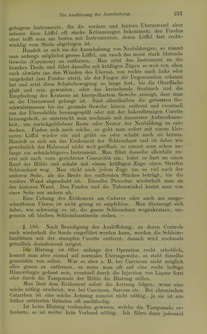 o-ebogene Instrumente, für die vordere und hintere Uteruswand aber müssen diese Löffel oft starke Krümmungen bekommen; den Fundus uteri trifft man am besten mit Instrumenten, deren Löffel last recht- winklig vom Stiele abgebogen ist. , . • . Handelt es sich um die Ausschabung von Neubildungen, so nimmt man anfangs möglichst grosse Löffel, um rasch das meist stark blutende Gewebe (Carcinom) zu entfernen. Man setzt das Instrument an die kranken Theile und führt dasselbe mit kräftigen Zügen so weit von oben nach abwärts (an den Wänden des Uterus), von rechts nach links oder umgekehrt (am Fundus uteri), als der Finger die Degeneration erkannt hat^und setzt diese Schabebewegung so lange fort, bis die Oberfläche glatt und rein geworden, oder das kreischende Geräusch und die Empfindung des Kratzens an knorpelhartem Gewebe anzeigt, dass man an die Uteruswand gelangt ist. Sind allenthalben die grösseren Ge- schwulstmassen bis ins gesunde Gewebe hinein entfernt und eventuell aus der Uterushöhle herausgespült oder mit der hakenförmigen Curette herausgeholt, so untersucht man noclmials mit äusserster Aufmerksam- keit, um zurückgebhebene Reste oder Nester der Neubildung zu ent- decken. Finden sich noch solche, so geht man sofort mit einem klei- neren Löffel wieder ein und gräbt sie oder schabt auch sie heraus. Handelt es sich um das Evidement der Schleimhaut und ist dabei wie gewöhnlich der Halscanal nicht weit geöffnet, so nimmt man schon an- fangs ein schmächtigeres Instrument. Man führt dasselbe allenfalls zu- erst mit nach vorn gerichteter Concavität ein, leitet es hart an einen Rand der Höhle und schabt mit einem kräftigen Zuge einen Streifen Schleimhaut weg. Man rückt nach jedem Zuge um so viel nach der anderen Seite, als die Breite des entfernten Stückes beträgt, bis die vordere Wand abgeschabt ist. Dieselbe Procedur wiederholt man an der hinteren Wand. Den Fundus und die Tubenwinkel kratzt man von einer Seite zur andern ab. Eine Uebung des Evidement am Cadaver oder auch am ausge- schnittenen Uterus ist nicht genug zu empfehlen. Man überzeugt sich dabei, wie schwierig es ist, die ganze Schleimhaut wegzukratzen, un- gemein oft bleiben Schleimhautinseln stehen. — §. 186. Nach Beendigung der Auslöffelung, zu deren Controle auch wiederholt die Sonde eingefülirt werden kann, werden die Sclileim- hautfetzen mit der stumpfen Curette entfernt, danach wird nochmals gründlich desinficirend irrigirt. Die Blutung ist öfter anfangs der Operation recht erheblich^ kommt man aber einmal auf normales Uterusgewebe, so steht dieselbe gemeinhin von selbst. War es aber z. B. bei Carcinom nicht möglich alles genau zu entfernen, so muss man oft auf eine recht heftige Hämorrhagie gefasst sein, eventuell durch die Injection von Liquor ferri oder durch die Tamponade der Höhle die Blutung stillen. Man lässt dem Evidement sofort die Aetzung folgen, wenn eine solche nöthig erscheint, wie bei Carcinom, Sarcom etc. Bei chronischen Catarrhen ist eine solche Aetzung zumeist nicht nöthig, ja sie ist aus früher erörterten Gründen oft nachtheihg. Ist keine Blutung vorhanden gewesen, welche die Tamponade er- forderte, so ist weiter kein Verband nöthig. Ich führe dann jedesmal