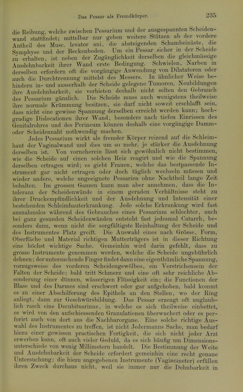 die Reibuno«, welche zwischen Pessarium und der ausgespannten Scheiden- wand stattfindet; mittelbar nur geben weitere Stützen ab der vordere Antheil des Muse, levator ani, die absteigenden Schambemaste, die Symphyse und der Beckenboden. Um ein Pessar sicher in der Scheide zu erhalten, ist neben der Zugänglichkeit derselben die gleichmässige Ausdehnbarkeit ihrer Wand erste Bedingung. Schwielen, Narben m derselben erfordern oft die vorgängige Anwendung von Diktatoren oder auch die Durchtrennung mittelst des Messers. In ähnlicher Weise be- hindern in- und ausserhalb der Scheide gelegene Tumoren, Neubildungen ihre Ausdehnbarkeit, sie verbieten deshalb nicht selten den Gebrauch des Pessarium gänzHch. Die Scheide muss auch wenigstens theilweise ihre normale Krümmung besitzen, sie darf nicht soweit erschlafft sein, dass nicht eine gewisse Spannung derselben erreicht werden kann; hoch- gradige Dislocationen ihrer Wand, besonders nach tiefen Einrissen des Genitalrohres und des Perineum können deshalb eine vorgängige Damm- oder Scheidennaht nothwendig machen. Jedes Pessarium wirkt als fremder Körper reizend auf die Schleim- haut der Vaginalwand und dies um so mehr, je stärker die Ausdehnung derselben ist. Von vorneherein lässt sich gewöhnlich nicht bestimmen, wie die Scheide auf einen solchen Reiz reagirt und wie die Spannung derselben ertragen wird; es giebt Frauen, welche das bestpassende In- strument gar nicht ertragen oder doch täglich wechseln müssen und wieder andere, welche ungeeignete Pessarien ohne Nachtheil lange Zeit behalten. Im grossen Ganzen kann man aber annehmen, dass die In- toleranz der Scheidenwände in einem geraden Verhältnisse steht zu ihrer Druckempfindlichkeit und der Ausdehnung und Intensität einer bestehenden Schleimhauterkrankung. Jede solche Erkrankung wird fast ausnahmslos während des Gebrauches eines Pessarium schlechter, auch bei ganz gesunden Scheidenwänden entsteht fast jedesmal Catarrh, be- sonders dann, wenn nicht die sorgfältigste Reinhaltung der Scheide und des Instrumentes Platz greift. Die Auswahl eines nach Grösse, Form, Oberfläche und Material richtigen Mutterträgers ist in dieser Richtung eine höchst wichtige Sache. Gemeinhin wird darin gefehlt, dass zu grosse Instrumente genommen werden, welche die Scheide ungebührlich dehnen; der untersuchende Finger findet dann eine eigenthümliche Spannung, vorzugsweise des vorderen Scheidengewölbes, ein Verstrichensein der Falten der Scheide; bald tritt Schmerz und eine oft sehr reichliche Ab- sonderung einer dünnen, wässerigen Flüssigkeit ein; die Functionen der Blase und des Darmes sind erschwert oder gar aufgehoben, bald kommt es zu einer Abschilferung des Epithels an den Stellen, wo der Ring anliegt, dann zur Geschwürsbildung. Das Pessar erzeugt oft unglaub- lich rasch eine Decubitusrinne, in welche es sich theilweise einbettet, es wird von den aufschiessenden Granulationen überwuchert oder es per- forirt auch von dort aus die Nachbarorgane. Eine solche richtige Aus- wahl des Instrumentes zu treffen, ist nicht Jedermanns Sache, man bedarf hiezu einer gewissen practischen Fertigkeit, die sich nicht jeder Arzt erwerben kann, oft auch vieler Geduld, da es sich häufig um Dimensions- unterschiede von wenig MilHmetern handelt. Die Bestimmung der Weite und Ausdehnbarkeit der Scheide erfordert gemeinhin eine recht genaue Untersuchung; die hiezu angegebenen Instrumente (Vaginoineter) erfüllen ihren Zweck durchaus nicht, weil sie immer nur die Dehnbarkeit in