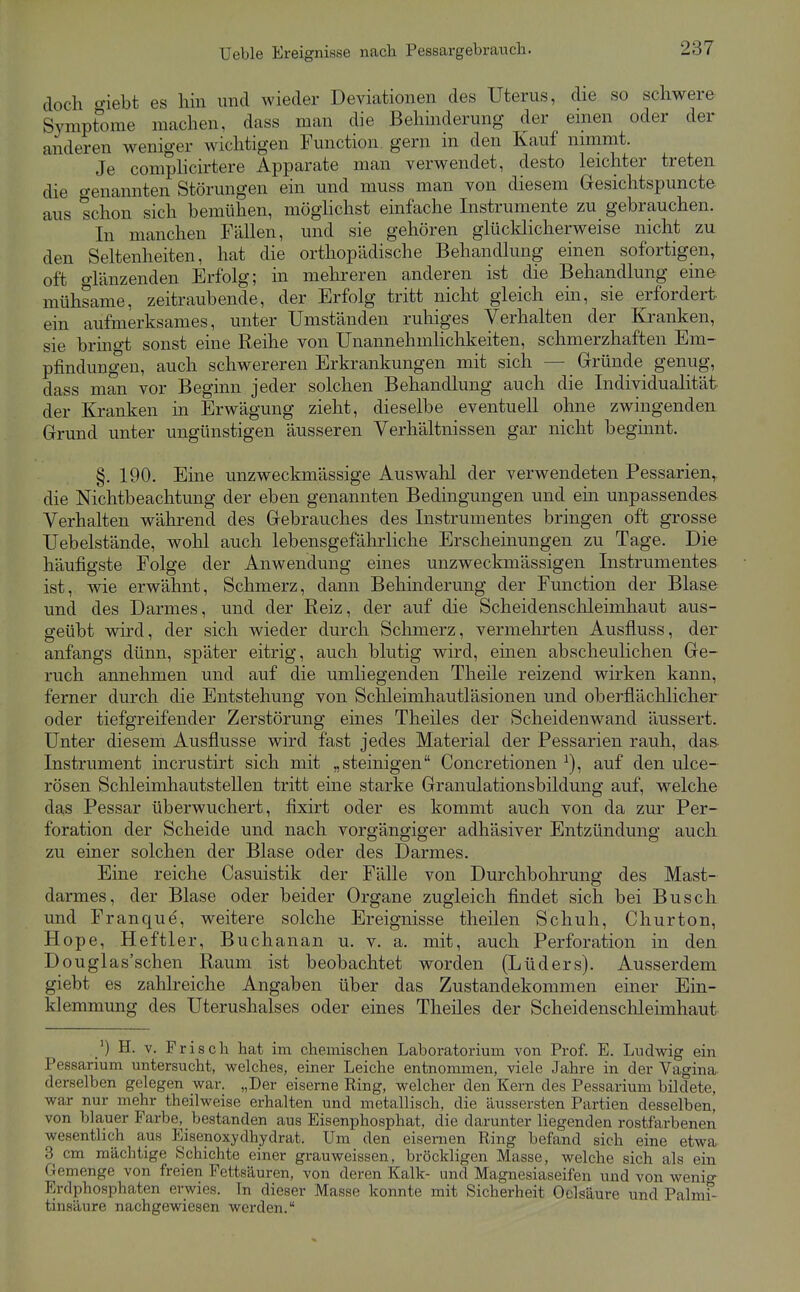 Ueble Ereignisse nach Pessargebraucla. doch o-iebt es hin und wieder Deviationen des Uterus, die so schwere Symptome machen, dass man die Behinderung der einen oder der anderen weniger wichtigen Function gern in den Kauf nimmt. Je comphcirtere Apparate man verwendet, desto leichter treten die o-enannten Störungen ein und muss man von diesem Gesichtspuncte aus schon sich bemühen, möghchst einfache Instrumente zu gebrauchen. In manchen Fällen, und sie gehören glücldicherweise nicht zu den Seltenheiten, hat die orthopädische Behandlung einen sofortigen, oft o-länzenden Erfolg; in mehreren anderen ist die Behandlung eine mühsame, zeitraubende, der Erfolg tritt nicht gleich ein, sie erfordert ein aufmerksames, unter Umständen ruhiges Verhalten der Kranken, sie bringt sonst eine Reihe von Unannehmlichkeiten, schmerzhaften Em- pfindungen, auch schwereren Erkrankungen mit sich — Gründe genug, dass man vor Beginn jeder solchen Behandlung auch die Individualität der Kranken in Erwägung zieht, dieselbe eventuell ohne zwingenden Grund unter ungünstigen äusseren Verhältnissen gar nicht beginnt. §. 190. Eine unzweckmässige Auswahl der verwendeten Pessarien, die Nichtbeachtung der eben genannten Bedingungen und ein unpassendes Verhalten während des Gebrauches des Instrumentes bringen oft grosse Uebelstände, wohl auch lebensgefährliche Erscheinungen zu Tage. Die häufigste Folge der Anwendung eines unzweckmässigen Instrumentes ist, wie erwähnt, Schmerz, dann Behinderung der Function der Blase und des Darmes, und der Reiz, der auf die Scheidenschleimhaut aus- geübt wird, der sich wieder durch Schmerz, vermehrten Ausfluss, der anfangs dünn, später eitrig, auch blutig wird, emen abscheulichen Ge- ruch annehmen und auf die umliegenden Theile reizend wirken kann, ferner durch die Entstehung von Schleimhautläsionen und oberflächlicher oder tiefgreifender Zerstörung eines Theiles der Scheiden wand äussert. Unter diesem Ausflusse wird fast jedes Material der Pessarien rauh, das- Instrument incrustirt sich mit „steinigen Concretionen auf den ulce- rösen Schleimhautstellen tritt eine starke Granulationsbildung auf, welche das Pessar überwuchert, fixirt oder es kommt auch von da zur Per- foration der Scheide und nach vorgängiger adhäsiver Entzündung auch zu einer solchen der Blase oder des Darmes. Eine reiche Casuistik der Fälle von Durchbohrung des Mast- darmes, der Blase oder beider Organe zugleich findet sich bei Busch und Franque, weitere solche Ereignisse theilen Schuh, Churton, Hope, Heftler, Buchanan u. v. a. mit, auch Perforation in den Douglas'schen Raum ist beobachtet worden (Lüders). Ausserdem giebt es zahlreiche Angaben über das Zustandekommen einer Ein- klemmung des Uterushalses oder eines Theiles der Scheidenschleimhaut H. V. Frisch hat im chemischen Laboratorium von Prof. E. Ludwig ein Pessarium untersucht, welches, einer Leiche entnommen, viele Jahre in der Vagina derselben gelegen war. „Der eiserne Ring, welcher den Kern des Pessarium bildete, war nur mehr theilweiae erhalten und metallisch, die äussersten Partien desselben, von blauer Farbe, bestanden aus Eisenphosphat, die darunter liegenden rostfarbenen wesentlich aus Eisenoxydhydrat. Um den eisernen Ring befand sich eine etwa 3 cm mächtige Schichte einer grauweissen, bröckligen Masse, welche sich als ein Gemenge von freien Fettsäuren, von deren Kalk- und Magnesiaseifen und von wenig Erdphosphaten erwies. Tn dieser Masse konnte mit Sicherheit Oclsäure und Palmi- tinsäure nachgewiesen werden.