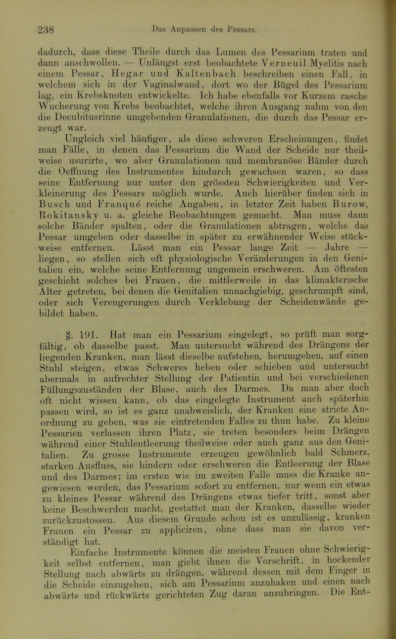 dadurch, duss diese Theile durch das Lumen des Pessarium traten und dann anschwollen. — Unlängst erst Leobachtete Verneuil Myelitis nach einem Pessar, Hegar und Kaltenbach beschreiben einen Fall, in welchem sich in der Vaginalwand, dort wo der Bügel des Pessarium lag, ein Krebsknoten entwickelte. Ich habe ebenfalls vor Kurzem rasche Wucherung von Krebs beobachtet, welche ihren Ausgang nahm von den die Decubitusrinne umgebenden Granulationen, die durch das Pessar er- zeugt war. Ungleich viel häufiger, als diese schweren Erscheinungen, findet man Fälle, in denen das Pessarium die Wand der Scheide nur theil- weise usurirte, wo aber Granulationen und membranöse Bänder durch die Oeffnung des Instrumentes hindurch gewachsen waren, so dass seine Entfernung nur unter den grössten Schwierigkeiten und Ver- kleinerung des Pessars möghch wurde. Auch hierüber finden sich in Busch und Franque reiche Angaben, in letzter Zeit haben Burow, Rokitansky u. a. gleiche Beobachtungen gemacht. Man muss dann solche Bänder spalten, oder die Granulationen abtragen, welche das Pessar umgeben oder dasselbe in später zu erwähnender Weise stück- weise entfernen. Lässt man ein Pessar lange Zeit — Jahre — liegen, so stellen sich oft physiologische Veränderungen in den Geni- talien ein, welche seine Entfernung ungemein erschweren. Am öftesten geschieht solches bei Frauen, die mittlerweile in das klimakterische Alter getreten, bei denen die Genitalien unnachgiebig, geschrumpft sind, oder sich Verengerungen durch Verklebung der Scheidenwände ge- bildet haben. §. 191. Hat man ein Pessarium eingelegt, so prüft man sorg- fältig, ob dasselbe passt. Man untersucht während des Drängens der liegenden Kranken, man lässt dieselbe aufstehen, herumgehen, auf einen Stuhl steigen, etwas Schweres heben oder schieben und untersucht abermals in aufrechter Stellung der Patientin und bei verschiedenen FüUungszuständen der Blase, auch des Darmes. Da man aber doch oft nicht wissen kann, ob das eingelegte Instrument auch späterhm passen wird, so ist es ganz unabweislich, der Kranken eine stricte A.n- ordnung zu geben, was sie eintretenden Falles zu thun habe. Zu kleine Pessarien verlassen ihren Platz, sie treten besonders beim Drängen während einer Stulilentleerung theilweise oder auch ganz aus den Geni- talien. Zu grosse Instrumente erzeugen gewöhnlich bald Schmerz, starken Ausfluss, sie hindern oder erschweren die Entleerung der Blase und des Darmes; im ersten wie im zweiten Falle muss die Kranke an- gewiesen werden, das Pessarium sofort zu entfernen, nur wenn ein etwas zu kleines Pessar während des Drängens etwas tiefer tritt, sonst aber keine Beschwerden macht, gestattet man der Kranken, dasselbe wieder zurückzustossen. Aus diesem Grunde schon ist es unzulässig, kranken Frauen ein Pessar zu appliciren, ohne dass man sie davon ver- ständigt hat. o 1 • • Einfache Instrumente können die meisten Frauen ohne Schwierig- keit selbst entfernen, man giebt ihnen die Vorschrift, in hockender Stellung nach al)wärts zu drängen, während dessen mit dem Fmger m die Scheide einzugehen, sich am Pessarium anzuhaken und einen nach abwärts und rückwärts gerichteten Zug daran anzubringen. Die Ent-