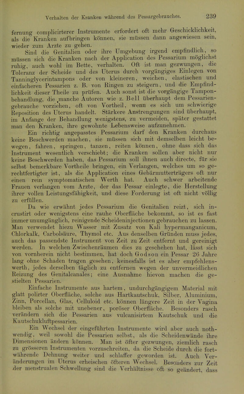 ferniing complicii'terer Instrumente erfordert oft mehr Geschicklichkeit, als die° Kranken aufbringen können, sie müssen dann angewiesen sein, wieder zum Arzte zu gehen. Sind die Grenitalien oder ihre Umgebung irgend empfindhch, so müssen sich die Kranken nach der Apphcation des Pessarium möglichst ruhig, auch wolil im Bette, verhalten. Oft ist man gezwungen, die Toleranz der Scheide und des Uterus durch vorgängiges Einlegen von Tanninglycerintampons oder von kleineren, weichen, elastischen und einfacheren Pessarien z. B. von Ringen zu steigern, und die Empfind- lichkeit dieser Theile zu prüfen. Auch sonst ist die vorgängige Tampon- behandlung, die manche Autoren wie z. Bell überhaupt dem Pessarien- gebrauche vorziehen, oft von Vortheil, wenn es sich um schwierige Reposition des Uterus handelt. Stärkere Anstrengungen sind überhaupt, im Anfange der Behandlung wenigstens, zu vermeiden, später gestattet man den Kranken, ihre gewohnte Lebensweise aufzunehmen. Ein richtig angepasstes Pessarium darf den Kranken durchaus keine Beschwerden machen, sie müssen sich mit demselben leicht be- wegen, fahren, springen, tanzen, reiten können, ohne dass sich das Instrument wesentlich verschiebt; die Kranken sollen aber nicht nur keine Beschwerden haben, das Pessarium soll ihnen auch directe, für sie selbst bemerkbare Vortheile bringen, ein Verlangen, welches um so ge- rechtfertigter ist, als die Application eines Gebärmutterträgers oft nur einen rein symptomatischen Werth hat. Auch schwer arbeitende Frauen verlangen vom Arzte, der das Pessar einlegte, die Herstellung ihrer vollen Leistungsfähigkeit, und diese Forderung ist oft nicht völlig zu erfüllen. Da wie erwähnt jedes Pessarium die Genitalien reizt, sich in- crusth*t oder wenigstens eine rauhe Oberfläche bekommt, so ist es fast immer unumgänglich, reinigende Scheideninjectionen gebrauchen zu lassen. Man verwendet hiezu Wasser mit Zusatz von Kali hypermanganicum, Chlorkalk, Carbolsäure, Thymol etc. Aus denselben Gründen muss jedes, auch das passendste Instrument von Zeit zu Zeit entfernt und gereinigt werden. In welchen Zwischenräumen dies zu geschehen hat, lässt sich von vornherein nicht bestimmen, hat doch Godson ein Pessar 26 Jahre lang ohne Schaden tragen gesehen, keinesfalls ist es aber empfehlens- werth, jedes derselben täglich zu entfernen wegen der unvermeidlichen Reizung des Genitalcanales; eine Ausnahme hievon machen die ge- stielten Pessarien. Einfache Instrumente aus hartem, undurchgängigem Material mit glatt polirter Oberfläche, solche aus Hartkautschuk, Süber, Aluminium, Zinn, Porcellan, Glas, Celluloid etc. können längere Zeit in der Vagina bleiben als solche mit unebener, poröser Oberfläche. Besonders rasch verändern sich die Pessarien aus vulcanisirtem Kautschuk und die Kautschukluftpessarien. Ein Wechsel der eingeführten Instrumente wird aber auch noth- wendig, weil sowohl die Pessarien selbst, als die Scheidenwände ilii'e Dimensionen ändern können. Man ist öfter gezwungen, ziemlich rasch zu grösseren Instrumenten vorzuschreiten, da die Scheide durch die fort- währende Dehnung weiter und schlaffer geworden ist. Auch Ver- änderungen im Uterus erheischen öfteren Wechsel. Besonders zur Zeit der menstrualen Schwellung sind die Verhältnisse oft so geändert, dass