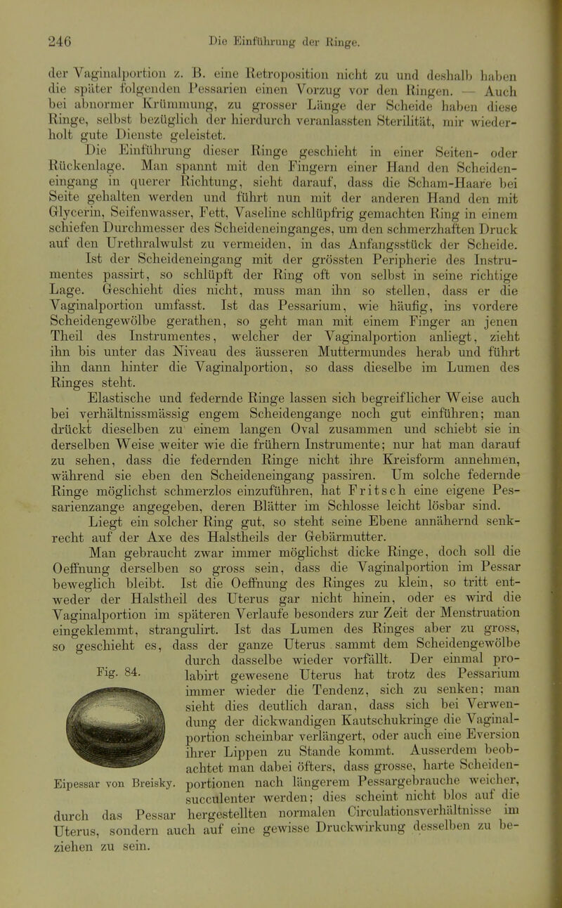 der Vaginalportion z. B. eine Retroposition nicht zu und deshalb haben die später folgenden Pessarien einen Vorzug vor den Ringen. — Auch bei abnormer Krümmung, zu grosser Länge der Scheide haben diese Ringe, selbst bezüglich der hierdurch veranlassten Sterilität, mir wieder- holt gute Dienste geleistet. Die Einführung dieser Ringe geschieht in einer Seiten- oder Rückenlage. Man spannt mit den Fingern einer Hand den Scheiden- eingang in querer Richtung, sieht darauf, dass die Scham-Haare bei Seite gehalten vs^erden und führt nun mit der anderen Hand den mit Glycerin, Seifenwasser, Fett, Vaseline schlüpfrig gemachten Ring in einem schiefen Durchmesser des Scheideneinganges, um den schmerzhaften Druck auf den Urethralwulst zu vermeiden, in das Anfangsstück der Scheide. Ist der Scheideneingang mit der grössten Peripherie des Instru- mentes passirt, so schlüpft der Ring oft von selbst in seine richtige Lage. Geschieht dies nicht, muss man ihn so stellen, dass er die Vaginalportion umfasst. Ist das Pessarium, wie häufig, ins vordere Scheidengewölbe gerathen, so geht man mit einem Finger an jenen Theil des Instrumentes, welcher der Vaginalportion anliegt, zieht ihn bis unter das Niveau des äusseren Muttermundes herab und führt ihn dann hinter die Vaginalportion, so dass dieselbe im Lumen des Ringes steht. Elastische und federnde Ringe lassen sich begreiflicher Weise auch bei verhältnissmässig engem Scheidengange noch gut einführen; man drückt dieselben zu einem langen Oval zusammen und schiebt sie in derselben Weise weiter wie die frühern Instrumente; nur hat man darauf zu sehen, dass die federnden Ringe nicht ilire Kreisform annehmen, während sie eben den Scheideneingang passiren. Um solche federnde Ringe möglichst schmerzlos einzuführen, hat Fritsch eine eigene Pes- sarienzange angegeben, deren Blätter im Schlosse leicht lösbar sind. Liegt ein solcher Ring gut, so steht seine Ebene annähernd senk- recht auf der Axe des Halstheils der Gebärmutter. Man gebraucht zwar immer möglichst dicke Ringe, doch soll die Oeffnung derselben so gross sein, dass die Vaginalportion im Pessar beweglich bleibt. Ist die Oefi'nung des Ringes zu klein, so tritt ent- weder der Halstheil des Uterus gar nicht hinein, oder es wird die Vaginalportion im späteren Verlaufe besonders zur Zeit der Menstruation eingeklemmt, strangulirt. Ist das Lumen des Ringes aber zu gross, so geschieht es, dass der ganze Uterus sammt dem Scheidengewölbe durch dasselbe wieder vorfällt. Der emmal pro- Fig. 84. labirt gewesene Uterus hat trotz des Pessarium immer wieder die Tendenz, sich zu senken; man sieht dies deutlich daran, dass sich bei Verwen- dung der dickwandigen Kautschukringe die Vaginal- portion scheinbar verlängert, oder auch eine Eversion ihrer Lippen zu Stande kommt. Ausserdem beob- achtet man dabei öfters, dass grosse, harte Scheiden- Eipessar von Breisky. portionen nach längerem Pessargebrauche weicher, succulenter werden; dies scheint nicht blos auf die durch das Pessar hergestellten normalen Circulationsverhältnisse im Uterus, sondern auch auf eine gewisse Druckwirkung desselben zu be- ziehen zu sein.