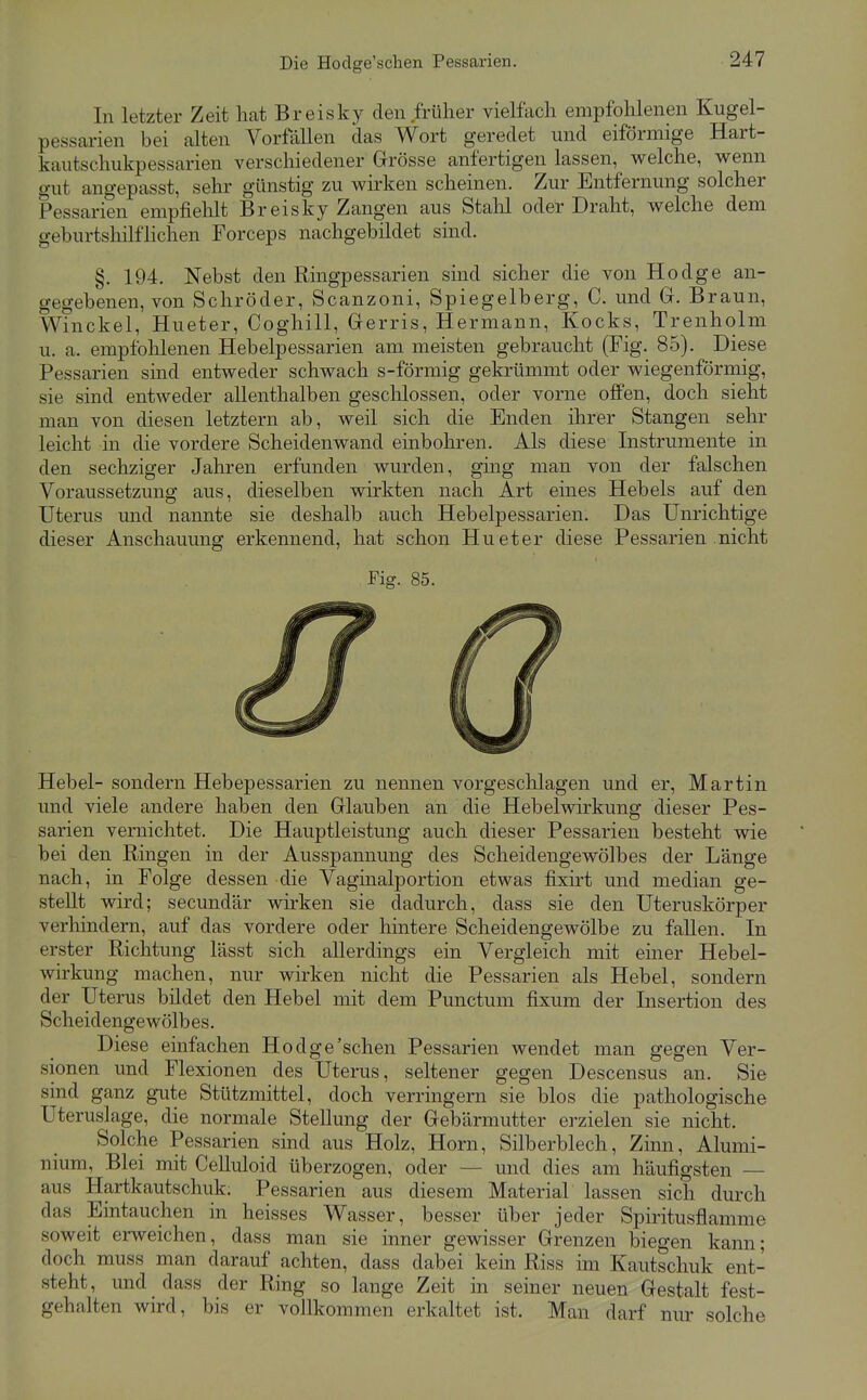 Die Hoclge'schen Pessarien. In letzter Zeit hat Breisky den früher vielfach empfohlenen Kugel- pessarien bei alten Vorfallen das Wort geredet und eiförmige Hart- kautschukpessarien verschiedener Grösse anfertigen lassen, welche, wenn gut angepasst, sehr günstig zu wirken scheinen. Zur Entfernung solcher Pessarien empfielilt Breisky Zangen aus Stalil oder Draht, welche dem geburtshilflichen Forceps nachgebildet sind. §. 194. Nebst den Ringpessarien sind sicher die von Hodge an- gegebenen, von Schröder, Scanzoni, Spiegelberg, C. und G. Braun, Winckel, Hueter, Coghill, Gerris, Hermann, Kocks, Trenholm u. a. empfohlenen Hebelpessarien am meisten gebraucht (Fig. 85). Diese Pessarien sind entweder schwach s-förmig gekrümmt oder wiegenförinig, sie sind entweder allenthalben geschlossen, oder vorne offen, doch sieht man von diesen letztern ab, weil sich die Enden ihrer Stangen sehr leicht in die vordere Scheidenwand einbohren. Als diese Instrumente in den sechziger Jahren erfunden wurden, ging man von der falschen Voraussetzung aus, dieselben wirkten nach Art eines Hebels auf den Uterus und nannte sie deshalb auch Hebelpessarien. Das Unrichtige dieser Anschauung erkennend, hat schon Hueter diese Pessarien nicht Fig. 85. Hebel- sondern Hebepessarien zu nennen vorgeschlagen und er, Martin und viele andere haben den Glauben an die Hebelwirkung dieser Pes- sarien vernichtet. Die Hauptleistung auch dieser Pessarien besteht wie bei den Ringen in der Ausspannung des Scheidengewölbes der Länge nach, in Folge dessen die Vaginalportion etwas fixirt und median ge- stellt wird; secundär wirken sie dadurch, dass sie den Uteruskörper verhindern, auf das vordere oder hintere Scheidengewölbe zu fallen. In erster Richtung lässt sich allerdings ein Vergleich mit einer Hebel- wirkung machen, nur wirken nicht die Pessarien als Hebel, sondern der Uterus bildet den Hebel mit dem Punctum fixum der Insertion des Scheidengewölbes. Diese einfachen Hodge'sehen Pessarien wendet man gegen Ver- sionen und Flexionen des Uterus, seltener gegen Descensus an. Sie sind ganz gute Stützmittel, doch verringern sie blos die pathologische Uteruslage, die normale Stellung der Gebärmutter erzielen sie nicht. Solche Pessarien sind aus Holz, Horn, Silberblech, Zinn, Alumi- nium, Blei mit Celluloid überzogen, oder — und dies am häufigsten — aus Hartkautschuk. Pessarien aus diesem Material lassen sich durch das Eintauchen in heisses Wasser, besser über jeder Spiritusflamme soweit erweichen, dass man sie inner gewisser Grenzen biegen kann; doch muss man darauf achten, dass dabei kein Riss im Kautschuk ent- steht, und dass der Ring so lange Zeit in seiner neuen Gestalt fest- gehalten wird, bis er vollkommen erkaltet ist. Man darf nur solche