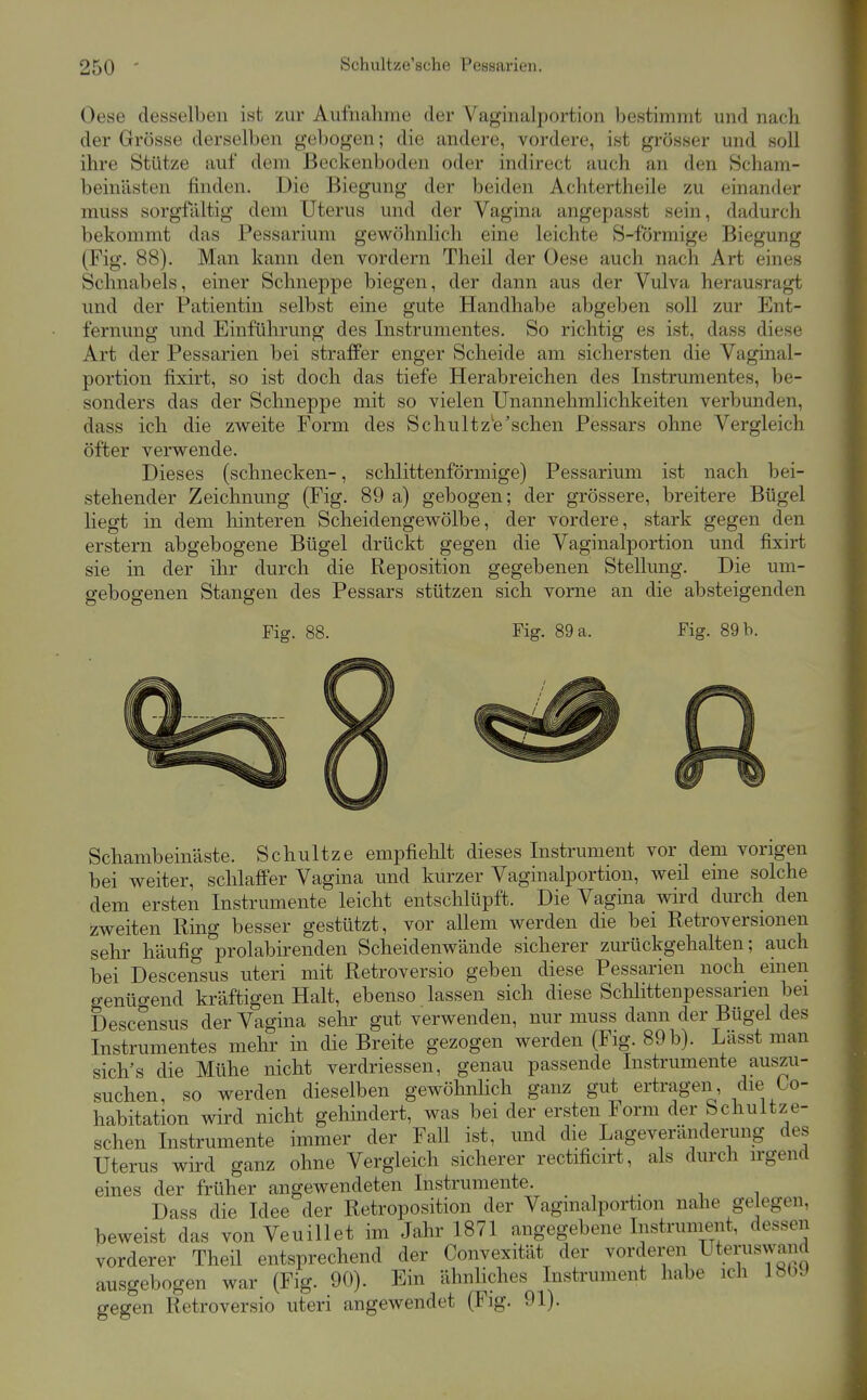 Oese desselben ist zur Aufnahme der Vaginalportion bestimmt und nach der Grösse derselben gebogen; die andere, vordere, ist grösser und soll ihre Stütze auf dem Beckenboden oder indirect auch an den Scham- beinästen finden. Die Biegung der beiden Achtertheile zu einander muss sorgfaltig dem Uterus und der Vagina angepasst sein, dadurch bekommt das Pessarium gewöhnlich eine leichte S-förmige Biegung (Fig. 88). Man kann den vordem Theil der Oese auch nach Art eines Schnabels, einer Schneppe biegen, der dann aus der Vulva herausragt und der Patientin selbst eine gute Handhabe abgeben soll zur Ent- fernung und Einführung des Instrumentes. So richtig es ist, dass diese Art der Pessarien bei straffer enger Scheide am sichersten die Vaginal- portion fixirt, so ist doch das tiefe Herabreichen des Instrumentes, be- sonders das der Schneppe mit so vielen Unannehmlichkeiten verbunden, dass ich die zweite Form des Schultz^e'schen Pessars ohne Vergleich öfter verwende. Dieses (schnecken-, schlittenförmige) Pessarium ist nach bei- stehender Zeichnung (Fig. 89 a) gebogen; der grössere, breitere Bügel liegt in dem hinteren Scheidengewölbe, der vordere, stark gegen den erstem abgebogene Bügel drückt gegen die Vaginalportion und fixirt sie in der ihr durch die Reposition gegebenen Stellung. Die um- gebogenen Stangen des Pessars stützen sich vorne an die absteigenden Fig. 88. Fig. 89 a. Fig. 89 b. Schambeinäste. Schultze empfiehlt dieses Instrument vor dem vorigen bei weiter, schlaffer Vagina und kurzer Vaginalportion, weil eine solche dem ersten Instrumente leicht entschlüpft. Die Vagina wird durch den zweiten Ring besser gestützt, vor allem werden die bei Retroversionen sehr häufig prolabirenden Scheidenwände sicherer zurückgehalten; auch bei Descensus uteri mit Retroversio geben diese Pessarien noch einen genügend kräftigen Halt, ebenso lassen sich diese Schlittenpessarien bei Descensus der Vagina sehr gut verwenden, nur muss dann der Bügel des Instrumentes mehr in die Breite gezogen werden (Fig. 89 b). Lässt man sich's die Mühe nicht verdriessen, genau passende Instrumente auszu- suchen, so werden dieselben gewöhnhch ganz gut ertragen, die Co- habitation wird nicht gehindert, was bei der ersten Form der Schultze- schen Instrumente immer der Fall ist, und die Lageveränderung de^s Uterus wird ganz ohne Vergleich sicherer rectificirt, als durch irgend eines der früher angewendeten Instrumente. Dass die Idee der Retroposition der Vaginalportion nahe gelegen, beweist das von Veuillet im Jahr 1871 angegebene Instruinent, dessen vorderer Theil entsprechend der Convexität der vorderen Uteruswand ausgebogen war (Fig. 90). Ein ähnUches Instrument habe ich 18bJ gegen Retroversio uteri angewendet (Fig. 91).