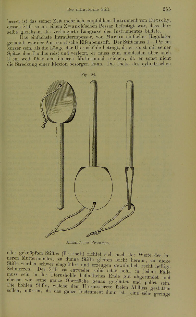 besser ist das seiner Zeit mehrfach empfohlene Instrument von Detschy, dessen Stift so an einem Zw an ck'schen Pessar befestigt war, dass der- selbe gleichsam die verlängerte Längsaxe des Instrumentes bildete. Das einfachste Intrauterinpessar, von Martin einfacher Regulator genannt, war der Amussat'sche Elfenbeinstift. Der Stift muss 1—1^2 cm kürzer sein, als die Länge der Uterushöhle beträgt, da er sonst mit seiner Spitze den Fundus reizt und verletzt, er muss zum mindesten aber auch 2 cm weit über den inneren Muttermund reichen, da er sonst nicht die Streckung einer Flexion besorgen kann. Die Dicke des cylindrischen Amann'sche Pessarien. oder geknöpften Stiftes (Fritsch) richtet sich nach der Weite des in- nei^n Muttermundes, zu dünne Stifte gleiten leicht heraus, zu dicke btitte werden schwer emgeführt und erzeugen gewöhnlich recht heftio-e Schmerzen. Der Stift ist entweder solid oder hohl, in iedem Falle muss sem m der Uterushöhle befindliches Ende gut abgerundet und ebenso wie seine ganze Oberfläche genau geglättet und polirt sein. Die hohlen Stifte welche dem Uterussecrete freien Abfluss gestatten sollen, müssen, da das ganze Instrument dünn ist, eine sehr o-erino-e