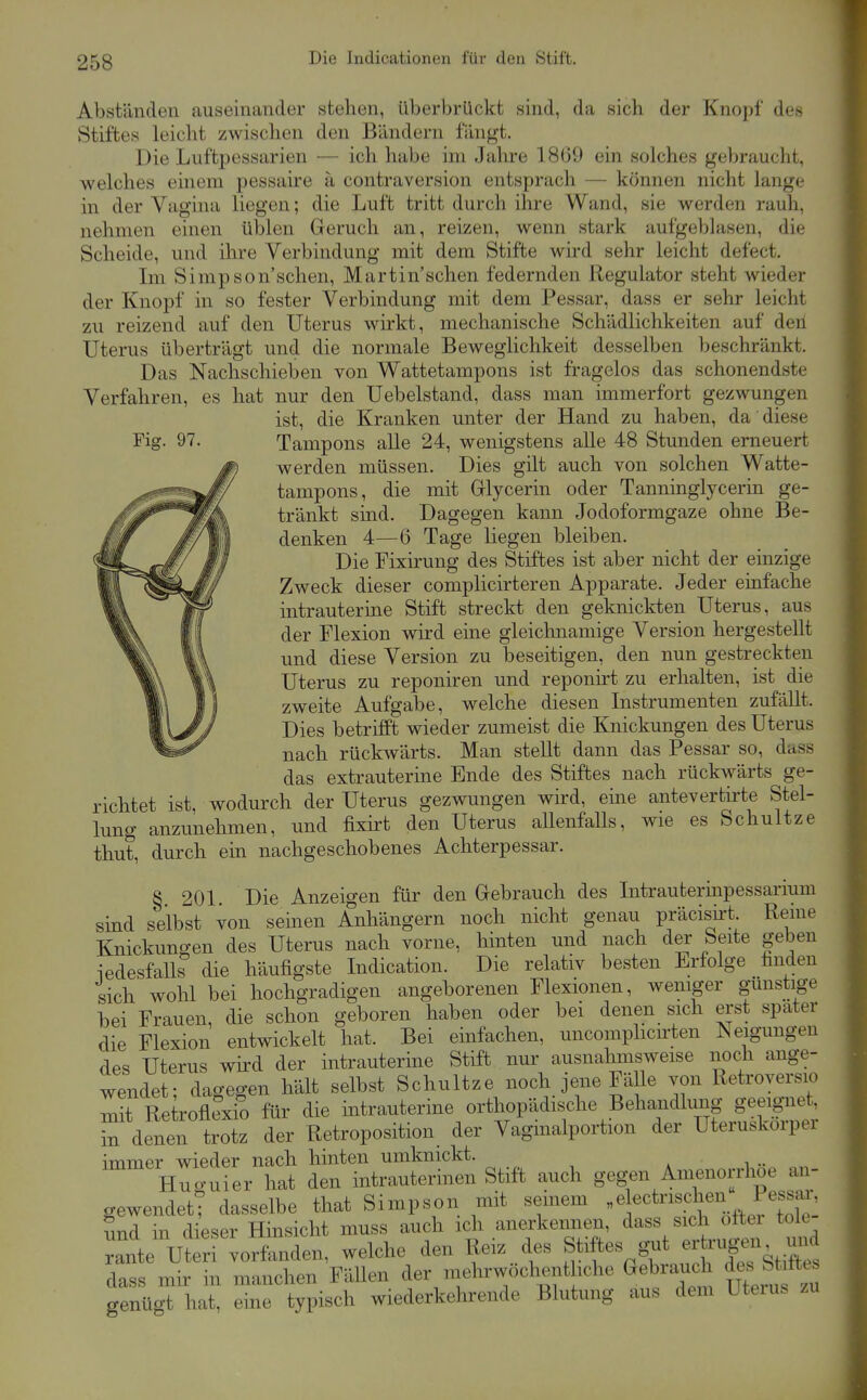 Die Indicationen für den Stift. Abständen auseinander stehen, überbrückt sind, da sich der Knopf des Stiftes leicht zwischen den Bändern fäng't. Die Luftpessarien — ich habe im Jahre 18(59 ein solches gebraucht, welches einem pessaire ä contraversion entsprach — können nicht lange in der Vagina liegen; die Luft tritt durch ihre Wand, sie werden rauh, nehmen einen üblen Geruch an, reizen, wenn stark aufgeblasen, die Scheide, und ilire Verbindung mit dem Stifte wird sehr leicht defect. Im Simpson'schen, Martin'schen federnden Regulator steht wieder der Knopf in so fester Verbindung mit dem Pessar, dass er sehr leicht zu reizend auf den Uterus wirkt, mechanische Schädlichkeiten auf deri Uterus überträgt und die normale Beweglichkeit desselben beschränkt. Das Nachschieben von Wattetampons ist fragelos das schonendste Verfahren, es hat nur den Uebelstand, dass man immerfort gezwungen ist, die Kranken unter der Hand zu haben, da diese Fig. 97. Tampons alle 24, wenigstens alle 48 Stunden erneuert werden müssen. Dies gilt auch von solchen Watte- tampons, die mit Glycerin oder Tanninglycerin ge- tränkt sind. Dagegen kann Jodoformgaze ohne Be- denken 4—6 Tage liegen bleiben. Die Fixirung des Stiftes ist aber nicht der einzige Zweck dieser complicirteren Apparate. Jeder einfache intrauterine Stift streckt den geknickten Uterus, aus der Flexion wird eine gleichnamige Version hergestellt und diese Version zu beseitigen, den nun gestreckten Uterus zu reponiren und reponirt zu erhalten, ist die zweite Aufgabe, welche diesen Instrumenten zufällt. Dies betrifft wieder zumeist die Knickungen des Uterus nach rückwärts. Man stellt dann das Pessar so, dass das extrauterine Ende des Stiftes nach rückwärts ge- richtet ist, wodurch der Uterus gezwungen wird, eme antevertirte Stel- lung anzunehmen, und fixirt den Uterus aUenfalls, wie es Schnitze thut, durch em nachgeschobenes Achterpessar. S 201 Die Anzeigen für den Gebrauch des Intrauterinpessarium sind selbst von seinen Anhängern noch nicht genau präcish-t Reme Knickungen des Uterus nach vorne, hinten und nach der Seite geben iedesfalls die häufigste Indication. Die relativ besten Erfolge hnden sich wohl bei hochgradigen angeborenen Flexionen, weniger gunstige bei Frauen, die schon geboren haben oder bei denen sich erst spater die Flexion entwickelt hat. Bei einfachen, uncomphcirten Neigungen des Uterus wird der intrauterine Stift nur ausnahmsweise noch ange- wendet; dagegen hält selbst Schnitze noch jene Fälle von Retroversio mit Re roflexio für die intrauterine orthopädische Behandlung geeignet, in denen trotz der Retroposition der Vaginalportion der Uteruskorpei immer wieder nach hinten umknickt. i •• Hucruier hat den intrauterinen Stift auch gegen Amenorrhoe an- gewendett dasselbe that Simpson mit seinem el^^t^'^^.f^^.^^^^^ Snd in di^eser Hinsicht muss auch ich anerkennen, dass sich oftei tole rante Ut ri vorfanden, welche den Reiz des Stiftes gut - rügen m^ dass mir in manchen Fällen der mehrwöchent iche Gebrauch des St ftc. genügt hat, eine typisch wiederkehrende Blutung aus dem Uteius zu