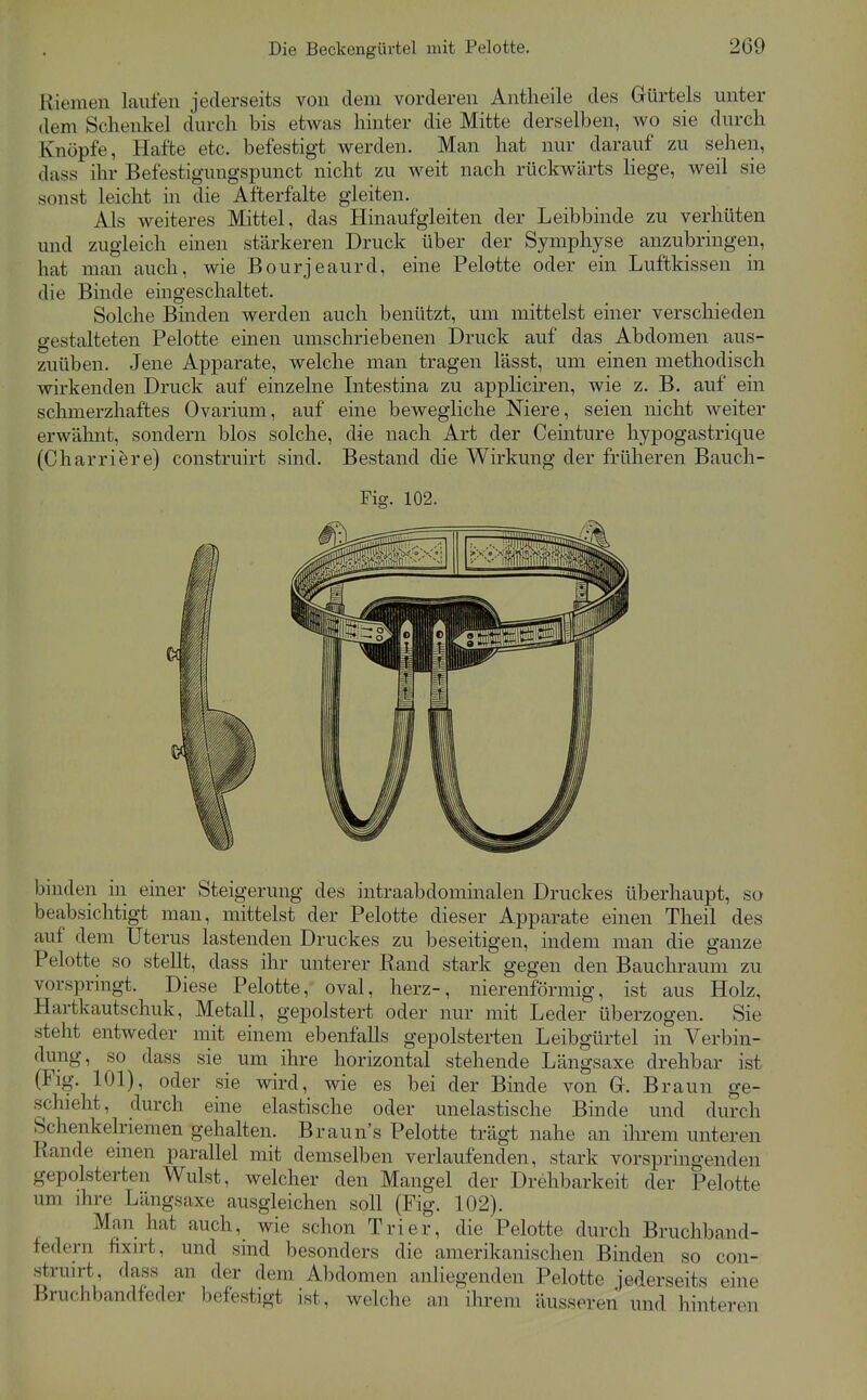 Riemen lauten jederseits von dem vorderen Antheile des Gürtels unter dem Schenkel durch bis etwas hinter die Mitte derselben, wo sie durch Knöpfe, Hafte etc. befestigt werden. Man hat nur darauf zu sehen, dass ihr Befestigungspunct nicht zu weit nach rückwärts liege, weil sie sonst leicht in die Afterfalte gleiten. Als weiteres Mittel, das Hinaufgleiten der Leibbinde zu verhüten und zugleich einen stärkeren Druck über der Symphyse anzubringen, hat man auch, wie Bourjeaurd, eine Pelotte oder ein Luftkissen in die Binde eingeschaltet. Solche Binden werden auch benützt, um mittelst einer verschieden gestalteten Pelotte einen umschriebenen Druck auf das Abdomen aus- zuüben. Jene Apparate, welche man tragen lässt, um einen methodisch wirkenden Druck auf einzelne Litestina zu appliciren, wie z. B. auf ein schmerzhaftes Ovarium, auf eine bewegliche Niere, seien nicht Aveiter erwähnt, sondern blos solche, die nach Art der Ceinture hypogastrique (Charriere) construirt sind. Bestand die Wirkung der früheren Baucli- Fig. 102. binden in einer Steigerung des intraabdominalen Druckes überhaupt, so beabsichtigt man, mittelst der Pelotte dieser Apparate einen Theil des auf dem Uterus lastenden Druckes zu beseitigen, indem man die ganze Pelotte so stellt, dass ihr unterer Rand stark gegen den Bauchraum zu vorspringt. Diese Pelotte, oval, herz-, nierenförmig, ist aus Holz, Hartkautschuk, Metall, gepolstert oder nur mit Leder überzogen. Sie steht entweder mit einem ebenfalls gepolsterten Leibgürtel in Verbin- dung, so dass sie um ihre horizontal stehende Längsaxe drehbar ist (Flg. 101), oder sie wird, wie es bei der Binde von G. Braun ge- schieht, clurch eine elastische oder unelastische Binde und durch Schenkelriemen gehalten. Braun's Pelotte trägt nahe an ilirem unteren Rande einen parallel mit demselben verlaufenden, stark vorspringenden gepolsterten Wulst, welcher den Mangel der Drehbarkeit der Pelotte um ihre Längsaxe ausgleichen soll (Fig. 102). Man hat auch, wie schon Trier, die Pelotte durch Bruchband- federn fixirt, und sind besonders die amerikanischen Binden so con- struirt, dass an der dem Abdomen anliegenden Pelotte jederseits eine Bruchbandfeder befestigt ist, welche an ihrem äusseren und hinteren