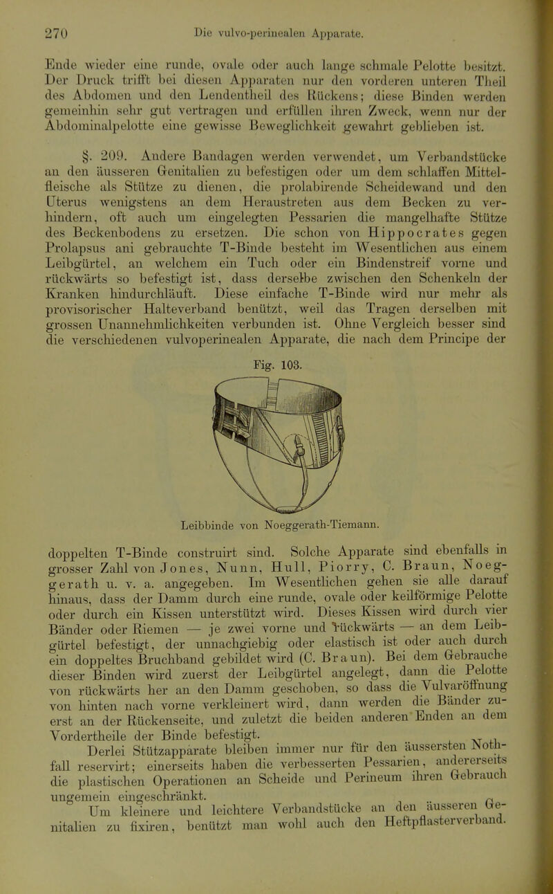 Ende wieder eine runde, ovale oder auch lange schmale Pelotte besitzt. Der Druck trifft bei diesen Apparaten nur den vorderen unteren Theil des Abdomen und den Lendentheil des Ulückens; diese Binden werden gemeinhin sehr gut vertragen und erfüllen ihren Zweck, wenn nur der Abdoniinalpelotte eine gewisse Beweglichkeit gewahrt geblieben ist. §. 209. Andere Bandagen werden verwendet, um Verbandstücke an den äusseren Grenitalien zu befestigen oder um dem schlaffen Mittel- fleische als Stütze zu dienen, die prolabirende Scheidewand und den Uterus wenigstens an dem Heraustreten aus dem Becken zu ver- hindern, oft auch um eingelegten Pessarien die mangelhafte Stütze des Beckenbodens zu ersetzen. Die schon von Hippocrates gegen Prolapsus ani gebrauchte T-Binde besteht im Wesentlichen aus einem Leibgürtel, an welchem ein Tuch oder ein Bindenstreif vorne und rückwärts so befestigt ist, dass derselbe zwischen den Schenkeln der Kranken hindurchläuft. Diese einfache T-Binde wird nur mehr als provisorischer Halteverband benützt, weil das Tragen derselben mit grossen Unannehmlichkeiten verbunden ist. Ohne Vergleich besser sind die verschiedenen vulvoperinealen Apparate, die nach dem Principe der Fig. 103. Leibbinde von Noeggerath-Tiemann. doppelten T-Binde construirt sind. Solche Apparate sind ebenfalls in grosser Zahl von Jones, Nunn, Hull, Piorry, C. Braun, Noeg- gerath u. v. a. angegeben. Im Wesentlichen gehen sie alle darauf hinaus, dass der Damm durch eine runde, ovale oder keilförmige Pelotte oder durch ein Kissen unterstützt wird. Dieses Kissen wird durch vier Bänder oder Riemen — je zwei vorne und l-ückwärts — an dem Leib- gürtel befestigt, der unnachgiebig oder elastisch ist oder auch durch em doppeltes Bruchband gebüdet wird (C. Braun). Bei dem Gebrauche dieser Binden wird zuerst der Leibgürtel angelegt, dann die Pelotte von rückwärts her an den Damm geschoben, so dass die Vulvaröffnung von hinten nach vorne verkleinert wird, dann werden die Bänder zu- erst an der Rückenseite, und zuletzt die beiden anderen Enden an dem Vordertheile der Binde befestigt. Derlei Stützapparate bleiben immer nur für den äussersten ^otli- fall reservirt; einerseits haben die verbesserten Pessarien, andererseits die plastischen Operationen an Scheide und Perineum üiren GrebraucU ungemein eingeschränkt. ^ Um kleinere und leichtere Verbandstücke an den äusseren tre- nitalien zu fixiren, benützt man wohl auch den Heftpflasterverbaud.