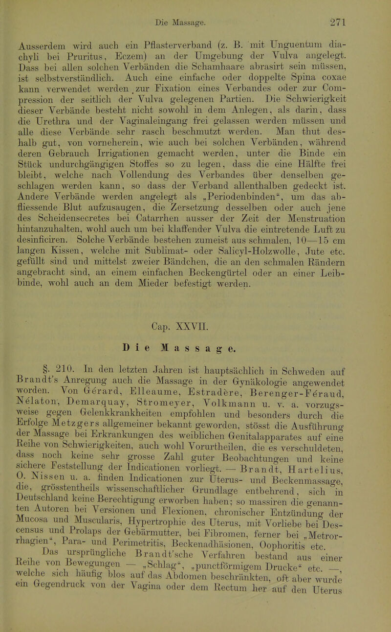 Ausserdem wii-d auch ein Pflasterverband (z. B. mit Unguentum dia- chyli bei Pruritus, Eczem) an der Umgebung der Vulva angelegt. Dass bei allen solchen Verbänden die Schamhaare abrasirt sein müssen, ist selbstverständlich. Auch eine einfache oder dopjaelte Spina coxae kann verwendet werden , zur Fixation eines Verbandes oder zur Com- pression der seitlich der Vulva gelegenen Partien. Die Schwierigkeit dieser Verbände besteht nicht sowohl in dem Anlegen, als darin, dass die üretlira und der Vaginaleingang ü'ei gelassen werden müssen und alle diese Verbände, sehr rasch beschmutzt werden. Man thut des- halb gut, von vorneherein, wie auch bei solchen Verbänden, während deren Gebrauch Irrigationen gemacht werden, unter die Binde ein Stück undurchgängigen Stofi'es so zu legen, dass die eine Hälfte frei bleibt, welche nach Vollendung des Verbandes über denselben ge- schlagen werden kann, so dass der Verband allenthalben gedeckt ist. Andere Verbände werden angelegt als „Periodenbinden, um das ab- fliessende Blut aufzusaugen, die Zersetzung desselben oder auch jene des Scheidensecretes bei Catarrhen ausser der Zeit der Menstruation liintanzuhalten, wohl auch um bei klaffender Vulva die eintretende Luft zu desinficiren. Solche Verbände bestehen zumeist aus schmalen, 10—15 cm langen Kissen, welche mit Sublünat- oder Salicyl-HolzwoUe, Jute etc. gefüUt sind und mittelst zweier Bändchen, die an den schmalen Rändern angebracht sind, an einem einfachen Beckengürtel oder an einer Leib- binde, wohl auch an dem Mieder befestigt werden. Cap. XXVIL Die Massage. §. 210. In den letzten Jahren ist hauptsächlich in Schweden auf Brandt's Anregung auch die Massage in der Gynäkologie angewendet worden. Von Gerard, Elleaume, Estradere, Berenger-Fe'raud, Nelaton, Demarquay, Stromeyer, Volkmann u. v. a. vorzugs- weise gegen Gelenkkrankheiten empfohlen und besonders durch die Erfolge Metzgers allgemeiner bekannt geworden, stösst die Ausführuno- der Massage bei Erkrankungen des weiblichen Genitalapparates auf eine Reihe von Schwierigkeiten, auch wohl Vorurtheilen, die es verschuldeten dass noch kerne sehr grosse Zahl guter Beobachtungen und keine sichere Feststellung der Indicationen vorliegt. — Brandt, Hartelius, U. JNissen u. a. finden Indicationen zur Uterus- und Beckenmassage die, grösstentheils wissenschaftHcher Grundlage entbehrend, sich in IJeutschland kerne Berechtigung erworben haben; so massiren die genann- ten Autoren bei Versionen und Flexionen, chronischer Entzündung der Mucosa und Muscularis, Hypertrophie des Uterus, mit VorHebe bei Des- census und Prolaps der Gebärmutter, bei Fibromen, ferner bei „Metror- rhagien , Para- und Perimetritis, Beckenadhäsionen, Oophoritis etc Das ursprünghche Brandfsche Verfahren bestand aus einer Reihe von Bewegungen - „Sclüag, „punctförmigem Drucke etc - welche sich häufig blos auf das Abdomen beschränkten, oft aber wurde em Gegendruck von der Vagina oder dem Rectum her auf den Uterus