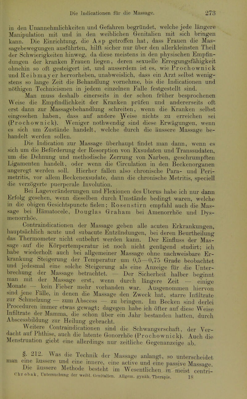 in den Unannehmlichkeiten und Gefahren begründet, welche jede längere Manipulation mit und in den weiblichen Genitalien mit sich bringen kann. Die Einrichtung, die Asp getroffen hat, dass Frauen die Mas- sagebewegungen ausführten, hilft sicher nur über den allerkleinsten Theil der Schwierigkeiten hinweg, da diese meistens in den physischen Empfin- dungen der kranken Frauen liegen, deren sexuelle Erregungsfähigkeit ohnehin so oft gesteigert ist, und ausserdem ist es, wie Prochownick und Reibmayer hervorheben, unabweislich, dass ein Arzt selbst wenig- stens so lange Zeit die Behandlung vornehme, bis die Indicationen und nöthigen Technicismen in jedem einzelnen Falle festgestellt sind. Man muss deshalb einerseits in der schon früher besprochenen Weise die Empfindlichkeit der Kranken prüfen und andererseits oft erst dann zur Massagebehandlung schreiten, wenn die Kranken selbst eingesehen haben, dass auf andere ^eise nichts zu erreichen sei (Prochownick). Weniger nothwendig sind diese Erwägungen, wenn es sich um Zustände handelt, welche durch die äussere Massage be- handelt werden sollen. Die Indication zur Massage überhaupt findet man dann, wenn es sich um die Beförderung der Resorption von Exsudaten und Transsudaten, um die Dehnung und methodische Zerrung von Narben, geschrumpften Ligamenten handelt, oder wenn die Circulation in den Beckenorganen angeregt werden soll. Hierher fallen also chronische Para- und Peri- metritis, vor allem Beckenexsudate, dann die clironische Metritis, speciell die verzögerte puerperale Involution. Bei Lageveränderungen und Flexionen des Uterus habe ich nur dann Erfolg gesehen, wenn dieselben durch Umstände bedingt waren, welche in die obigen Gesichtspuncte fielen; Rosenstirn empfahl auch die Mas- sage bei Hämatocele, Douglas Graham bei Amenorrhoe und Dys- menorrhöe. Contraindicationen der Massage geben alle acuten Erkrankungen, hauptsächlich acute und subacute Entzündungen, bei deren Beurtheilung das Thermometer nicht entbehrt werden kann. Der Einfluss der Mas- sage-auf die Körpertemperatur ist noch nicht genügend studirt; ich habe wiederholt auch bei allgemeiner Massage ohne nachweisbare Er- krankung Steigerung der Temperatur um 0,5—0,75 Grade beobachtet und jedesmal eme solche Steigerung als eine Anzeige für die Unter- brechung der Massage betrachtet. — Der Sicherheit halber beginnt man mit der_ Massage erst, wenn durch längere Zeit — einige Monate — kein Fieber mehr vorhanden war. Ausgenommen hiervon smd jene Fälle, m denen die Massage den Zweck hat, starre Infiltrate zur Schmelzung — zum Abscess — zu bringen. Im Becken sind derlei Proceduren nnmer etwas gewagt; dagegen habe ich öfter auf diese Weise Infiltrate der Mamma, die schon über ein Jahr bestanden hatten, durch Abscessbildung zur Heilung gebracht. Weitere Contraindicationen sind die Schwangerschaft, der Ver- dacht auf Phthise, auch die latente Gonorrhöe (Prochownick). Auch die Menstruation giebt eine allerdings nur zeitliche Gegenanzeige ab. §. 212. Was die Technik der Massage anlangt, so unterscheidet man eine äussere und eine innere, eine active und eine passive Massaee Die äussere Methode besteht im Wesentlichen in meist centJi- Ohr oT.ak , TlrforMulnuif? der weil.l. GonitalieTi. Allgmi. fryinik. Therapie. 18