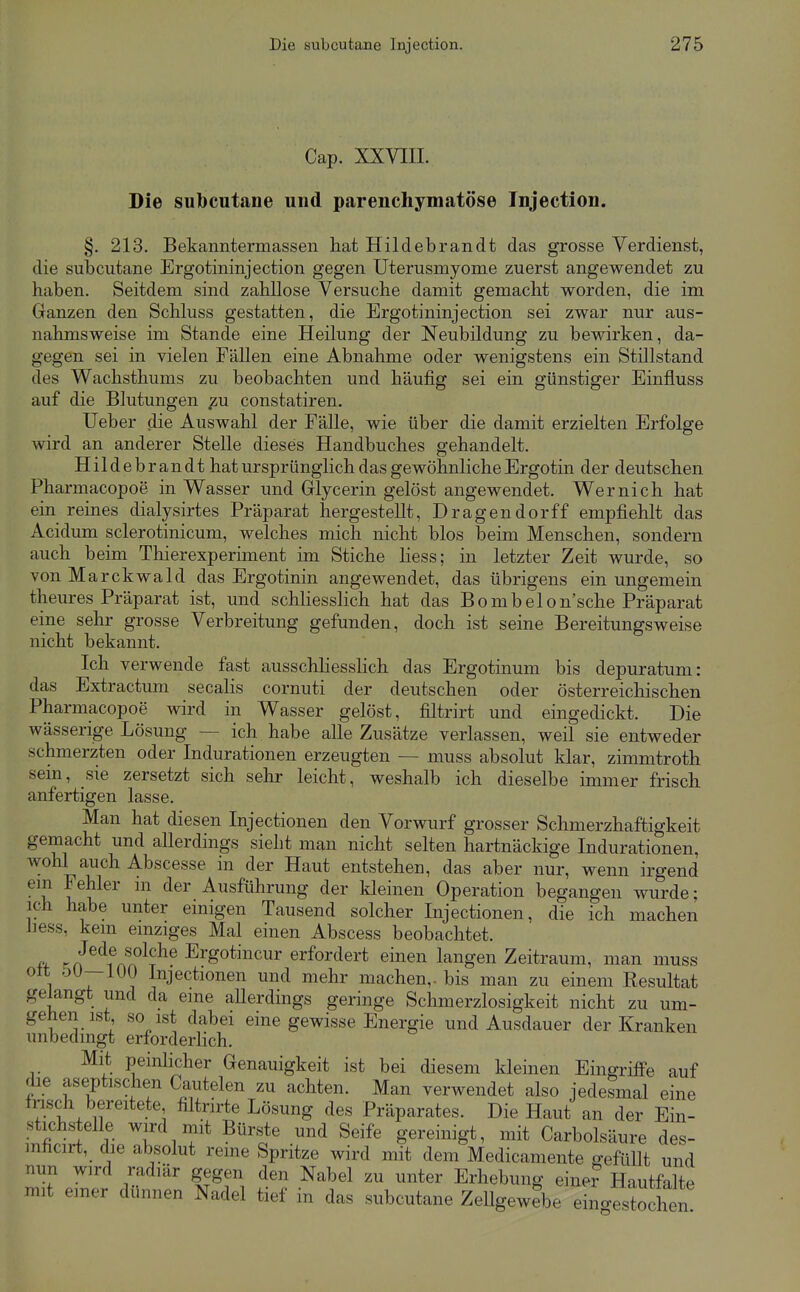 Cap. XXVIIL Die subcutane und parenchymatöse Tnjection. §. 213. Bekanntermassen hat Hildebrandt das grosse Verdienst, die subcutane Ergotininjection gegen Uterusmyome zuerst angewendet zu haben. Seitdem sind zahllose Versuche damit gemacht worden, die im Ganzen den Schluss gestatten, die Ergotininjection sei zwar nur aus- nahmsweise im Stande eine Heilung der Neubildung zu bewirken, da- gegen sei in vielen Fällen eine Abnahme oder wenigstens ein Stillstand des Wachsthums zu beobachten und häufig sei ein günstiger Einfluss auf die Blutungen constatiren. Ueber die Auswahl der Fälle, wie über die damit erzielten Erfolge wird an anderer Stelle dieses Handbuches gehandelt. Hildeb ran dt hat ursprünglich das gewöhnliche Ergotin der deutschen Pharmacopoe in Wasser und Glycerin gelöst angewendet. Wernich hat ein reines dialysirtes Präparat hergestellt, Dragendorff empfiehlt das Acidum sclerotinicum, welches mich nicht blos beim Menschen, sondern auch beim Thierexperiment im Stiche Hess; in letzter Zeit wurde, so von Marckwald das Ergotinin angewendet, das übrigens ein ungemein theures Präparat ist, und schliesslich hat das Bombelon'sche Präparat eine sehr grosse Verbreitung gefunden, doch ist seine Bereitungsweise nicht bekannt. Ich verwende fast ausschhessHch das Ergotinum bis depuratum: das Extractum secahs cornuti der deutschen oder österreichischen Pharmacopoe wird in Wasser gelöst, filtrirt und eingedickt. Die wässerige Lösung — ich habe alle Zusätze verlassen, weil sie entweder schmerzten oder Indurationen erzeugten — muss absolut klar, zimmtroth sem, sie zersetzt sich sehr leicht, weshalb ich dieselbe immer frisch anfertigen lasse. Man hat diesen Injectionen den Vorwurf grosser Schmerzhaftigkeit gemacht und allerdings sieht man nicht selten hartnäckige Indurationen, wohl auch Abscesse in der Haut entstehen, das aber nur, wenn irgend 1^^^^' Ausführung der kleinen Operation begangen wurde; ich habe unter emigen Tausend solcher Injectionen, die ich machen iiess, kem emziges Mal einen Abscess beobachtet. # ff^'^fnf ^^^^ Ergotincur erfordert einen langen Zeitraum, man muss ^ 1 1^ 1 ^J^^^^ionen und mehr machen,- bis man zu einem Resultat gelangt und da eme aUerdings geringe Schmerzlosigkeit nicht zu um- gehen ist so ist dabei eine gewisse Energie und Ausdauer der Kranken unbedingt erforderlich. Mit peinlicher Genauigkeit ist bei diesem kleinen Eingriffe auf die aseptischen Cautelen zu achten. Man verwendet also jedesmal eine tnsch bereitete filtnrte Lösung des Präparates. Die Haut an der Ein- stichstelle wird mit Bürste und Seife gereinigt, mit Carbolsäure des- mlicirt, die absolut reine Spritze wird mit dem Medicamente ffefüUt und nun wird radiär gegen den Nabel zu unter Erhebung eine? Hautfalte mit emer dünnen Nadel tief in das subcutane ZeUgew?be eingfstocto!